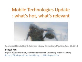 Mobile Technologies Update
: what’s hot, what’s relevant
Southeast Florida Health Sciences Library Consortium Meeting, Sep. 13, 2013
Bohyun Kim
Digital Access Librarian, Florida International University Medical Library
 