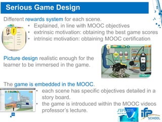 13
Serious Game Design
Different rewards system for each scene.
• in line with MOOC objectives
• extrinsic motivation: obtaining the best game scores
• intrinsic motivation: obtaining MOOC certification
Picture design realistic enough for the
learner to be immersed in the game.
The game is embedded in the MOOC.
• each scene has specific objectives detailed in a
story board.
• the game is introduced within the MOOC videos
professor’s lecture.
 