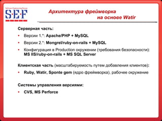 Серверная часть: Версии 1.* :   Apache/PHP + MySQL Версии 2.*:  Mongrel/ruby-on-rails + MySQL Конфигурация в  Production  окружении (требования безопасности):  MS IIS/ruby-on-rails + MS SQL Server Клиентская часть  (масштабируемость путем добавления клиентов) : Ruby, Watir, Sponte gem   (ядро фреймворка), рабочее окружение C истемы управления версиями: CVS, MS Perforce Архитектура фреймворка   на основе  Watir   