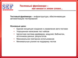 Тестовый фреймворк –  как много в этом слове... Тестовый фреймворк  – инфраструктура, обеспечивающая   автоматизацию тестирования Основные цели: Единая концепция создания и управления авто-тестами Упрощенное написание тест кейсов Целостная система драйверов, модулей, библиотек, источников данных, результатов Максимальное повторное использование Минимальные усилия на поддержку тестов 