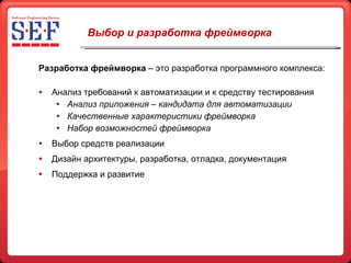 Выбор и разработка фреймворка Разработка фреймворка  – это разработка программного комплекса: Анализ требований к автоматизации и к средству тестирования Анализ приложения – кандидата для автоматизации Качественные характеристики фреймворка Набор возможностей фреймворка Выбор средств реализации Дизайн архитектуры, разработка, отладка, документация Поддержка и развитие 