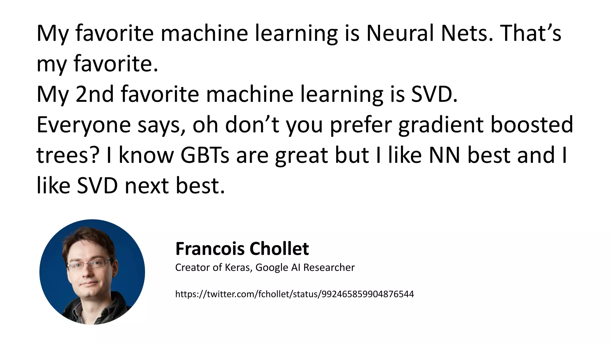 My favorite machine learning is Neural Nets. That’s
my favorite.
My 2nd favorite machine learning is SVD.
Everyone says, oh don’t you prefer gradient boosted
trees? I know GBTs are great but I like NN best and I
like SVD next best.
Francois Chollet
Creator of Keras, Google AI Researcher
https://twitter.com/fchollet/status/992465859904876544
 