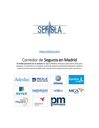 https://sefisla.com/
Corredor de Seguros en Madrid
En Sefisla queremos ser su asesoría de seguros Madrid, tanto para particulares como para
empresas. Le ofrecemos un completo servicio de asesoría totalmente profesional y desde el
primer momento queremos dejar claro nuestro firme compromiso con todos los clientes.
 