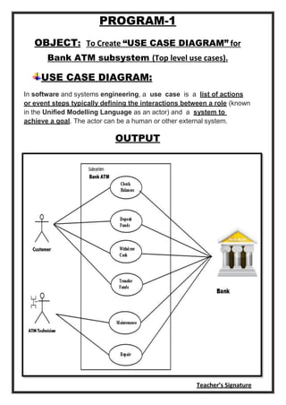 Teacher’s Signature
PROGRAM-1
OBJECT: To Create “USE CASE DIAGRAM” for
Bank ATM subsystem (Top level use cases).
USE CASE DIAGRAM:
In software and systems engineering, a use case is a list of actions
or event steps typically defining the interactions between a role (known
in the Unified Modelling Language as an actor) and a system to
achieve a goal. The actor can be a human or other external system.
OUTPUT
 
