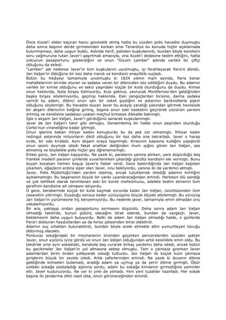 Önce Kozet'i elden kaçıran hancı gevezelik etmiş hatta bu yüzden polis havadisi duymuştu
daha sonra başının derde girmesinden korkan sinsi Tenardiye bu konuda hiçbir açıklamada
bulunmamayı, daha uygun buldu. Aslında herif, polisten kuşkulanırdı, bundan böyle kendisini
soru yağmuruna tutan Javer'i şaşırtmak amacıyla, ona Kozet'i dedesine teslim ettiğini, hatta
yolcunun pasaportunu gösterdiğini ve onun "Giyom Lamber" adında varlıklı bir çiftçi
olduğunu da ekledi.
"Lamber" adı nedense Javer'in tüm kuşkularını uyutmuştu, içi ferahlayarak Paris'e döndü.
Jan Valjan'in öldüğüne bir kez daha inandı ve kendisini enayilikle suçladı.
Bütün bu hikâyeyi tamamıyla unutmuştu ki 1824 yılının mart ayında, Paris kenar
mahallelerinin birinde oturan ve sadaka veren bir dilenciden söz edildiğini duydu. Bu adamın
varlıklı bir kimse olduğunu ve sekiz yaşındaki küçük bir kızla oturduğunu da duydu. Kimse
onun hakkında, fazla birşey bilmiyordu. Kıza gelince, yavrucak Montferney'den geldiğinden
başka birşey söylemiyordu, geçmişi hakkında. Eski zangoçlardan birisine, daima sadaka
verirdi bu adam, dilenci onun sarı bir ceket giydiğini ve astarının banknotlarla şişkin
olduğunu söylemişti. Bu havadisi duyan Javer bu acayip yaratığı yakından görmek hevesiyle
bir akşam dilencinin kılığına girmiş, başına onun eski kasketini geçirerek yüzünün yarısını
örtmüş ve kendisine sadakayı uzatan meçhul kimseye dikkatle bakmıştı.
Đşte o akşam Jan Valjan, Javer'i gördüğünü sanarak kuşkulanmıştı.
Javer de Jan Valjan'ı tanır gibi olmuştu. Sersemlemiş bir halde onun peşinden oturduğu
Corbo'nun viraneliğine kadar gitmişti.
Onun işlerine bakan ihtiyar kadını konuşturdu bu da pek zor olmamıştı. Đhtiyar kadın
redingot astarında milyonların dikili olduğunu bir kez daha ona tekrarladı. Javer o harap
evde, bir oda kiraladı. Aynı akşam oraya taşınmıştı. Kiracının kapısına kulağını yapıştırdı
onun sesini duymak istedi fakat anahtar deliğinden mum ışığını gören Jan Valjan, ses
etmemiş ve böylelikle polis hiçbir şey öğrenememişti.
Ertesi günü, Jan Valjan kaçıyordu. Ne yazık ki, paralarını yanına alırken, yere düşürdüğü beş
franklık madenî paranın çinilerde yuvarlanırken çıkardığı gürültü kendisini ele vermişti. Bunu
duyan kocakarı hemen koşup Javer'e haber verdi. Gece bastırdığında Jan Valjan kapıdan
çıkarken, ağaçların ardına siper olan Javer, onu bekliyordu, yanına iki de yardımcı almıştı.
Javer, Polis Müdürlüğü’nden yardım istemiş, ancak tutuklamak istediği adamın kimliğini
açıklamamıştı. Bu başarısının büyük bir yankı uyandıracağından emindi. Herkesin ölü sandığı
ve çok tehlikeli olarak tanımlanan eski bir kürek mahkûmunu, adalete teslim etmenin tüm
şerefinin kendisine ait olmasını istiyordu.
O gece, beraberinde küçük bir kızla kaçmak zorunda kalan Jan Valjan, üzüntüsünden tüm
cesaretini yitirmişti. Duyduğu sonsuz keder yürüyüşünü büyük ölçüde etkilemişti. Bu yürüyüş
Jan Valjan'in yürümesine hiç benzemiyordu. Bu nedenle javer, tamamıyla emin olmadan onu
yakalamıyordu.
Bir ara, yaklaşıp ondan pasaportunu sormasını düşündü. Daha sonra adam Jan Valjan
olmadığı takdirde, bunun gülünç olacağını idrak ederek, bundan da vazgeçti. Javer,
beklemesini daha uygun buluyordu. Belki de adam Jan Valjan olmadığı halde, o günlerde
Paris'i dolduran haydutlardan ya da hırsız çetesinden birisi olabilirdi.
Adamın suç ortakları bulunabilirdi, bundan böyle acele etmekle altın yumurtlayan tavuğu
öldürmüş olacaktı.
Pontuvaz sokağındaki bir meyhanenin önünden geçerken pencerelerden süzülen ışıktan
Javer, onun yüzünü iyice gördü ve onun Jan Valjan olduğundan artık kesinlikle emin oldu. Bu
takdirde yine aynı sokaktaki, karakola baş vurarak birkaç yardımcı daha istedi, ancak bütün
bu gecikmeler Jan Valjan'in yol almasına sebep olmuştu. Tam o çıkmaza girerken Javer
adamlardan birini önden yollayarak sokağı tutturdu. Jan Valjan ile küçük kızın çıkmaza
girişlerini büyük bir zevkle izledi. Artık zaferlerinden emindi. Ne yazık ki duvarın dibine
geldiğinde kimseleri bulamadı, aradığı adam ya uçmuş ya da yerin dibine girmişti. Öbür
yoldaki sokağa postaladığı ajanına sordu, adam bu sokağa kimsenin girmediğine yeminler
etti. Javer kuduruyordu. Ne var ki yine de yılmadı. Yeni yeni tuzaklar hazırladı. Her sokak
başına iki jandarma dikti nasıl olsa, onun görüneceğinden emindi.
 