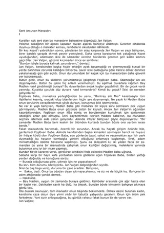 Sent Antuvan Manastırı
I
Kuralları çok sert olan bu manastırın bahçesine düşmüştü Jan Valjan.
Polonso sokağının bir açısını kapatan duvarı aşarak bahçeye atlamıştı. Gecenin ortasında
duymuş olduğu o melekler korosu, rahibelerin okudukları ilâhilerdi.
Bir kez Kozet'i yatırdıktan sonra, çıtırdayan bir ateş karşısında Jan Valjan ve yaşlı bahçıvan,
birer bardak şarapla ekmek peynir yemişlerdi. Daha sonra barakanın tek yatağında Kozet
uyuduğundan, adamların ikisi de samanlar üzerine büzülerek gecenin geri kalan kısmını
geçirdiler. Jan Valjan, gözünü kırpmadan önce ev sahibine:
"Bundan böyle burada kalmak zorundayım," demişti.
Jan Valjan, kendisinden başka hiçbir erkeğin ayak basamadığı ve giremeyeceği kutsal bir
yerde barınmak zorunda kaldığını biliyordu. Javer izini bulduğuna göre Paris'e döner dönmez
yakalanacağı gün gibi açıktı. Onun durumundaki bir kaçak için bu manastırdan daha güvenli
yer bulunamazdı.
Bütün gece, onun bu sözlerini yorumlamaya çalışmıştı Foşlövan Baba. Adamcağız acı acı
düşünüyordu. Bütün bu işlere hiç anlam verememişti. Bu aşılmaz duvarlara rağmen Bay
Madlen nasıl girebilmişti buraya? Bu duvarlardan ancak kuşlar geçebilirdi. Bir de çocuk vardı
yanında. Kucakta çocukla düz duvara nasıl tırmandırdı? Kimdi bu çocuk? Đkisi de nereden
geliyorlardı?
Foşlövan Baba, manastıra yerleştiğinden bu yana, "Montrey sür Mer" kasabasıyla tüm
ilişkilerini kesmiş, oradaki olup bitenlerden hiçbir şey duymamıştı. Ne yazık ki Madlen Baba
onun sorularını cevaplandırmak şöyle dursun, konuşmak bile istemiyordu.
Ne var ki yaşlı bahçıvan, Madlen Baba gibi mübarek bir kişiye soru sormasını pek uygun
görmüyordu. Madlen Baba onun gözünde üstün bir kişiydi. Ancak Jan Valjan'in ağzından
kaçırdıklarından, Foşlövan onun iflâs etmiş ve borçlarından kurtulmak için saklanmak
istediğini anlar gibi olmuştu. Đzini kaybettirmek isteyen Madlen Baba'nın, bu manastırı
seçmek istemesi akla yakın geliyordu. Aslında ihtiyar bahçıvan şöyle düşünüyordu: "Bir
zamanlar Madlen Baba beni keskin bir ölümden kurtardı bundan böyle ona yardım sırası
bende."
Fakat manastırda barınmak, önemli bir sorundur. Ancak bu hayati girişim önünde bile,
gerilemedi Foşlövan Baba. Aslında kendisinden başka kimseleri sevmeyen bencil ve huysuz
bir ihtiyar köylü olan Foşlövan Baba, son günlerde topal, sakat ve yaşamaktan aşırı bir zevk
duymadığı bu hayatın bambaşka yönleri olduğunu anlamaya başlamıştı. Evet, adam
minnettarlığını ödeme hevesine kapılmıştı. Şunu da ekleyelim ki, iki yıldan fazla bir za-
mandan bu yana bir manastırda çalışmak onun kişiliğini değiştirmiş, meleklerin yanında
bulunmak onu iyi bir insan yapmıştı.
Bundan böyle kararını verdi, gerekirse kendisini feda edecekti Madlen Baba uğruna.
Sabaha karşı bir hayli kafa yorduktan sonra gözlerini açan Foşlövan Baba, birden yattığı
yerden doğruldu ve konuğuna sordu:
— Burada olduğunuza göre, çıkmak için ne yapacaksınız?
Bu soru tüm durumu özetliyordu. Jan Valjan dalgınlığından sıyrıldı.
Đkisi de baş başa verip, duruma bir çare aradılar. Bahçıvan,
— Bakın, dedi. Önce bu odadan dışarı çıkmayacaksınız, ne siz ne de küçük kız. Bahçeye bir
adım attığınızda yandık demek.
— Haklısınız.
— Bay Madlen, uygun bir zamanda buraya geldiniz. Rahibeler arasında çok ağır hasta olan
bir kadın var. Dakikaları sayılı ha öldü, ha ölecek. Bundan böyle kimsenin bahçeye çıkmaya
gönlü yok.
Ölü duaları okunuyor, tüm manastır onun başında beklemekte. Ölmek üzere bulunan kadın,
kendisine ceza olsun diye yirmi yıldır bir tabutta yatıyordu geceleri. Onun için ölüm pek
farketmez. Yani sizin anlayacağınız, bu günlük rahatız fakat bunun bir de yarını var.
Jan Valjan:
 