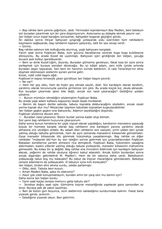 — Baş rahibe beni yanına çağırtıyor, dedi. Yerinizden kıpırdamayın Bay Madlen, beni bekleyin
sizi buradan çıkartmak için bir çare düşünüyorum. Acıkırsanız şu dolapta ekmek peynir var.
Jan Valjan onun topal bacağını sürüyerek, bahçeden koşarak geçtiğini gördü.
Đki dakika sonra ihtiyar bahçıvan çıngırağı çınlayarak yolu üzerinden tüm rahibelerin
kaçmasını sağlayarak, baş rahibenin kapısını çalıyordu, tatlı bir ses cevap verdi:
— Giriniz.
Baş rahibe salonun tek koltuğunda oturmuş, yaşlı bahçıvanı karşıladı.
Yarım saat sonra Foşlövan Baba, tüm gücünü bacaklarına vererek koşa koşa kulübesine
dönüyordu. Bu arada Kozet de uyanmıştı. Bahçıvan içeri girdiğinde Jan Valjan, çocuğa
duvara asılı küfeyi işaretleyerek:
— Beni iyi dinle Kozet'ciğim, diyordu. Buradan gitmemiz gerekiyor, fakat kısa bir süre sonra
yerleşmek için buraya yeniden döneceğiz. Bu iyi kâlpli adam, seni küfe içinde sırtında
buradan dışarı taşıyacak. Sen beni bir hanımın evinde beklersin. O cadı Tenardiye'nin eline
düşmek istemezsen sözlerimi aynen yerine getir.
Kozet, ciddi ciddi başını eğdi.
Foşlövan'ın kapıyı itmesiyle çıkan gürültüye Jan Valjan başını çevirdi.
— Ne var?
— Hem her şey oldu, hem de hiçbir şey olmadı sayılır, dedi. Sizi kardeşim olarak tanıttım,
yardımcı olarak torununuzla yanıma girmenize izin çıktı. Bu arada küçük kız, okula alınacak.
Kızı buradan çıkarmak işten bile değil, ancak sizi nasıl çıkaracağız? Geldiğiniz yoldan
çıksanız.
— Bunun mümkün olmadığını söylemiştim Foşlövan Baba.
Bu arada yaşlı adam kafasını kaşıyordu tasalı tasalı mırıldandı:
— Benim de başım dertte aslında, tabutu toprakla dolduracağımı söyledim, ancak ceset
yerine toprak olur mu? Mezarcılar taşırken tabuttaki topraktan kuşkulanabilirler
Jan Valjan şaşkın şaşkın ona bakıyordu. Adamın sayıkladığını düşündü.
Foşlövan sözlerine devam etti:
— Buradan nasıl çıkarsınız. Bütün bunlar yarına kadar olup bitmeli.
Sizi yarın baş rahibenin huzuruna çıkarıyorum.
Daha sonra bunun kendisine bir çeşit rüşvet olarak yapıldığını, kendisinin manastıra yapacağı
büyük bir hizmete karşılık olarak baş rahibenin ona kardeşini yanına yardımcı olarak
almasına izin verdiğini anlattı. Bu sabah ölen rahibenin son vasiyeti, yirmi yıldan beri içinde
yatmış olduğu tabutta gömülmek, hem de aynı zamanda manastırın kilisesinde gömülmekti.
Oysa manastır kilisesinde ölü gömmek hükümetçe yasaklanmıştı. Baş rahibe ve diğer
rahibeler "mübarek ölü"nün bu son isteğini yerine getirmek için çırpındıklarından Foşlövan
Babadan kendilerine yardım etmesini rica etmişlerdi. Foşlövan Baba, hükümetin yasağına
aldırmadan, kadını yıllardır yatmış olduğu tabuta çivileyerek, manastır kilisesinin mahzenine
gömecekti. Bu kolay bir iş değildi. Baş rahibe ona minnetini bildirmek için kardeşini bahçıvan
alacak, yeğenini de rahibe okuluna öğrenci kabul edecekti. Ancak bütün bunlardan sonra
ancak dışarıdan getirebilirdi M. Madlen'i. Hem de bir sakınca daha vardı. Belediyenin
yollayacağı tabut boş mu kalacaktı? Bu tabut da Vojirar mezarlığına gömülecekti. Belediye
cenaze adamlarını da yollayacaktı. O tabutun içine kim konacaktı?
Jan Valjan, birden elini alnına vurdu, zekâsı parlamıştı:
— Oldu, dedi. Tabuta beni koyun.
— Aman Madlen Baba, şaka mı edersiniz?
— Hayır çok ciddi konuşmaktayım, bundan emin bir çıkış olur mu benim için?
Daha sonra Jan Valjan sordu:
— Yarın saat kaçta cenaze memuru gelip tabutu alır?
— Đkindiye doğru saat üçte. Gömülme Vojirar mezarlığında yapılacak gece yansından az
önce. Buraya pek de yakın sayılmaz.
— Ben de bütün gün boyunca, sizin aletlerinizi sakladığınız sundurmada kalırım. Fakat bana
yiyecek gerek, acıkırım.
— Đstediğiniz yiyecek olsun. Ben getiririm.
 
