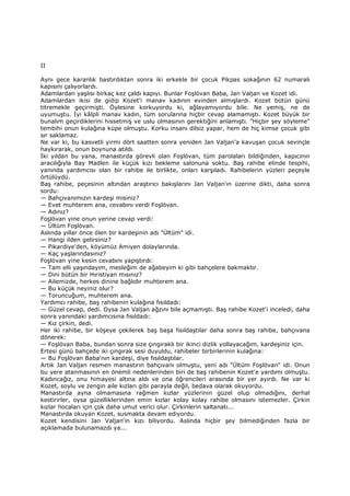 II
Aynı gece karanlık bastırdıktan sonra iki erkekle bir çocuk Pikpas sokağının 62 numaralı
kapısını çalıyorlardı.
Adamlardan yaşlısı birkaç kez çaldı kapıyı. Bunlar Foşlövan Baba, Jan Valjan ve Kozet idi.
Adamlardan ikisi de gidip Kozet'i manav kadının evinden almışlardı. Kozet bütün günü
titremekle geçirmişti. Öylesine korkuyordu ki, ağlayamıyordu bile. Ne yemiş, ne de
uyumuştu. Đyi kâlpli manav kadın, tüm sorularına hiçbir cevap alamamıştı. Kozet büyük bir
bunalım geçirdiklerini hissetmiş ve uslu olmasının gerektiğini anlamıştı. "Hiçbir şey söyleme"
tembihi onun kulağına küpe olmuştu. Korku insanı dilsiz yapar, hem de hiç kimse çocuk gibi
sır saklamaz.
Ne var ki, bu kasvetli yirmi dört saatten sonra yeniden Jan Valjan'a kavuşan çocuk sevinçle
haykırarak, onun boynuna atıldı.
Đki yıldan bu yana, manastırda görevli olan Foşlövan, tüm parolaları bildiğinden, kapıcının
aracılığıyla Bay Madlen ile küçük kızı bekleme salonuna soktu. Baş rahibe elinde tespihi,
yanında yardımcısı olan bir rahibe ile birlikte, onları karşıladı. Rahibelerin yüzleri peçeyle
örtülüydü.
Baş rahibe, peçesinin altından araştırıcı bakışlarını Jan Valjan'ın üzerine dikti, daha sonra
sordu:
— Bahçıvanımızın kardeşi misiniz?
— Evet muhterem ana, cevabını verdi Foşlövan.
— Adınız?
Foşlövan yine onun yerine cevap verdi:
— Ültüm Foşlövan.
Aslında yıllar önce ölen bir kardeşinin adı "Ültüm" idi.
— Hangi ilden gelirsiniz?
— Pikardiye'den, köyümüz Amiyen dolaylarında.
— Kaç yaşlarındasınız?
Foşlövan yine kesin cevabını yapıştırdı:
— Tam elli yaşındayım, mesleğim de ağabeyim ki gibi bahçelere bakmaktır.
— Dini bütün bir Hıristiyan mısınız?
— Ailemizde, herkes dinine bağlıdır muhterem ana.
— Bu küçük neyiniz olur?
— Toruncuğum, muhterem ana.
Yardımcı rahibe, baş rahibenin kulağına fısıldadı:
— Güzel cevap, dedi. Oysa Jan Valjan ağzını bile açmamıştı. Baş rahibe Kozet'i inceledi, daha
sonra yanındaki yardımcısına fısıldadı:
— Kız çirkin, dedi.
Her iki rahibe, bir köşeye çekilerek baş başa fısıldaştılar daha sonra baş rahibe, bahçıvana
dönerek:
— Foşlövan Baba, bundan sonra size çıngıraklı bir ikinci dizlik yollayacağım, kardeşiniz için.
Ertesi günü bahçede iki çıngırak sesi duyuldu, rahibeler birbirlerinin kulağına:
— Bu Foşlövan Baba'nın kardeşi, diye fısıldaştılar.
Artık Jan Valjan resmen manastırın bahçıvanı olmuştu, yeni adı "Ültüm Foşlövan" idi. Onun
bu yere atanmasının en önemli nedenlerinden biri de baş rahibenin Kozet'e yardımı olmuştu.
Kadıncağız, onu himayesi altına aldı ve ona öğrencileri arasında bir yer ayırdı. Ne var ki
Kozet, soylu ve zengin aile kızları gibi parayla değil, bedava olarak okuyordu.
Manastırda ayna olmamasına rağmen kızlar yüzlerinin güzel olup olmadığını, derhal
kestirirler, oysa güzelliklerinden emin kızlar kolay kolay rahibe olmasını istemezler. Çirkin
kızlar hocaları için çok daha umut verici olur. Çirkinlerin saltanatı...
Manastırda okuyan Kozet, susmakta devam ediyordu.
Kozet kendisini Jan Valjan'in kızı biliyordu. Aslında hiçbir şey bilmediğinden fazla bir
açıklamada bulunamazdı ya...
 