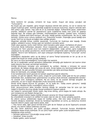 Marius
Paris kentinin bir çocuğu, ormanın bir kuşu vardır. Kuşun adı serçe, çocuğun adı
"Yumurcak"tır.
Bu küçük şey çok neşelidir, gerçi hergün doyasıya ekmek bile yemez, ne var ki isterse her
akşam tiyatroya gider. Sırtında gömleği ayağında kundurası bulunmaz, başının üstünde dam
bile yoktur çoğu zaman. Yaşı yedi ile on üç arasında değişir. Külhanilerle gezer, kaldırımları
arşınlar, babasının yamalı bir pantolonunu giyer kulaklarına kadar inen yırtık bir şapkayı
başında taşır. Bir arabacı gibi küfreder, meyhanelerden ayrılmaz. Çeteleri tanır, hırsızların
dostudur. Kızlarla senli benli konuşur, dili argo, bildiği şarkılar müstehcendir. Ne var ki, kalbi
temizdir. Çünkü onun ruhunu süsleyen inci, masumluk incisidir. Đnsanoğlu çocuk kaldığı süre
içinde Tanrı'nın en büyük armağanı olan saflığa sahiptir.
Akşamlan edindiği birkaç metelik sayesinde, Yumurcak bir tiyatroya atar kapağı. Orada
açlığını, sefaletini unutur, birkaç saat için kendisini cennette sanar.
Hiçbir şeye şaşmaz, korku nedir bilmez, batıl inançlara güler geçer, hortlaklara dil çıkarır.
Yumurcak ilerde külhanbeyi olacaktır. Onun mayasında, azıcık çamur, azıcık nefes vardır.
Karşısına bir Tanrı çıkarak onun tüm kaderini değiştirebilir. Çoğu zaman, şansı kulağından
yakalayan bu tip sokak çocuklarının, kendi kendilerini yetiştirerek adam oldukları görülmemiş
değildir. Paris'in tüm fantezisini, tüm espri anlayışını benliğinde toplamış "Yumurcak" cevher
kaynağıdır.
Anlattığımız olaylardan sekiz ya da dokuz yıl sonra Tampl bulvarında on bir ya da on iki
yaşlarında küçük bir erkek çocuğu dolaşırdı.
Bu yavru az önce tanımladığımız Yumurcağın tipi sayılırdı.
Ne var ki ayağındaki yamalı pantolonu babasından almadığı gibi bedeninin üst kısmını örten
kadın bluzunu da anası vermemişti kendisine.
Kimliği bilinmeyen kimseler ona vermişlerdi bu pırtıları. Aslında o kimsesiz bir çocuk
sayılmazdı. Bir babası olduğu gibi anası da vardı. Ancak babası onu benimsemediği gibi anası
da sevmezdi. Bu gibi çocuklar kimsesiz yavrulardan çok daha acınmaya lâyıktır.
Ailesi bir tekmeyle, onu sokağa fırlatmıştı.
O da kanatlanarak kendi gücüyle kıt kanaat yaşamaya gayret ediyordu.
Uyanık, cin gibi bir oğlandı. Mariz yüzlü, cingöz bir yumurcaktı. Gider gelir bir hiç için çınlatıcı
kahkahalar atar, dudaklarından gülümsemeyi ve şarkıyı eksik etmezdi. Çöplüklerden kendisi-
ne yiyecek arar, bulduğunu araklardı. Ne evi vardı, ne de yiyecek ekmeği sevgiden de
yoksundu, ne var ki özgür olduğundan mutlu buluyordu kendisini.
Ancak kendi başına buyruk bu çocuğun, iki üç ayda bir: "Gidip anamı göreyim," dediği
duyulurdu. Böylece Gorbo viraneliğinin yolunu tutardı.
Evet, okuyucumuzun daha önceden tanımış olduğu bir zamanlar kısa bir süre için Jan
Valjan'in Kozet'le oturmuş olduğu harap kulübesinin kapısını çalardı.
Jan Valjan'in zamanındaki ihtiyar kadın, baş kiracı ölmüş, yerini başka bir kadın almıştı. Bu
yeni kocakarının adı Madam Burgon'du.
Papağan yetiştirmekten başka özelliği olmayan zararsız bir ihtiyar kadıncağızdı.
Bu viranelikteki kiracıların en sefilleri iki kızları olan bir aile idi. Kızlar yetişmiş sayılırdı.
Bu ailenin sonsuz sefaletinden başka bir özelliği yoktu. Aile reisi odayı kiralarken adının
Jondret olduğunu söylemişti. Ancak bu harabeye taşındıktan az sonra, şu dostumuz Jondret
kapıcılık ödevini yapan yaşlı kadına şöyle, dedi.
— Hey hanım abla, eğer günün birinde birisi gelir de bir Đtalyan ya da bir Đspanyol'u soracak
olursa, onu benim odaya yollamayı unutma.
Bu aile, bizim dostumuz şen yüzlü çocuğun ailesiydi. Yumurcak buraya döndüğünde
sefaletten başka birşey bulmazdı. En acı yönü hiçbir zaman güler yüzle karşılanmazdı.
Geldiğinde anası sorardı:
— Nereden geliyorsun? Çocukcağız cevap verirdi:
— Sokaktan. Anası sorardı:
— Neden geldin, sanki buraya?
 