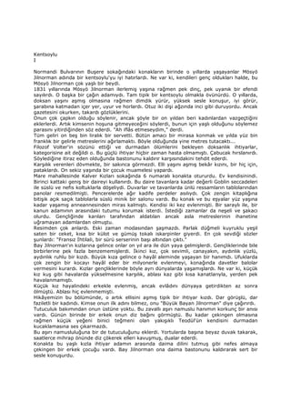 Kentsoylu
I
Normandi Bulvarının Buşere sokağındaki konakların birinde o yıllarda yaşayanlar Mösyö
Jilnorman adında bir kentsoylu'yu iyi hatırlardı. Ne var ki, kendileri genç oldukları halde, bu
Mösyö Jilnorman çok yaşlı bir beydi.
1831 yıllarında Mösyö Jilnorman ilerlemiş yaşına rağmen pek dinç, pek uyanık bir efendi
sayılırdı. O başka bir çağın adamıydı. Tam tipik bir kentsoylu olmakla övünürdü. O yıllarda,
doksan yaşını aşmış olmasına rağmen dimdik yürür, yüksek sesle konuşur, iyi görür,
şarabına katmadan içer yer, uyur ve horlardı. Otuz iki dişi ağzında inci gibi duruyordu. Ancak
gazetesini okurken, takardı gözlüklerini.
Onun çok çapkın olduğu söylenir, ancak şöyle bir on yıldan beri kadınlardan vazgeçtiğini
eklerlerdi. Artık kimsenin hoşuna gitmeyeceğini söylerdi, bunun için yaşlı olduğunu söylemez
parasını yitirdiğinden söz ederdi. "Ah iflâs etmeseydim," derdi.
Tüm geliri on beş bin liralık bir servetti. Bütün amacı bir mirasa konmak ve yılda yüz bin
franklık bir gelirle metreslerini ağırlamaktı. Böyle olduğunda yine metres tutacaktı...
Filozof Volter'in sözünü ettiği ve durmadan ölümlerini bekleyen doksanlık ihtiyarlar,
kategorisine ait değildi o. Bu güçlü ihtiyar hiçbir zaman hasta olmamıştı. Çabucak hırslanırdı.
Söylediğine itiraz eden olduğunda bastonunu kaldırır karşısındakini tehdit ederdi.
Karşılık verenleri dövmekte, bir sakınca görmezdi. Elli yaşını aşmış bekâr kızını, bir hiç için,
pataklardı. On sekiz yaşında bir çocuk muamelesi yapardı.
Mare mahallesinde Kalver Kızları sokağında 6 numaralı konakta otururdu. Ev kendisinindi.
Birinci kattaki geniş bir daireyi kullanırdı. Bu daire tavanlara kadar değerli Goblin seccadeleri
ile süslü ve nefis koltuklarla döşeliydi. Duvarlar ve tavanlarda ünlü ressamların tablolarından
panolar resmedilmişti. Pencerelerde ağır kadife perdeler asılıydı. Çok zengin kitaplığına
bitişik açık saçık tablolarla süslü minik bir salonu vardı. Bu konak ve bu eşyalar yüz yaşına
kadar yaşamış anneannesinden miras kalmıştı. Kendisi iki kez evlenmişti. Bir saraylı ile, bir
kanun adamının arasındaki tutumu korumak isterdi. Đstediği zamanlar da neşeli ve şakacı
olurdu. Gençliğinde karıları tarafından aldatılan ancak asla metreslerinin ihanetine
uğramayan adamlardan olmuştu.
Resimden çok anlardı. Eski zaman modasından şaşmazdı. Parlak düğmeli kuyruklu yeşil
saten bir ceket, kısa bir külot ve gümüş tokalı iskarpinler giyerdi. En çok sevdiği sözler
şunlardı: "Fransız Đhtilali, bir sürü serserinin başı altından çıktı."
Bay Jilnorman'ın kızlarına gelince onlar on yıl ara ile dün yaya gelmişlerdi. Gençliklerinde bile
birbirlerine pek fazla benzememişlerdi. Đkinci kız, çok sevimli, canayakın, aydınlık yüzlü,
aydınlık ruhlu bir kızdı. Büyük kıza gelince o hayâl aleminde yaşayan bir hanımdı. Ufuklarda
çok zengin bir kocayı hayâl eder bir milyonerle evlenmeyi, konağında davetler balolar
vermesini kurardı. Kızlar gençliklerinde böyle ayrı dünyalarda yaşamışlardı. Ne var ki, küçük
kız kuş gibi havalarda yükselmesine karşılık, ablası kaz gibi kısa kanatlarıyla, yerden pek
havalanmamıştı.
Küçük kız hayalindeki erkekle evlenmiş, ancak evlâdını dünyaya getirdikten az sonra
ölmüştü. Ablası hiç evlenmemişti.
Hikâyemizin bu bölümünde, o artık ellisini aşmış tipik bir ihtiyar kızdı. Dar görüşlü, dar
faziletli bir kadındı. Kimse onun ilk adını bilmez, onu "Büyük Bayan Jilnorman" diye çağırırdı.
Tutuculuk bakımından onun üstüne yoktu. Bu zavallı aşırı namuslu hanımın korkunç bir anısı
vardı. Günün birinde bir erkek onun diz bağını görmüştü. Bu kadar çekingen olmasına
rağmen küçük yeğeni binici teğmeni olan yakışıklı Teodül'ün kendisini durmadan
kucaklamasına ses çıkarmazdı.
Bu aşırı namusluluğuna bir de tutuculuğunu eklerdi. Yortularda başına beyaz duvak takarak,
saatlerce mihrap önünde diz çökerek elleri kavuşmuş, dualar ederdi.
Konakta bu yaşlı kızla ihtiyar adamın arasında daima dilini tutmuş gibi nefes almaya
çekingen bir erkek çocuğu vardı. Bay Jilnorman ona daima bastonunu kaldırarak sert bir
sesle konuşurdu.
 