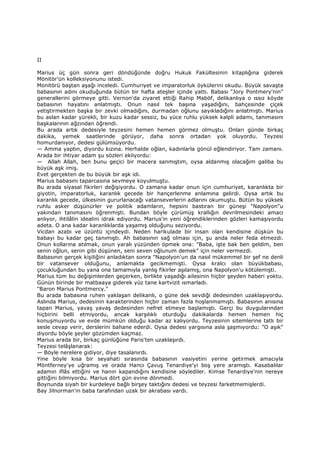 II
Marius üç gün sonra geri döndüğünde doğru Hukuk Fakültesinin kitaplığına giderek
Mönitör'ün kolleksiyonunu istedi.
Monitörü baştan aşağı inceledi. Cumhuriyet ve imparatorluk öykülerini okudu. Büyük savaşta
babasının adını okuduğunda bütün bir hafta ateşler içinde yattı. Babası "Jory Pontmery'nin"
generallerini görmeye gitti. Vernon'da ziyaret ettiği Rahip Maböf, delikanlıya o ıssız köyde
babasının hayatını anlatmıştı. Onun nasıl tek başına yaşadığını, bahçesinde çiçek
yetiştirmekten başka bir zevki olmadığını, durmadan oğlunu sayıkladığını anlatmıştı. Marius
bu aslan kadar yürekli, bir kuzu kadar sessiz, bu yüce ruhlu yüksek kalpli adamı, tanımasını
başkalarının ağzından öğrendi.
Bu arada artık dedesiyle teyzesini hemen hemen görmez olmuştu. Onları günde birkaç
dakika, yemek saatlerinde görüyor, daha sonra ortadan yok oluyordu. Teyzesi
homurdanıyor, dedesi gülümsüyordu.
— Amma yaptın, diyordu kızına. Herhalde oğlan, kadınlarla gönül eğlendiriyor. Tam zamanı.
Arada bir ihtiyar adam şu sözleri ekliyordu:
— Allah Allah, ben bunu geçici bir macera sanmıştım, oysa aldanmış olacağım galiba bu
büyük aşk imiş.
Evet gerçekten de bu büyük bir aşk idi.
Marius babasını taparcasına sevmeye koyulmuştu.
Bu arada siyasal fikirleri değişiyordu. O zamana kadar onun için cumhuriyet, karanlıkta bir
giyotin, imparatorluk, karanlık gecede bir hançerlenme anlamına gelirdi. Oysa artık bu
karanlık gecede, ülkesinin gururlanacağı vatanseverlerin adlarını okumuştu. Bütün bu yüksek
ruhlu asker düşünürler ve politik adamların, hepsini bastıran bir güneşi "Napolyon"u
yakından tanımasını öğrenmişti. Bundan böyle çürümüş krallığın devrilmesindeki amacı
anlıyor, ihtilâlin idealini idrak ediyordu. Marius'in yeni öğrendiklerinden gözleri kamaşıyordu
adeta. O ana kadar karanlıklarda yaşamış olduğunu seziyordu.
Vicdan azabı ve üzüntü içindeydi. Neden harikulade bir insan olan kendisine düşkün bu
babayı bu kadar geç tanımıştı. Ah babasının sağ olması için, şu anda neler feda etmezdi.
Onun kollarına atılmak, onun yaralı yüzünden öpmek ona: "Baba, işte bak ben geldim, ben
senin oğlun, senin gibi düşünen, seni seven oğlunum demek" için neler vermezdi.
Babasının gerçek kişiliğini anladıktan sonra "Napolyon'un da nasıl mükemmel bir şef ne denli
bir vatansever olduğunu, anlamakta gecikmemişti. Oysa kralcı olan büyükbabası,
çocukluğundan bu yana ona tamamıyla yanlış fikirler aşılamış, ona Napolyon'u kötülemişti.
Marius tüm bu değişimlerden geçerken, birlikte yaşadığı ailesinin hiçbir şeyden haberi yoktu.
Günün birinde bir matbaaya giderek yüz tane kartvizit ısmarladı.
"Baron Marius Pontmercy."
Bu arada babasına ruhen yaklaşan delikanlı, o güne dek sevdiği dedesinden uzaklaşıyordu.
Aslında Marius, dedesinin karakterinden hiçbir zaman fazla hoşlanmamıştı. Babasının anısına
tapan Marius, yavaş yavaş dedesinden nefret etmeye başlamıştı. Gerçi bu duygularından
hiçbirini belli etmiyordu, ancak karşılıklı oturduğu dakikalarda hemen hemen hiç
konuşmuyordu ve evde mümkün olduğu kadar az kalıyordu. Teyzesinin sitemlerine tatlı bir
sesle cevap verir, derslerini bahane ederdi. Oysa dedesi yargısına asla şaşmıyordu: "O aşık"
diyordu böyle şeyler gözümden kaçmaz.
Marius arada bir, birkaç günlüğüne Paris'ten uzaklaşırdı.
Teyzesi telâşlanarak:
— Böyle nerelere gidiyor, diye tasalanırdı.
Yine böyle kısa bir seyahati sırasında babasının vasiyetini yerine getirmek amacıyla
Möntferney'ye uğramış ve orada Hancı Çavuş Tenardiye'yi boş yere aramıştı. Kasabalılar
adamın iflâs ettiğini ve hanın kapandığını kendisine söylediler. Kimse Tenardiye'nin nereye
gittiğini bilmiyordu. Marius dört gün evine dönmedi.
Boynunda siyah bir kurdeleye bağlı birşey taktığını dedesi ve teyzesi farketmemişlerdi.
Bay Jilnorman'in baba tarafından uzak bir akrabası vardı.
 