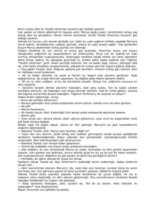 Binici subayı olan bu Teodül Jilnorman teyzenin göz bebeği sayılırdı.
Sarı saçları ve kılıcını gösterişli bir taşıyışı vardı. Marius aşağı yukarı, kendisinden birkaç yaş
büyük olan bu akrabasını, hemen hemen tanımazdı. Ancak Teodül Jilnorman teyzenin göz
bebeği sayılırdı.
Aslında kız kurusu, çok seyrek gördüğü için, belki bu uzak yeğenini birlikte yaşadığı Marius'e
tercih ederdi. Akrabalarımızı uzaktan görmek, onlara bir çeşit prestij sağlar. Yine günlerden
birgün Marius dedesinden birkaç günlük izin istemişti.
Dedesi rahatlıkla bu izni vermiş ve kızına göz kırpmıştı. Jilnorman teyze, çok tutucu
olduğundan yeğeninin bu kaçamaklarını zor sindiriyordu. Onun evli bir kadınla bir ilişki
kurmuş olmasından kuşkulanıyordu. Kadıncağız kendisini teselli etmek için eline işlemesini
almış birkaç saatini, bu uğraşıyla geçirmişti ki, aniden salon kapısı açılarak içeri Teğmen
"Teodül Jilnorman" girdi. Kadın sevinçle haykırdı. Her ne kadar yaşlı, tutucu, çekingen olsa
da, yine kadın olmaktan vazgeçmiyordu, yakışıklı bir subayı görmek hoşuna giderdi doğrusu.
— Hoş geldin Teodül, dedi. Doğrusu gelişine çok sevindim. Umarım birkaç gün kalırsın. Seni
bir haftadan evvel bırakmam.
— Ah ne kadar isterdim, ne yazık ki hemen bu akşam yola çıkmam gerekiyor. Kışla
değiştiriyoruz. Bu arada Paris'ten geçerken, hiç değilse gidip halamı göreyim dedim.
— Oh ne iyi ettin evlâdım, al bu da zahmetine karşılık. Đhtiyar kız, yeğeninin avucuna on
altın sıkıştırdı.
— Zevkime karşılık demek istersiniz halacığım, dedi genç subay. Sizi ne kadar candan
sevdiğimi bilirsiniz. Ha halacığım size birşey sormak isterdim, özel bir izinle geldim, yoluma
tek başıma emirerimle devam edeceğim. Yeğenim Pontmercy de seyahat mı ediyor?
Halası birden ilgilenmişti, sordu:
— Bunu da nereden biliyorsun?
— Buraya gelmeden önce posta arabasında yerimi tuttum, listede onun da adını gördüm.
— Ne adı?
— Marius Pontmercy.
— Ah haylaz çocuk, dedi. Kadıncağız tüm geceyi posta arabasında geçirecek desene.
— Benim gibi.
— Evet ancak sen, görevli olarak vatan uğruna gidiyorsun, oysa onun bu kaçamakları artık
çok fazla olmaya başladı.
Birden yaşlı kız başını kaşıdı, aklına bir fikir gelmişti. Marius'in bu gizli seyahatlerinin
nedenini öğrenebilirdi.
— Baksana Teodül, dedi. Marius seni tanımaz, değil mi?
— Hayır ben onu tanınırı, şöyle birkaç kez uzaktan görmüştüm ancak buraya geldiğimde
kendisine rastlamadığımdan dolayı yıllardan beri görüşmedik. Çocukluğumuzda birlikte
oynamıştık. Beni hatırlayacağını pek sanmıyorum.
— Baksana Teodül, sen nereye kadar gidiyorsun.
— Vernon'da arabadan inip Gayon posta arabasına bineceğim.
— Bak evlâdım, bu son zamanlarda Marius işi uzattı, durmadan üç dört günlük kaçamaklar
yapıyor, kimi geceler eve gelmiyor, bunun altında güzel bir kız ya da evli bir kadın olmasın-
dan kuşkulanıyorum. Babamın bu gibi şeyleri ne denli hoş gördüğünü bilirsin?
— Herhalde, bu işlerin altında bir küçük kız olmalı.
Rastlantı olarak Teodül de, Bay Jilnorman'in kullandığı terimi kullanmıştı. Halası sözlerine
devam etti:
— Beni sevindirmek istersen Marius'yi izle, nasıl olsa seni tanımaz, bundan böyle bu senin
için kolay olur. Kızı görmeye gayret et bana ayrıntıları yazarsın. Babamın hoşuna gider.
Aslında Teodül böyle casusluk yapacak kadar karaktersiz bir çocuk değildi, ne var ki
halasının eline sıkıştırdığı, on altın etkisini göstermişti. Onu sevindirmenin kendisine faydalı
olacağını bildiğinden bu ricasını red edemedi.
— Nasıl isterseniz halacığım, dedi. Đçinden de, "Bir de bu eksikti. Artık hafiyelik mi
yapacağım?" diye düşünüyordu.
Bayan Jilnorman onu şefkatle kucakladı:
 