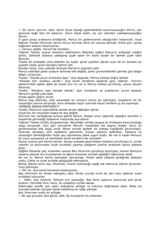 — Ah canım yavrum, dedi. Senin böyle bayağı çapkınlıklarda bulunmayacağını bilirim, sen
görevine bağlı tam bir askersin. Senin böyle kadın, kız için ailenden uzaklaşmayacağını
bilirim.
O gece posta arabasına bindiğinde, Marius bir gözlemcisinin olduğundan habersizdi. Oysa
teğmen Teodül Jilnorman yerine oturur oturmaz derin bir uykuya dalmıştı. Ertesi gün, güneş
doğarken arabacı haykırıyordu:
— Vernon, geldik. Vernon'da inecekler...
Teğmen Teodül, uyandı ceketinin düğmelerini iliklerken yeğeni Marius'in arabadan indiğini
gördü. Delikanlı arabaya yaklaşmış çiçek satan bir köylü kızdan bir demek çiçek satın
alıyordu.
Teodül de arabadan yere atlarken bu kadar güzel çiçekleri alacak kızın da en azından bu
çiçekler kadar güzel olacağını tahmin etti.
Bundan böyle, ıssız yollarda ilerleyen Marius'in peşinden gitti.
Marius ardından gelen subayın farkında bile değildi, sanki çevresindekileri görmez gibi dalgın
dalgın yürüyordu.
Teodül: "Zavallı çocuk sırılsıklam âşık," diye düşündü. Marius kiliseye doğru ilerledi.
"Kilisede tam randevu yeridir," diye kendi kendisine söylendi genç teğmen. Tanrının
gözlemindeki aşklar daha da kutsal olur ne var ki Marius kiliseye girmemiş, yoluna devam
ediyordu.
Teodül: "Randevu açık havada olmalı," diye mırıldandı ve ayaklarının ucuna basarak
Marius'in girdiği yola saptı.
Orada şaşkın şaşkın durdu.
Marius başı ellerinde, otlar arasındaki bir mezarın önüne diz çökmüştü. Çiçeklerini bir bir
mezarlığın üzerine serpmişti. Kara tahtadan haçın üzerinde beyaz harflerle şu ad yazılmıştı:
"BĐNBAŞI BARON PONTMERCY"
Teodül, Marius'un hıçkırıklarla sarsıla sarsıla ağladığını gördü.
Güzel kız, bir mezardan başka bir şey değildi.
Paris'ten her ayrıldığında buraya gelirdi Marius. Dedesi onun çapkınlık yaptığını sanırken o
hayatında görmediği babasının mezarında dua ederdi.
Teğmen Teodül, birden duygulanmıştı. Mezarlığın verdiği saygıya bir binbaşıya karşı duyduğu
saygı karışmıştı. Geri geri yürüyerek Marius'i mezarlıkta tek başına bıraktı. Onun bu
gerilemesinde bile saygı vardı. Mezar sırmalı apoletli bir binbaşı kişiliğinde görünmüştü.
Farkında olmadan, elini kasketine götürerek, mezarı askerce selâmladı. Halasına ne
yazacağını bilmediğinden hiçbir şey yazmamayı daha uygun buldu. Ne var ki kader Marius'e
bir oyun oynayacak ve istemeden kendi kendisini ele verecekti.
Marius üçüncü gün Paris'e döndü. Geceyi arabada geçirmekten öylesine yorulmuştu ki, ancak
ceketini ve boynundaki siyah kurdeleyi çıkartıp yatağının üzerine bırakarak banyo odasına
geçti.
Sağlıklı ihtiyarlar gibi, erkenden uyanan Bay Jilnorman gürültüyü duymuştu, hemen Marius'in
odasına çıkarak onu kucaklamak ve ağzını arayarak nereden geldiğini öğrenmek istedi.
Ne var ki, Marius henüz banyodan çıkmamıştı, ihtiyar dede odasına girdiğinde delikanlı
yoktu. Ceket ve siyah kurdele gelişigüzel atılmışlardı.
Birkaç dakika sonra bay Jilnorman, kızının bulunduğu aşağı kat salonuna zaferle giriyordu.
Yüzü gülmüştü.
— Oh! oh, diye kendi kendisine söyleniyordu.
Bay Jilnorman bir elinde redingotu, öbür elinde ucunda minik bir deri kutu sallanan siyah
kurdeleyi tutuyordu.
— Zafer, diye haykırdı. Nihayet sırrı çözeceğiz. Bak bizim çapkının boynunda asılı şeridi
buldum. Herhalde kızın resmi, bu madalyon içinde olacak.
Adamcağız keyifle içini çekti, koltuğuna yerleşti ve kutunun düğmesine bastı. Baba kız
hayretle baktılar kutudan dörde katlanmış bir kâğıt çıkmıştı.
Bay Jilnorman mutlu bir gülüşle:
— Bir aşk pusulası olsa gerek, dedi. Bu konularda hiç anlamam.
 