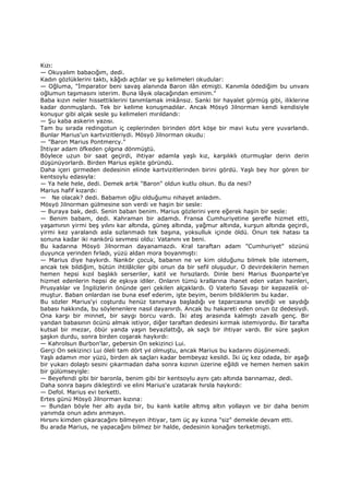 Kızı:
— Okuyalım babacığım, dedi.
Kadın gözlüklerini taktı, kâğıdı açtılar ve şu kelimeleri okudular:
— Oğluma, "Đmparator beni savaş alanında Baron ilân etmişti. Kanımla ödediğim bu unvanı
oğlumun taşımasını isterim. Buna lâyık olacağından eminim."
Baba kızın neler hissettiklerini tanımlamak imkânsız. Sanki bir hayalet görmüş gibi, iliklerine
kadar donmuşlardı. Tek bir kelime konuşmadılar. Ancak Mösyö Jilnorman kendi kendisiyle
konuşur gibi alçak sesle şu kelimeleri mırıldandı:
— Şu kaba askerin yazısı.
Tam bu sırada redingotun iç ceplerinden birinden dört köşe bir mavi kutu yere yuvarlandı.
Bunlar Marius'un kartvizitleriydi. Mösyö Jilnorman okudu:
— "Baron Marius Pontmercy."
Đhtiyar adam öfkeden çılgına dönmüştü.
Böylece uzun bir saat geçirdi, ihtiyar adamla yaşlı kız, karşılıklı oturmuşlar derin derin
düşünüyorlardı. Birden Marius eşikte göründü.
Daha içeri girmeden dedesinin elinde kartvizitlerinden birini gördü. Yaşlı bey hor gören bir
kentsoylu edasıyla:
— Ya hele hele, dedi. Demek artık "Baron" oldun kutlu olsun. Bu da nesi?
Marius hafif kızardı:
— Ne olacak? dedi. Babamın oğlu olduğumu nihayet anladım.
Mösyö Jilnorman gülmesine son verdi ve haşin bir sesle:
— Buraya bak, dedi. Senin baban benim. Marius gözlerini yere eğerek haşin bir sesle:
— Benim babam, dedi. Kahraman bir adamdı. Fransa Cumhuriyetine şerefle hizmet etti,
yaşamının yirmi beş yılını kar altında, güneş altında, yağmur altında, kurşun altında geçirdi,
yirmi kez yaralandı asla sızlanmadı tek başına, yoksulluk içinde öldü. Onun tek hatası ta
sonuna kadar iki nankörü sevmesi oldu: Vatanını ve beni.
Bu kadarına Mösyö Jilnorman dayanamazdı. Kral taraftarı adam "Cumhuriyet" sözünü
duyunca yerinden fırladı, yüzü aldan mora boyanmıştı:
— Marius diye haykırdı. Nankör çocuk, babanın ne ve kim olduğunu bilmek bile istemem,
ancak tek bildiğim, bütün ihtilâlciler gibi onun da bir sefil oluşudur. O devirdekilerin hemen
hemen hepsi kızıl başlıklı serseriler, katil ve hırsızlardı. Dinle beni Marius Buonparte'ye
hizmet edenlerin hepsi de eşkıya idiler. Onların tümü krallarına ihanet eden vatan hainleri,
Prusyalılar ve Đngilizlerin önünde geri çekilen alçaklardı. O Vaterlo Savaşı bir kepazelik ol-
muştur. Baban onlardan ise buna esef ederim, işte beyim, benim bildiklerim bu kadar.
Bu sözler Marius'yi coşturdu henüz tanımaya başladığı ve taparcasına sevdiği ve saydığı
babası hakkında, bu söylenenlere nasıl dayanırdı. Ancak bu hakareti eden onun öz dedesiydi.
Ona karşı bir minnet, bir saygı borcu vardı. Đki ateş arasında kalmıştı zavallı genç. Bir
yandan babasının öcünü almak istiyor, diğer taraftan dedesini kırmak istemiyordu. Bir tarafta
kutsal bir mezar, öbür yanda yaşın beyazlattığı, ak saçlı bir ihtiyar vardı. Bir süre şaşkın
şaşkın durdu, sonra birden coşarak haykırdı:
— Kahrolsun Burbon'lar, gebersin On sekizinci Lui.
Gerçi On sekizinci Lui öleli tam dört yıl olmuştu, ancak Marius bu kadarını düşünemedi.
Yaşlı adamın mor yüzü, birden ak saçları kadar bembeyaz kesildi. Đki üç kez odada, bir aşağı
bir yukarı dolaştı sesini çıkarmadan daha sonra kızının üzerine eğildi ve hemen hemen sakin
bir gülümseyişle:
— Beyefendi gibi bir baronla, benim gibi bir kentsoylu aynı çatı altında barınamaz, dedi.
Daha sonra başını dikleştirdi ve elini Marius'e uzatarak hırsla haykırdı:
— Defol. Marius evi terketti.
Ertes günü Mösyö Jilnorman kızına:
— Bundan böyle her altı ayda bir, bu kanlı katile altmış altın yollayın ve bir daha benim
yanımda onun adını anmayın.
Hırsını kimden çıkaracağını bilmeyen ihtiyar, tam üç ay kızına "siz" demekle devam etti.
Bu arada Marius, ne yapacağını bilmez bir halde, dedesinin konağını terketmişti.
 