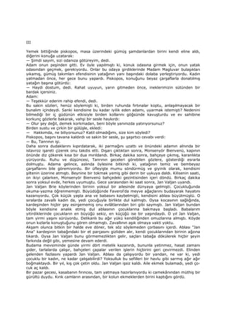 III
Yemek bittiğinde piskopos, masa üzerindeki gümüş şamdanlardan birini kendi eline aldı,
diğerini konuğa uzatarak:
— Şimdi sayım, sizi odanıza götüreyim, dedi.
Adam onun peşinden gitti. Ev öyle yapılmıştı ki, konuk odasına girmek için, onun yatak
odasından geçmek, gerekiyordu. Onlar bu odaya girdiklerinde Madam Magluvar bulaşıkları
yıkamış, gümüş takımları efendisinin yatağının yanı başındaki dolaba yerleştiriyordu. Kadın
yatmadan önce, her gece bunu yapardı. Piskopos, konuğunu beyaz çarşaflarla donatılmış
yatağın başına götürdü:
— Haydi dostum, dedi. Rahat uyuyun, yarın gitmeden önce, ineklerimizin sütünden bir
bardak içersiniz.
Adam:
— Teşekkür ederim rahip efendi, dedi.
Bu sakin sözleri, henüz söylemişti ki, birden ruhunda fırtınalar koptu, anlaşılmayacak bir
bunalım içindeydi. Sanki kendisine bu kadar iyilik eden adamı, uyarmak istemişti? Nedenini
bilmediği bir iç güdünün etkisiyle birden kollarını göğsünde kavuşturdu ve ev sahibine
korkunç gözlerle bakarak, vahşi bir sesle haykırdı:
— Olur şey değil, demek korkmadan, beni böyle yanınızda yatırıyorsunuz?
Birden sustu ve çirkin bir gülüşle, ekledi:
— Hakkımda, ne biliyorsunuz? Katil olmadığımı, size kim söyledi?
Piskopos, başını tavana kaldırdı ve sakin bir sesle, şu şaşırtıcı cevabı verdi:
— Bu, Tanrının işi.
Daha sonra dudaklarını kıpırdatarak, iki parmağını uzattı ve önündeki adamın alnında bir
istavroz işareti çizerek onu takdis etti. Dışarı çıktıktan sonra, Monsenyör Bienvenü, kapının
önünde diz çökerek kısa bir dua mırıldandı. Birkaç dakika sonra, bahçeye çıkmış, karanlıkta
yürüyordu. Ruhu ve düşüncesi, Tanrının geceleri görebilen gözlere, gösterdiği esrarla
dolmuştu. Adama gelince, aslında öylesine bitkindi ki, yatağının temiz ve bembeyaz
çarşaflarını bile göremiyordu. Bir üfleyişte mumu söndürmüş ve giyinik olarak, kendisini
şiltenin üzerine atmıştı. Beynine bir tokmak yemiş gibi derin bir uykuya daldı. Kilisenin saati,
on ikiyi çalarken, Monsenyör Bienvenü bahçedeki gezintisinden içeri döndü. Birkaç dakika
sonra yoksul evde, herkes uyumuştu. Gece yarasından iki saat sonra, Jan Valjan uyandı.
Jan Valjan Brie köylerinden birinin yoksul bir ailesinde dünyaya gelmişti. Çocukluğunda
okuma-yazma öğrenmemişti. Büyüdüğünde Faverol'da meyve ağaçlarını budayarak hayatını
kazanıyordu. Çok küçük yaşta ana ve babasını kaybetmişti, kendisini ablası büyütmüştü. O
sıralarda zavallı kadın da, yedi çocuğuyla birlikte dul kalmıştı. Oysa kocasının sağlığında,
kardeşinden hiçbir şey esirgememiş onu evlâtlarından biri gibi saymıştı. Jan Valjan bundan
böyle kendisine analık etmiş dul ablasının çocuklarına bakmaya başladı. Babalarım
yitirdiklerinde çocukların en büyüğü sekiz, en küçüğü ise bir yaşındaydı. O yıl Jan Valjan,
tam yirmi yaşını sürüyordu. Delikanlı bu ağır yükü kendiliğinden omuzlarına almıştı. Köyde
onun kızlarla konuştuğunu gören olmamıştı. Zavallının aşık olmaya vakti yoktu.
Akşam olunca bitkin bir halde eve döner, tek söz söylemeden çorbasını içerdi. Ablası "Jan
Ana" kardeşinin tabağındaki bir et parçasını gizliden alır, kendi çocuklarından birinin ağzına
tıkardı. Oysa Jan Valjan bunu görmemezlikten gelir, saçları tabağa dökülerek hiçbir şeyin
farkında değil gibi, yemesine devam ederdi.
Budama mevsiminde günde yirmi dört metelik kazanırdı, bununla yetinmez, hasat zamanı
gider, tarlalarda çalışır, bahçeleri çapalar verilen işlerin hiçbirini geri çevirmezdi. Elinden
gelenden fazlasını yapardı Jan Valjan. Ablası da çalışıyordu bir yandan, ne var ki, yedi
çocuklu bir kadın, ne kadar çalışabilirdi? Yoksulluk bu sefilleri bir havlu gibi sarmış ağır ağır
boğmaktaydı. Bir yıl, kış çok çetin oldu. Jan Valjan işsiz kaldı. Aile ekmek bulamadı, yedi ço-
cuk aç kaldı.
Bir pazar gecesi, kasabanın fırıncısı, tam yatmaya hazırlanıyordu ki camekânından müthiş bir
gürültü duydu. Kırık camların arasından, bir kolun ekmeklerden birini kaptığını gördü.
 
