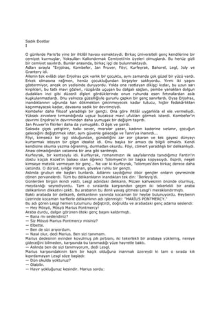 Sadık Dostlar
I
O günlerde Paris'te yine bir ihtilâl havası esmekteydi. Birkaç üniversiteli genç kendilerine bir
cemiyet kurmuşlar, Yoksulları Kalkındırmak Cemiyeti'nin üyeleri olmuşlardı. Bu henüz gizli
bir cemiyet sayılırdı. Bunlar arasında, birkaç işçi de bulunmaktaydı.
Adları sırayla "Enjolras, Kombefer, Jan Pruver, Föyi, Kurfeyrak, Bahorel, Legl, Joly ve
Grantery idi.
Ailenin tek evlâdı olan Enjolras çok varlık bir çocuktu, aynı zamanda çok güzel bir yüzü vardı.
Erkek olmasına rağmen, henüz çocukluğundan birşeyler saklıyordu. Yirmi iki yaşını
göstermiyor, ancak on yedisinde duruyordu. Yolda ona rastlayan dikişçi kızlar, bu uzun sarı
kirpikleri, bu tatlı mavi gözleri, rüzgârda uçuşan bu dalgalı saçları, pembe yanakları dolgun
dudakları inci gibi düzenli dişleri gördüklerinde onun ruhunda esen fırtınalardan asla
kuşkulanmazlardı. Onu yalnızca güzelliğiyle gururlu çapkın bir genç sanırlardı. Oysa Enjolras,
inandıklarının uğrunda kan dökmekten çekinmeyecek kadar tutucu, hiçbir fedakârlıktan
kaçınmayacak kadar, davasına sadık bir devrimciydi.
Kombefer daha filozof yaradılışlı bir gençti. Ona göre ihtilâl uygarlıkla el ele vermeliydi.
Yüksek zirvelere tırmandığında uçsuz bucaksız mavi ufukları görmek isterdi. Kombefer'in
devrimi Enjolras'in devriminden daha yumuşak bir değişim taşırdı.
Jan Pruver'in fikirleri daha da yumuşaktı. O âşık ve şairdi.
Saksıda çiçek yetiştirir, halkı sever, mısralar yazar, kadının kaderine sızlanır, çocuğun
geleceğini değiştirmek ister, aynı güvenle geleceğe ve Tanrı'ya inanırdı...
Föyi, kimsesiz bir işçi olduğundan, gündeliğini zar zor çıkaran ve tek gayesi dünyayı
kurtarmak isteyen bir çılgın idealist idi. Onu başka bir amacı da bilgili olmaktı. Kendi
kendisine okuma yazma öğrenmiş, durmadan okurdu. Föyi, cömert yaradılışlı bir delikanlıydı.
Anası olmadığından vatanına bir ana gibi sarılmıştı.
Kurfeyrak, bir kentsoylu idi. Kurfeyrak, romanımızın ilk sayfalarında tanıdığımız Fantin'in
dostu küçük Kozet'in babası olan öğrenci Tolomyes'in bir başka kopyasıydı. Esprili, neşeli
kimseye metelik vermeyen bir genç... Ne var ki Kurfeyrak, Tolomyes'den birkaç derece daha
üstündü. O dürüst, iyiliğe inanan, şövalye ruhlu bir gençti.
Aslında grubun ele başları bunlardı. Adlarını saydığımız öbür gençler onların çevresinde
dönen pervanelerdi. Tüm bu delikanlıların inandıkları tek din: ‘Đlerleyiş’di.
Günlerden birgün ikindi vakti, Lesgl adındaki delikanlı, Müzen kahvesinin önünde oturmuş,
meydanlığı seyrediyordu. Tam o sıralarda karşısından geçen iki tekerlekli bir araba
delikanlının dikkatini çekti. Bu arabanın bu denli yavaş gitmesi Lesgl'i meraklandırmıştı.
Baktı arabada bir delikanlı, delikanlının yanında kocaman bir heybe bulunuyordu. Heybenin
üzerinde kocaman harflerle delikanlının adı işlenmişti: "MARĐUS PONTMERCY."
Bu adı gören Lesgl hemen tutumunu değiştirdi, doğruldu ve arabadaki genç adama seslendi:
— Hey Mösyö, Mösyö Marius Pontmercy!
Araba durdu, dalgın görünen öteki genç başını kaldırmıştı.
— Bana mı seslendiniz?
— Siz Mösyö Marius Pontmercy misiniz?
— Elbette.
— Ben de sizi arıyordum.
— Nasıl olur, dedi Marius. Ben sizi tanımam.
Marius dedesinin evinden kovulmuş pılı pırtısını, iki tekerlekli bir arabaya yüklemiş, nereye
gideceğini bilmeden, karşısında bu tanımadığı yüze hayretle baktı.
— Aslında ben de sizi tanımıyorum, dedi Lesgl.
Marius karşısındakinin tam bir kaçık olduğuna inanmak üzereydi ki tam o sırada kılı
kıpırdamayan Lesgl söze başladı:
— Dün okulda yoktunuz?
— Olabilir.
— Hayır yokluğunuz kesindir. Marius sordu:
 