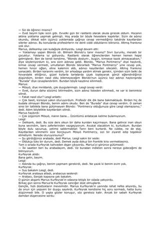 — Siz de öğrenci misiniz?
— Evet beyim tıpkı sizin gibi. Evvelki gün bir rastlantı olarak okula girecek oldum. Hocanın
aklına yoklama yapmak gelmişti. Hoş arada bir böyle heveslere kapılırlar. Sizin de adınız
okundu, dikkat edin üçüncü yoklamada çağrıya cevap vermediğiniz takdirde kayıtlardan
silerler adınızı. Bu konularda profesörlerin ne denli ciddi olduklarını bilirsiniz. Altmış frankınız
yok olur.
Marius, delikanlıyı can kulağıyla dinliyordu. Lesgl devam etti:
— Yoklamayı yapan Blondo idi. Bilmem Blondo'u tanır mısınız? Sivri burunlu, meraklı bir
çocuktur. Yoklama iyi gidiyordu. Rastlantı olarak öğrencilerden hemen hemen hepsi
gelmişlerdi. Ben de kendi kendime, "Blondo dostum-, bugün, kimseye kazık atmayacaksın,"
diye söyleniyordum ki, sıra sizin adınıza geldi. Blondo, "Marius Pontmercy" diye haykırdı,
kimse cevap vermedi, umutlanan Blondo tekrarladı "Marius Pontmercy" yine cevap yok,
hemen hınzır oğlan, eline kalemini aldı, adınızı kayıtlardan silecekti. Altmış frankınız
yanacaktı. Birden kararımı verdim, bir arkadaşa yardım etmek gerekir, içimden sizin belki de
hovardalık ettiğinizi, güzel kızlarla tarlalarda çiçek toplayarak gönül eğlendirdiğinizi
düşündüm, birden nasıl oldu bilemeyeceğim Blondo'nun üçüncü kez adınızı haykırışında
"Burada" diye cevaplandırdım. Bundan böyle kaydınız silinmedi.
Marius:
— Mösyö, diye mırıldandı, çok duygulanmıştı. Lesgl cevap verdi:
— Evet, durun daha sözümü bitirmedim, sizin adınız listeden silinmedi, ne var ki benimkisi
silindi.
— Fakat nasıl olur? Lesgl anlattı:
— Çok basit, kürsüye yakın oturuyordum. Profesör dik dik bana bakmaktaydı. Birden hiç de
budala olmayan Blondo, benim adımı okudu. Ben de "Burada" diye cevap verdim. O zaman
sinsi bir tatlılıkla bana gülümseyen Blondo: "Pontmercy olduğunuza göre Lesgl olamazsınız,"
dedi. Adım böylelikle kayıtlardan silindi.
Marius haykırdı:
— Çok üzgünüm Mösyö, inanın bana... Üzüntümü anlatacak kelime bulamıyorum.
Lesgl:
— Delikanlı, dedi. Bu size ders olsun bir daha kursları kaçırmayın. Bana gelince inan olsun
buna sevindim, baro zaferlerinden vazgeçiyorum. Avukat olacaktım ki, kurtuldum. Bundan
böyle dulu savunup, yetime saldırmaktan Tanrı beni kurtardı. Ne cübbe, ne de staj.
Kayıtlardan silinmemi size borçluyum Mösyö Pontmercy, sizi bir ziyaret edip teşekkür
etmeliyim. Nerede oturuyorsunuz?
— Şu gördüğünüz arabada, dedi Marius. Lesgl sakin bir sesle:
— Oldukça lüks bir durum, dedi. Demek ayda dokuz bin franklık kira vermektesiniz.
Tam o sırada Kurfeyrak kahveden dışarı çıkıyordu. Marius'yi görünce gülümsedi:
— Đki saatten beri bu arabadayım, dedi. Ve buradan indikten sonra nereye gideceğimi de
bilmiyorum.
Kurfeyrak atıldı:
Bana gelin, beyim.
Lesgl:
— Aslında bu çağrıyı, benim yapmam gerekirdi, dedi. Ne yazık ki benim evim yok.
Kurfeyrak:
— Sus bakalım Lesgl, dedi.
Kurfeyrak arabaya atladı, arabacıya seslendi:
— Arabacı, Senjak kapısına çek bakalım.
O günün akşamı Marius Kurfeyrak'in odasına bitişik bir odada yatıyordu.
Birkaç gün sonra Marius'le Kurfeyrak canciğer dost olmuşlardı.
Gençlik, hızlı dostlukların mevsimidir. Marius Kurfeyrak'in yanında rahat nefes alıyordu, bu
da onun için yepyeni bir duygu sayılırdı. Kurfeyrak kendisine hiç soru sormadı, hatta bunu
düşünmedi bile. O yaşta gözler konuşur, söz gereksiz kalır. Ancak bir sabah Kurfeyrak
damdan düşercesine sordu:
 