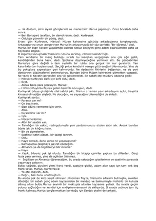 — Ha dostum, sizin siyasî görüşleriniz ne merkezde? Marius şaşırmıştı. Önce bocaladı daha
sonra:
— Ben Bonapart taraftan, bir demokratım, dedi. Kurfeyrak:
— Oldukça güvenilir bir görüş, dedi.
Ertesi gün Kurfeyrak, Marius'i Müzen kahvesine götürüp arkadaşlarına tanıştırıyordu.
Arkadaşlarına onun tanıştırırken Marius'in anlayamadığı bir söz sarfetti: "Bir öğrenci," dedi.
Marius bir espri kovanı yakalamıştı aslında sessiz dinleyen genç adam öbürkülerden daha az
heyecanlı değildi.
O akşamki konuşmalar Marius'in ruhunu sarsmış, zihnini bulandırmıştı.
Tam kendisine bir inanç bulduğu sırada bu inançtan vazgeçmek ona çok ağır geldi,
kendiliğinden buna hayır, dedi. Şüpheye düşmeyeceğine yeminler etti. Bu günbatımları
Marius'ye göre değildi o tam aydınlık bir ruhtu ona gerçek bir nur gerekirdi. Yarı
karanlıklardan hoşlanmazdı. Seçtiği yolun kendisini nereye götüreceğini bilemiyordu. Yine de
bu yokuşlara sapmaktan geri kalmıyordu. Ne dedesinin fikirlerini beğeniyor, ne de yeni
dostlarının düşüncelerini benimsiyordu. Bundan böyle Müzen kahvesine gitmekten vazgeçti.
Ne yazık ki hayatın gerçekleri ona yol gösterecekti. Bir sabah otel müdürü odasına girdi:
— Mösyö Kurfeyrak sizin için kefil oldu, dedi.
— Evet.
— Ancak bana para gerekiyor. Marius:
— Lütfen Mösyö Kurfeyrak gelsin benimle konuşsun, dedi.
Kurfeyrak odaya girdiğinde otel sahibi çıktı. Marius o zaman yeni arkadaşına açıldı, hayatta
kimsesi olmadığın söyledi. Ne olacağını, ne yapacağını bilemediğini de ekledi.
Kurfeyrak sordu:
— Paranız var mı?
— On beş frank.
— Size ödünç vermeme izin verin.
— Asla.
— Giysileriniz var mı?
— Đşte.
— Mücevherleriniz.
— Altın bir saatim var.
— Tanıdığım bir eskici, redingotunuzla yeni pantolonunuzu sizden satın alır. Ancak bundan
böyle tek bir kılığınız kalır.
— Bir de çizmelerim.
— Saatinizi satın alacak, bir saatçi tanırım.
— Oldu.
— Hayır olmadı, daha sonra ne yapacaksınız?
— Namusumla çalışmaya gayret edeceğim.
— Almanca ya da Đngilizce'yi bilir misiniz?
— Hayır.
— Yazık, bilseniz pek iyi olurdu. Tanıdığım bir kitapçı çeviriler yaptırır bu dillerden. Gerçi
fazla para vermez, yine de açlıktan ölünmez.
— Đngilizce ve Almanca öğreneceğim. Bu arada satacağım giysilerimin ve saatimin parasıyla
yaşamaya çalışırım.
Eskici çağrıldı, giysileri yirmi frank verdi, saatçiye gidildi, adam altın saat için tam kırk beş
frank saydı. Marius, Kurfeyrak'a:
— Ya otel masrafı, dedi.
— Doğru, bak bunu unutmuştum.
Bu arada pek de kötü kalpli olmayan Jilnorman Teyze, Marius'in adresini bulmuştu, okuldan
döndüğü bir sabah genç adam teyzesinden bir mektup ve balmumuyla mühürlü bir kutuda
altmış altını buldu.Marius sevimli bir mektupla altınları teyzesine yolladı. Bu sırada geçim
yolunu sağladığını ve kendisi için endişelenmemesini de ekliyordu. O sırada cebinde tam üç
frankı kalmıştı.Marius borçlanmaktan korktuğu için Senjak otelini de terketti.
 