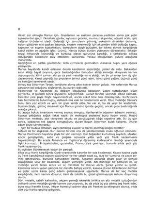 II
Hayat zor olmuştu Marius için. Giysilerinin ve saatinin parasını yedikten sonra çok çetin
aşamalardan geçti. Ekmeksiz günler, uykusuz geceler, mumsuz akşamlar, ateşsiz ocak, işsiz
haftalar birbirlerini izledi. Geleceği için umutlarını yitirmiş, ceketinin dirsekleri delinmiş,
kızları güldüren eski şapkası başında, kirasını veremediği için akşamları kilitli bulduğu kapısı,
kapıcının ve aşçının küstahlıkları, komşuların alaylı gülüşleri, bir lokma ekmek karşılığında
kabul edilen en aşağılık işler, üzüntü, Marius bütün bunları yutmasını öğrenecekti. Erkeğin
sevgi ihtiyacıyla kıvrandığı ve kurtuluş olarak gururuna sarıldığı, o safhalarda kılıksız
olduğundan kendisiyle alay ettiklerini sanıyordu. Yoksul olduğundan gülünç olduğuna
inanıyordu.
Gençliğinin en parlak günlerinde, delik çizmelerle gezmekten utanarak başını yere eğerek
yürüyordu.
Marius hayatında kendi odasının önünü kendisinin süpürdüğü günler de oldu. Bakkaldan
satın aldığı bayat peynire, gece bastırdığından fırıncıdan aldığı ekmeğe ekleyerek karnını
doyuruyordu. Kimi zaman altı ya da yedi meteliğe satın aldığı, tek bir pirzolayı tam üç gün
dayandırırdı. Kendi pişirdiği bu pirzolanın birinci günü etini, ikinci günü yağını, üçüncü günü
de kemiğini kemirerek yerdi.
Birkaç kez Jilnorman Teyze, kendisine altmış altını tekrar tekrar yolladı. Her seferinde Marius
parasının bol olduğunu söyleyerek, bu parayı iade etti.
Fikirlerinde ve hayatında bu değişim olduğunda babasının yasını tuttuğundan siyah
giyiyordu. O günden sonra giysilerini değiştirmedi. Günün birinde üzerinde elbise kalmadı.
Pantolon yine şöyle böyle dayanmaktaydı, ancak ceket lime lime dökülüyordu. Kurfeyrak'a
bazı hizmetlerde bulunmuştu, delikanlı ona eski bir kostümünü verdi. Otuz meteliğe Darius'e
bunu ters yüz ettirdi ve yeni bir giysi sahibi oldu. Ne var ki, bu da yeşil bir kostümdü.
Bundan böyle, gülünç olmamak için Marius gününü içeride geçirip, ancak gece bastırdığında
sokağa çıkardı.
Bu arada hukuk sınavlarını vermiş avukat olmuştu. Kurfeyrak'in odasının adresini vermişti.
Avukat çıktığında soğuk fakat nazik bir mektupla dedesine bunu haber verdi. Mösyö
Jilnorman mektubu aldı titreyerek okudu ve parçalayarak kâğıt sepetine attı. Đki üç gün
sonra, babasının tek başına konuştuğunu duyan Bayan Jilnorman kulak kabarttı. Đhtiyar
adam şöyle söyleniyordu:
— Şen bir budala olmasan, aynı zamanda avukat ve baron olunmayacağını bilirdin?
Sefalet de bir alışkanlık olur. Günün birinde onu da şekillendirmek insan oğlunun elindedir.
Marius Pontmercy hayatına şöyle bir yön vermişti. Dar boğazdan kurtulmuş sayılırdı, ufukları
azıcık genişliyordu, sabır ve çalışma sonunda yılda yedi yüz frank kazanmasını
başarabilmişti. Bu arada Almanca ve Đngilizce'yi öğrenmiş Kurfeyrak'ın tanıdığı yayıncıyla
ilişki kurmuştu. Prospektüsleri, gazeteleri, Fransızca'ya çeviriyor, bununla yılda yedi yüz
frank kazanıyordu.
Bu açlıktan ölünmeyecek kadar bir paraydı.
Yılda otuz frank karşılığında Gorb viranesinde karanlık bir oda kiralamıştı. Kapıcı kadına ayda
üç frank karşılığında odasını süpürtüyor ve her sabah sıcak su, taze bir yumurta ve azıcık ek-
mek getirtiyordu. Bununla kahvaltısını ederdi. Akşamın altısında dışarı çıkar ve Senjak
sokağındaki ucuz bir lokantada, akşam yemeğini yerdi. Altı meteliğe bir porsiyon et, üç
meteliğe yarım tabak sebze ve üç metelikle bir meyve alırdı. Şarap yerine su içerdi.
Kendisine servis yapan garsona bir metelik bahşiş verirdi, kasada oturan lokantacının tombul
ve güler yüzlü karısı genç adamı gülümseyerek uğurlardı. Marius de bir kaç metelik
karşılığında, hem karnını doyurur, hem de üstelik bu güzel gülümseyişle ruhunu doyurmuş
olurdu.
Dört metelik, sabah kahvaltısı, akşam yemeği ekmekle birlikte on altı metelik tuttuğundan
delikanlı yirmi meteliğe günde karnını doyuruyordu, bu da yılda üç yüz altmış beş frank eder,
buna otuz franklık kirayı, ihtiyar hizmetçi kadının otuz altı frankını da ekleyecek olunca, yılda
dört yüz franka geçinip gidiyordu.
 