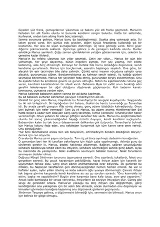 Giysileri yüz frank, çamaşırlarının yıkanması ve bakımı yüz elli frankı geçmezdi. Marius'in
fazladan bir elli frankı olurdu ki bununla kendisini zengin bulurdu. Hatta bir seferinde,
Kurfeyrak, ondan tam altmış frank borç istemişti.
Isınma sorununa gelince, Marius bunu da basitleştirmişti. Ocakta ateş yakmazdı asla. Đki
takım giysisi vardı. Biri günlük eski giysileri, diğeri büyük fırsatlarda kullandığı şık bir
kostümdü. Her ikisi de siyah kumaşlardan diktirmişti. Üç tane gömleği vardı. Birini giyer
diğerini çekmecesinde saklardı. Üçüncüye gelince o da çamaşırcı kadında olurdu. Bunlar
eskidikçe Marius yenilerdi. Çoğu zaman gömleklerinin yırtığını göstermemek için, ceketini ta
çenesine kadar iliklerdi.
Marius'in bu refaha ulaşması için yıllar geçmişti. Çetin zor yıllar... Marius bir gün bile
yılmamıştı, her şeye dayanmış, bütün engelleri aşmıştı. Her şey yapmış, her zillete
katlanmış, asla borç etmemişti. Kimseye bir metelik bile borcu olmadığını düşünerek, kendi
kendisine gururlanırdı. Marius için borçlanmak, esaretin başlangıcı sayılırdı. Ona göre, bir
alacaklı bir esir tacirinden bile daha zalimdir. Çünkü esirci insanın vücuduna sahiptir oysa
alacaklı, gururumuzu çiğner. Borçlanmaktansa aç kalmayı tercih ederdi. Aç kaldığı günleri
saymakla bitiremezdi. Marius her şeyinden feda etmiş, gururundan birşey eksiltmemişti. Onu
da ayakta tutan bu kendisine güveni ve gururu olmuştu. Bütün bu aşamalarında ruhuna güç
veren, kendisini kanatlandıran bir ideali vardı. Babasına lâyık bir evlât onun bıraktığı adın
şerefini lekelemeyen bir oğul olduğunu düşünerek güçleniyordu. Ruh bedenin kanat-
lanmasına, uçmasına yardım eder.
Marius kalbinde babasının adının yanına bir ad daha kazılmıştı.
Bu ad babasını kurtaran kahraman çavuşun Tenardiye'nin adı idi.
Đdealist bir genç olan Marius, Hayalinde bu Tenardiye'yi bir sevgiyle kuşatıyordu. Saygısında
bu iki adı birleştirirdi. Đki taptığından biri babası, ötekisi de henüz tanımadığı şu Tenardiye
idi. Bu arada zavallı çavuşun iflâs etmiş olması, genç adamı büsbütün kahrediyordu. Onun
izini bulmak için neler vermezdi? Tam üç yıl Marius, bu adamı aramış Möntferney'den Şel
hatta Nojan'a kadar tüm dolayları karış karış taramıştı. Kimse kendisine Tenardiye'den haber
verememişti. Onun yabancı bir ülkeye gittiğini sananlar bile vardı. Marius bu araştırmalardan
olumlu bir sonuç çıkaramadığından bayağı üzüntü duyuyor, kendi kendisini suçluyordu.
Babasından kalan bu tek borcu ödeyememek delikanlıyı çok üzüyordu. Tenardiye'yi bulmak
için Marius kolunu feda eder, onu sefaletten kurtarmak için tüm kanını seve seve verirdi.
Onu gördüğünde:
"Siz beni tanımazsınız ancak ben sizi tanıyorum, emrinizdeyim benden dilediğinizi dileyin,"
demek için can atıyordu.
O sıralarda Marius yirmi yaşını sürüyordu. Tam üç yıl önce ayrılmıştı dedesinin konağından.
O zamandan beri her iki taraftan yakınlaşma için hiçbir çaba yapılmamıştı. Aslında şunu da
söylemek gerekir ki, Marius, dedesi hakkında aldanmıştı. Bağıran, çağıran çocukluğunda
kendisini bastonuyla tehdit eden bu ihtiyarın, kendisini sevmediğini sanırdı genç adam. Oysa
bu inancında da yanılıyordu. Belki evlâtlarını sevmeyen babalar bulunur, fakat torunlarını
sevmeyen dedeler olmaz.
Doğrusu Mösyö Jilnörman torununu taparcasına severdi. Onu azarlardı, tokatlardı, fakat onu
gerçekten severdi. Bu çocuk hayatından çekildiğinde, hayat ihtiyar adam için karanlık bir
uçurumdan farksız oldu. Gerçi onun adının anılmamasında ısrar ediyordu. Đlk günlerde bu
ihtilâlci, bu Napolyon taraftarının geri dönmeyeceğinden hemen hemen emindi. Ne var ki
haftalar ayları, aylar yılları izlemiş ve kaba askerin oğlu yuvaya dönmemişti. Çaresiz ihtiyar
tek başına şömine karşısında kendi kendisine acı acı şu soruları sorardı: "Onu kovmakla iyi
ettim, başka ne yapabilirdim? Bugün yine karşımda bana kafa tutsa, aynı şeyi yapardım."
Ancak kalbi bambaşka bir cevap veriyordu, ihtiyarların da sevgiye ihtiyaçları olur. Güneş gibi
sevgi de gereklidir onlara. Marius'un yokluğu bu dinç ihtiyarı çok değiştirmişti, gerçi
kendiliğinden ona yaklaşmak için bir adım bile atmazdı, ancak durmadan onu düşünüyor ve
kimseleri görmeden konağına kapanmış onu düşünerek günlerini geçiriyordu.
Jilnörman Teyzeye gelince, o düşünmesini bilmediği için, sevmesini de bilmezdi. Marius onun
için belirsiz bir gölge olmuştu.
 