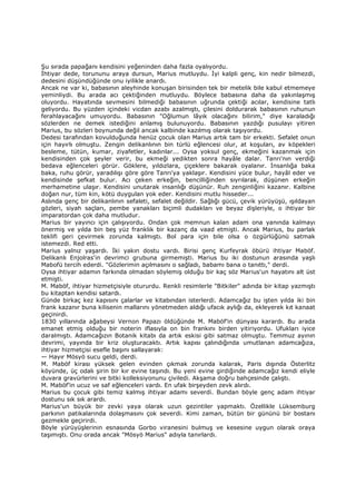 Şu sırada papağanı kendisini yeğeninden daha fazla oyalıyordu.
Đhtiyar dede, torununu araya dursun, Marius mutluydu. Đyi kalpli genç, kin nedir bilmezdi,
dedesini düşündüğünde onu iyilikle anardı.
Ancak ne var ki, babasının aleyhinde konuşan birisinden tek bir metelik bile kabul etmemeye
yeminliydi. Bu arada acı çektiğinden mutluydu. Böylece babasına daha da yakınlaşmış
oluyordu. Hayatında sevmesini bilmediği babasının uğrunda çektiği acılar, kendisine tatlı
geliyordu. Bu yüzden içindeki vicdan azabı azalmıştı, çilesini doldurarak babasının ruhunun
ferahlayacağını umuyordu. Babasının "Oğlumun lâyık olacağını bilirim," diye karaladığı
sözlerden ne demek istediğini anlamış bulunuyordu. Babasının yazdığı pusulayı yitiren
Marius, bu sözleri boynunda değil ancak kalbinde kazılmış olarak taşıyordu.
Dedesi tarafından kovulduğunda henüz çocuk olan Marius artık tam bir erkekti. Sefalet onun
için hayırlı olmuştu. Zengin delikanlının bin türlü eğlencesi olur, at koşuları, av köpekleri
besleme, tütün, kumar, ziyafetler, kadınlar... Oysa yoksul genç, ekmeğini kazanmak için
kendisinden çok şeyler verir, bu ekmeği yedikten sonra hayâle dalar. Tanrı'nın verdiği
bedava eğlenceleri görür. Göklere, yıldızlara, çiçeklere bakarak oyalanır. Đnsanlığa baka
baka, ruhu görür, yaradılışı göre göre Tanrı'ya yaklaşır. Kendisini yüce bulur, hayâl eder ve
kendisinde şefkat bulur. Acı çeken erkeğin, bencilliğinden sıyrılarak, düşünen erkeğin
merhametine ulaşır. Kendisini unutarak insanlığı düşünür. Ruh zenginliğini kazanır. Kalbine
doğan nur, tüm kin, kötü duygulan yok eder. Kendisini mutlu hisseder...
Aslında genç bir delikanlının sefaleti, sefalet değildir. Sağlığı gücü, çevik yürüyüşü, ışıldayan
gözleri, siyah saçları, pembe yanakları biçimli dudakları ve beyaz dişleriyle, o ihtiyar bir
imparatordan çok daha mutludur.
Marius bir yayıncı için çalışıyordu. Ondan çok memnun kalan adam ona yanında kalmayı
önermiş ve yılda bin beş yüz franklık bir kazanç da vaad etmişti. Ancak Marius, bu parlak
teklifi geri çevirmek zorunda kalmıştı. Bol para için bile olsa o özgürlüğünü satmak
istemezdi. Red etti.
Marius yalnız yaşardı. Đki yakın dostu vardı. Birisi genç Kurfeyrak öbürü ihtiyar Maböf.
Delikanlı Enjolras'in devrimci grubuna girmemişti. Marius bu iki dostunun arasında yaşlı
Mabofü tercih ederdi. "Gözlerimin açılmasını o sağladı, babamı bana o tanıttı," derdi.
Oysa ihtiyar adamın farkında olmadan söylemiş olduğu bir kaç söz Marius'un hayatını alt üst
etmişti.
M. Maböf, ihtiyar hizmetçisiyle otururdu. Renkli resimlerle "Bitkiler" adında bir kitap yazmıştı
bu kitaptan kendisi satardı.
Günde birkaç kez kapısını çalarlar ve kitabından isterlerdi. Adamcağız bu işten yılda iki bin
frank kazanır buna kilisenin mallarını yönetmeden aldığı ufacık aylığı da, ekleyerek kıt kanaat
geçinirdi.
1830 yıllarında ağabeysi Vernon Papazı öldüğünde M. Maböf’in dünyası karardı. Bu arada
emanet etmiş olduğu bir noterin iflasıyla on bin frankını birden yitiriyordu. Ufukları iyice
daralmıştı. Adamcağızın Botanik kitabı da artık eskisi gibi satmaz olmuştu. Temmuz ayının
devrimi, yayında bir kriz oluşturacaktı. Artık kapısı çalındığında umutlanan adamcağıza,
ihtiyar hizmetçisi esefle başını sallayarak:
— Hayır Mösyö sucu geldi, derdi.
M. Maböf kirası yüksek gelen evinden çıkmak zorunda kalarak, Paris dışında Österlitz
köyünde, üç odalı şirin bir kır evine taşındı. Bu yeni evine girdiğinde adamcağız kendi eliyle
duvara gravürlerini ve bitki kolleksiyonunu çiviledi. Akşama doğru bahçesinde çalıştı.
M. Maböf’in ucuz ve saf eğlenceleri vardı. En ufak birşeyden zevk alırdı.
Marius bu çocuk gibi temiz kalmış ihtiyar adamı severdi. Bundan böyle genç adam ihtiyar
dostunu sık sık arardı.
Marius'un büyük bir zevki yaya olarak uzun gezintiler yapmaktı. Özellikle Lüksemburg
parkının patikalarında dolaşmasını çok severdi. Kimi zaman, bütün bir gününü bir bostanı
gezmekle geçirirdi.
Böyle yürüyüşlerinin esnasında Gorbo viranesini bulmuş ve kesesine uygun olarak oraya
taşımıştı. Onu orada ancak "Mösyö Marius" adıyla tanırlardı.
 