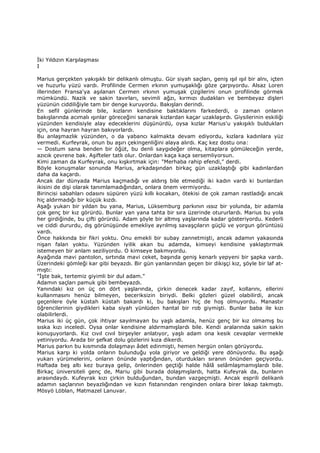 Đki Yıldızın Karşılaşması
I
Marius gerçekten yakışıklı bir delikanlı olmuştu. Gür siyah saçları, geniş ışıl ışıl bir alnı, içten
ve huzurlu yüzü vardı. Profilinde Cermen ırkının yumuşaklığı göze çarpıyordu. Alsaz Loren
illerinden Fransa'ya aşılanan Cermen ırkının yumuşak çizgilerini onun profilinde görmek
mümkündü. Nazik ve sakin tavırları, sevimli ağzı, kırmızı dudakları ve bembeyaz dişleri
yüzünün ciddiliğiyle tam bir denge kuruyordu. Bakışları derindi.
En sefil günlerinde bile, kızların kendisine baktıklarını farkederdi, o zaman onların
bakışlarında acımalı ışınlar göreceğini sanarak kızlardan kaçar uzaklaşırdı. Giysilerinin eskiliği
yüzünden kendisiyle alay edeceklerini düşünürdü, oysa kızlar Marius'u yakışıklı buldukları
için, ona hayran hayran bakıyorlardı.
Bu anlaşmazlık yüzünden, o da yabancı kalmakta devam ediyordu, kızlara kadınlara yüz
vermedi. Kurfeyrak, onun bu aşırı çekingenliğini alaya alırdı. Kaç kez dostu ona:
— Dostum sana benden bir öğüt, bu denli saygıdeğer olma, kitaplara gömüleceğin yerde,
azıcık çevrene bak. Aşifteler tatlı olur. Onlardan kaça kaça sersemliyorsun.
Kimi zaman da Kurfeyrak, onu kışkırtmak için: "Merhaba rahip efendi," derdi.
Böyle konuşmalar sonunda Marius, arkadaşından birkaç gün uzaklaştığı gibi kadınlardan
daha da kaçardı.
Ancak dar dünyada Marius kaçmadığı ve aldırış bile etmediği iki kadın vardı ki bunlardan
ikisini de dişi olarak tanımlamadığından, onlara önem vermiyordu.
Birincisi sabahları odasını süpüren yüzü kıllı kocakarı, ötekisi de çok zaman rastladığı ancak
hiç aldırmadığı bir küçük kızdı.
Aşağı yukarı bir yıldan bu yana, Marius, Lüksemburg parkının ıssız bir yolunda, bir adamla
çok genç bir kız görürdü. Bunlar yan yana tahta bir sıra üzerinde otururlardı. Marius bu yola
her girdiğinde, bu çifti görürdü. Adam şöyle bir altmış yaşlarında kadar gösteriyordu. Kederli
ve ciddi dururdu, dış görünüşünde emekliye ayrılmış savaşçıların güçlü ve yorgun görüntüsü
vardı.
Önce hakkında bir fikri yoktu. Onu emekli bir subay zannetmişti, ancak adamın yakasında
nişan falan yoktu. Yüzünden iyilik akan bu adamda, kimseyi kendisine yaklaştırmak
istemeyen bir anlam seziliyordu. O kimseye bakmıyordu.
Ayağında mavi pantolon, sırtında mavi ceket, başında geniş kenarlı yepyeni bir şapka vardı.
Üzerindeki gömleği kar gibi beyazdı. Bir gün yanlarından geçen bir dikişçi kız, şöyle bir laf at-
mıştı:
"Đşte bak, tertemiz giyimli bir dul adam."
Adamın saçları pamuk gibi bembeyazdı.
Yanındaki kız on üç on dört yaşlarında, çirkin denecek kadar zayıf, kollarını, ellerini
kullanmasını henüz bilmeyen, beceriksizin biriydi. Belki gözleri güzel olabilirdi, ancak
geçenlere öyle küstah küstah bakardı ki, bu bakışları hiç de hoş olmuyordu. Manastır
öğrencilerinin giydikleri kaba siyah yünlüden hantal bir rob giymişti. Bunlar baba ile kızı
olabilirlerdi.
Marius iki üç gün, çok ihtiyar sayılmayan bu yaşlı adamla, henüz genç bir kız olmamış bu
sıska kızı inceledi. Oysa onlar kendisine aldırmamışlardı bile. Kendi aralarında sakin sakin
konuşuyorlardı. Kız cıvıl cıvıl birşeyler anlatıyor, yaşlı adam ona kesik cevaplar vermekle
yetiniyordu. Arada bir şefkat dolu gözlerini kıza dikerdi.
Marius parkın bu kısmında dolaşmayı âdet edinmişti, hemen hergün onları görüyordu.
Marius karşı ki yolda onların bulunduğu yola giriyor ve geldiği yere dönüyordu. Bu aşağı
yukarı yürümelerini, onların önünde yaptığından, oturdukları sıranın önünden geçiyordu.
Haftada beş altı kez buraya gelip, önlerinden geçtiği halde hâlâ selâmlaşmamışlardı bile.
Birkaç üniversiteli genç de, Mariu gibi burada dolaşmışlardı, hatta Kufeyrak da, bunların
arasındaydı. Kufeyrak kızı çirkin bulduğundan, bundan vazgeçmişti. Ancak esprili delikanlı
adamın saçlarının beyazlığından ve kızın fistanından renginden onlara birer lakap takmıştı.
Mösyö Löblan, Matmazel Lanuvar.
 