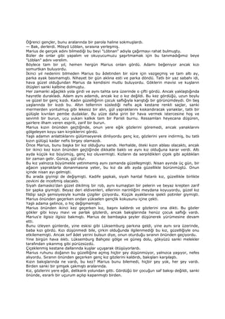 Öğrenci gençler, bunu aralarında bir parola haline sokmuşlardı.
— Bak, derlerdi. Mösyö Löblan, sırasına yerleşmiş.
Marius de gerçek adını bilmediği bu beyi "Löbnan" adıyla çağırmayı rahat bulmuştu.
Bizler de onlar gibi yapalım ve okuyucumuzu şaşırtmamak için bu tanımadığımız beye
"Löblan" adını verelim.
Böylece tam bir yıl, hemen hergün Marius onları gördü. Adamı beğeniyor ancak kızı
somurtkan buluyordu.
Đkinci yıl nedenini bilmeden Marius bu âdetinden bir süre için vazgeçmiş ve tam altı ay,
parka ayak basmamıştı. Nihayet bir gün aklına esti ve parka döndü. Tatlı bir yaz sabahı idi,
hava güzel olduğundan Marius da kendisini mutlu buluyordu. Göklerin mavisi ve kuşların
ötüşleri sanki kalbine dolmuştu.
Her zamanki ağaçlıklı yola girdi ve aynı tahta sıra üzerinde o çifti gördü. Ancak yaklaştığında
hayretle durakladı. Adam aynı adamdı, ancak kız o kız değildi. Bu kez gördüğü, uzun boylu
ve güzel bir genç kızdı. Kadın güzelliğinin çocuk saflığıyla karıştığı bir görünümdeydi. On beş
yaşlarında bir kızdı bu. Altın tellerinin süslediği nefis açık kestane renkli saçlar, sanki
mermerden yontulmuş gibi lekesiz bir alın, gül yapraklarını kıskandıracak yanaklar, tatlı bir
gülüşle kıvrılan pembe dudaklar. Bu yüze daha şirin bir hava vermek istercesine hoş ve
sevimli bir burun, ucu yukarı kalkık tam bir Parisli burnu. Ressamları heyecana düşüren,
şairlere ilham veren esprili, zarif bir burun.
Marius kızın önünden geçtiğinde, onun yere eğik gözlerini göremedi, ancak yanaklarını
gölgeleyen koyu sarı kirpiklerini gördü.
Yaşlı adamın anlattıklarını gülümseyerek dinliyordu genç kız, gözlerini yere indirmiş, bu tatlı
kızın gülüşü kadar nefis birşey olamazdı.
Önce Marius, bunu başka bir kız olduğunu sandı. Herhalde, öteki kızın ablası olacaktı, ancak
bir ikinci kez kızın önünden geçtiğinde dikkatle baktı ve aynı kız olduğuna karar verdi. Altı
ayda küçük kız büyümüş, genç kız oluvermişti. Kızların da serpildikleri çiçek gibi açıldıkları
bir zaman gelir. Gonca, gül olur.
Bu kız yalnızca büyümekle yetinmemiş aynı zamanda güzelleşmişti. Nisan ayında üç gün, bir
ağacın yapraklarla donanmasına yeter, bu kız da altı ayda güzellikle bürünmüştü. Onun
içinde nisan ayı gelmişti.
Bu arada giyinişi de değişmişti. Kadife şapkalı, siyah hantal fistanlı kız, güzellikle birlikte
zevkini de inceltmiş olacaktı.
Siyah damasko'dan güzel dikilmiş bir rob, aynı kumaştan bir pelerin ve beyaz krepten zarif
bir şapka giymişti. Beyaz deri eldivenleri, ellerinin narinliğini meydana koyuyordu, güzel kız
fildişi saçlı şemsiyesiyle kumda çizgiler çiziyordu. Küçük ayaklarına ipekli potinler giymişti.
Marius önünden geçerken ondan yükselen gençlik kokusunu içine çekti.
Yaşlı adama gelince, o hiç değişmemişti.
Marius önünden ikinci kez geçerken kız, başını kaldırdı ve gözlerini ona dikti. Bu gözler
gökler gibi koyu mavi ve parlak gözlerdi, ancak bakışlarında henüz çocuk saflığı vardı.
Marius'e ilgisiz ilgisiz bakmıştı. Marius de bambaşka şeyler düşünerek yürümesine devam
etti.
Bunu izleyen günlerde, yine eskisi gibi Lüksemburg parkına geldi, yine aynı sıra üzerinde,
baba kızı gördü. Kızı düşünmedi bile, çirkin olduğunda ilgilenmediği bu kız, güzelliğiyle onu
etkilememişti. Ancak sırf âdet yerini bulsun diye, onun oturduğu sıranın önünden geçiyordu.
Yine birgün hava ılıktı. Lüksemburg Bahçesi gölge ve güneş dolu, gökyüzü sanki melekler
tarafından yıkanmış gibi pürüzsüzdü.
Çiçeklenmiş kestane dallarında kuşlar uçuşarak ötüşüyorlardı.
Marius ruhunu doğanın bu güzelliğine açmış hiçbir şey düşünmüyor, yalnızca yaşıyor, nefes
alıyordu. Sıranın önünden geçerken genç kız gözlerini kaldırdı, bakışları karşılaştı.
Kızın bakışlarında ne vardı, bu kez? Marius bunu bilemedi, hiçbir şey yok, her şey vardı.
Birden sanki bir şimşek çakmıştı aralarında.
Kız, gözlerini yere eğdi, delikanlı yolundan gitti. Gördüğü bir çocuğun saf bakışı değildi, sanki
önünde, esrarlı bir uçurum açılıp kapanmıştı birden.
 