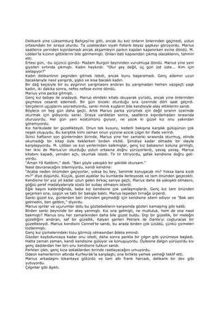 Delikanlı yine Lüksemburg Bahçesi'ne gitti, ancak bu kez onların önlerinden geçmedi, yolun
ortasındaki bir sıraya oturdu. Ta uzaklardan siyah fistanlı beyaz şapkayı görüyordu. Marius
saatlerce yerinden kıpırdamadı ancak akşamleyin parkın kapılan kapanırken evine döndü. M.
Löblan'la kızının gittiklerini bile görmemişti. Onları batı kapısından çıkmış olacaklarını, tahmin
etti.
Ertesi gün, -bu üçüncü gündü- Madam Burgon beyninden vurulmuşa döndü. Marius yine yeni
giysileri sırtında çıkmıştı. Kadın haykırdı: "Olur şey değil, üç gün üst üste... Kim için
sıklaşıyor?"
Kadın delikanlının peşinden gitmek istedi, ancak bunu başaramadı. Genç adamın uzun
bacaklarıyla nasıl yarışırdı, şişko ve kısa bacaklı kadın.
Bir dağ keçisiyle bir su aygırının yarışmasını andıran bu yarışmadan hemen vazgeçti yaşlı
kadın, iki dakika sonra, nefes nefese evine döndü.
Marius yine parka gitmişti.
Genç kız babası ile oradaydı. Marius elindeki kitabı okuyarak yürüdü, ancak yine önlerinden
geçmeye cesaret edemedi. Bir gün önceki oturduğu sıra üzerinde dört saat geçirdi.
Serçelerin uçuşlarını seyrediyordu, sanki minik kuşların bile kendisiyle alay ettiklerini sandı.
Böylece on beş gün daha geçti. Artık Marius parka yürümek için değil sıranın üzerinde
oturmak için gidiyordu sanki. Oraya vardıktan sonra, saatlerce kıpırdamadan sırasında
oturuyordu. Her gün yeni kostümünü giyiyor, ne yazık ki güzel kız onu yakından
göremiyordu.
Kız harikulade bir güzellikteydi. Onun tek kusuru, kederli bakışına karşılık gülüşünün çok
neşeli oluşuydu. Bu karşıtlık kimi zaman onun yüzüne azıcık çılgın bir ifade verirdi.
Đkinci haftanın son günlerinden birinde, Marius yine her zamanki sırasında oturmuş, elinde
okumadığı bir kitap öyle beklerken birden irkildi. Şimdiye kadar olmadık bir olayla
karşılaşıyordu. M. Löblan ve kızı yerlerinden kalkmışlar, genç kız babasının koluna girmişti,
her ikisi de Marius'un oturduğu yolun ortasına doğru yürüyorlardı, yavaş yavaş. Marius
kitabını kapadı, yeniden açtı, okumak istedi. Tir tir titriyordu, şafak kendisine doğru geli-
yordu.
"Aman Yâ Rabbim," dedi. "Bari şöyle yakışıklı bir şekilde otursam."
Nasıl davranacağını bilemiyordu, kendi kendine:
"Acaba neden önümden geçiyorlar, yoksa bu bey, benimle konuşacak mı? Yoksa bana kızdı
mı?" diye düşündü. Küçük, güzel ayaklar bu kumlarda ilerleyecek ve tam önünden geçecekti.
Kendisine bir yüz yıl kadar uzun gelen birkaç saniye geçti, Marius daha da yakışıklı olmasını,
göğsü şeref madalyalarıyla süslü bir subay olmasını isterdi.
Eğik başını kaldırdığında, baba kız kendisine çok yaklaşmışlardı. Genç kız tam önünden
geçerken ona, üzgün ve tatlı bir bakışla baktı. Marius tepeden tırnağa ürperdi.
Sanki güzel kız, günlerden beri önünden geçmediği için kendisine sitem ediyor ve "Bak sen
gelmedin, ben geldim," diyordu.
Marius ışınlar ve uçurumlar dolu bu gözbebeklerin karşısında gözleri kamaşmış gibi kaldı.
Birden sanki beyninde bir ateş yanmıştı. Kız ona gelmişti, ne mutluluk, hem de ona nasıl
bakmıştı? Marius onu her zamankinden daha bile güzel buldu. Dişi bir güzellik, bir meleğin
güzelliğini andıran, saf bir güzellik, italyan şairleri Petrark ile Dante'yi coşturacak bir
güzellikteydi. Marius kendisini Cennet'te sandı, bu arada birden çok üzüldü, çünkü çizmeleri
tozlanmıştı.
Genç kız çizmelerindeki tozu görmüş olmasından âdeta emindi.
Gözden kayboluncaya kadar onu izledi, daha sonra parkta bir çılgın gibi yürümeye başladı.
Hatta zaman zaman, kendi kendisine gülüyor ve konuşuyordu. Öylesine dalgın yürüyordu kiv
genç dadılardan her biri onu kendisine tutkun sandı.
Parktan çıktı, genç kıza sokaklardan birinde rastlayacağını umuyordu.
Odeon kemerlerinin altında Kurfeyrak'la karşılaştı, ona birlikte yemek yemeği teklif etti.
Marius arkadaşını lokantaya götürdü ve tam altı frank harcadı, delikanlı bir dev gibi
yutuyordu.
Çılgınlar gibi âşıktı.
 