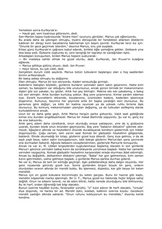 Yemekten sonra Kurfeyrak'a:
— Haydi gel, seni tiyatroya götüreyim, dedi.
Sen-Marten kapısı tiyatrosunda "Andre Hanı" oyununu gördüler. Marius çok eğleniyordu.
Bu arada daha da çekingen olmuştu, tiyatro dönüşünde bir hendekten atlarken eteklerini
kaldıran bir dikişçi kızın bacaklarına bakmamak için başını çevirdi. Kurfeyrak terzi kız için:
"Onunla bir gece geçirmek isterdim," deyince Marius, onu çok ayıpladı.
Ertesi günü Kurfeyrak'ın çağrısını kabul ederek, birlikte öğle yemeğine gittiler. Delikanlı yine
tıka basa yedi. Öylesine coşkundu ki, yeni tanıştığı bir taşralıyı iki yanağından öptü.
Arkadaşları konuşurken, birden Marius hepsini susturarak:
— Bir madalya sahibi olmak ne güzel olurdu, dedi. Kurfeyrak, Jan Pruver'in kulağına
eğilerek:
— Marius gittikçe gülünç oluyor, dedi. Jan Pruver:
— Hayır bence, bu çok ciddi, dedi.
Gerçekten durum ciddi sayılırdı. Marius bütün tutkuların başlangıcı olan o hoş saatlerden
birinin arifesindeydi.
Bir bakış sebep olmuştu bu değişime.
Olan olmuştu. Marius bir kızı seviyordu. Kaderi sonsuzluğa girmişti.
Kadınların bakışları böyledir, günlerce bunların yanından sakin sakin geçersiniz. Hatta kimi
zaman, bu bakışların var olduğunu bile unutursunuz, ancak günün birinde bir mekanizmanın
dişleri gibi sizi yakalar, bu gözler. Artık her şey bitmiştir. Makine sıkı sıkı yakalamış, o bakış
sizi esir etmiştir. Artık bundan kurtuluş yoktur. Boş yere çırpınırsınız. Kimse yardım edemez
size. Esrarlı kuvvetlerin etkisinde, bocalarsınız, üzüntüden kedere, kederden işkenceye
düşersiniz. Ruhunuz, beyniniz her şeyinizle artık bir başka yaratığın esiri olursunuz. Bu
şansınıza göre değişir, ya kötü bir kadına oyuncak ya da yüksek ruhlu birisine âşık
olursunuz. Bu korkunç mekanizmadan utançtan değişmiş, ya da tutkudan asilleşmiş olarak
kurtulabilirsiniz ancak.
Uzun bir ay daha gelip geçti. Artık Marius hergün parka gidiyordu. Vakit saat geldiğinde
kimse onu bundan engelleyemezdi. Marius bir masal âleminde yaşıyordu. Şu var ki, genç kız
da ona bakıyordu.
Artık genç adam daha cüretkardı, onun oturduğu sıraya yaklaşıyor, yine de iç güdüsüne
uyarak, bundan böyle onun önünden geçmiyordu. Boş yere "babanın dikkatini" çekmek iste-
mezdi. Ağaçların altında ve heykellerin önünde duraklayarak kendisini göstermek için hileler
düşünüyordu. Çoğu zaman, tam yarım saat Romalı bir gladyatör heykelinin gölgesinde,
beklerdi. Elinde okumadığı bir kitap, gözlerini güzel kıza dikerdi. Genç kıza gelince, o da ak
saçlı yaşlı beye, sakin sakin konuşadursun, tatlı bakışlı gözlerini Marius'dan yana çevirerek
ona durmadan bakardı. Ağzıyla babasını cevaplandırırken, gözleriyle Marius'le konuşurdu.
Ancak ne var ki, M. Löblan birşeylerden kuşkulanmaya başlamış olacaktı ki son günlerde
Marius'i görünce yerinden kalkıp kızını da sürükleyerek yürümeye başladı. Hatta her zamanki
yerinden vazgeçmiş. Romalı gladyatör heykelinin karşısındaki sırada oturmayı âdet edinmişti.
Ancak bu değişiklik, delikanlının dikkatini çekmişti. "Baba" her gün gelmemeye, kimi zaman
kızını getirmeden, yalnız gelmeye başladı, o günlerde Marius parkta durmaz giderdi.
Ne var ki, Marius de tam bir körlüğe geçmişti. Aşkı şiddetlendikçe daha dalgın oluyordu. Her
gece rüyasında görürdü güzel kızı. Sonra günlerden birgün büyük bir şans, onların
oturdukları sıranın altında bir mendil buldu. Bu işlemesiz, düpedüz, kar gibi beyaz bir keten
mendildi.
Marius için en güzel kokulara bürünmüştü bu keten parçası. Bunu bir hazine gibi kaptı,
mendilin köşesinde marka işlenmişti. Bir U. F., Marius güzel kız hakkında hiçbir bilgiye sahip
değildi. Onun ne ailesini tanırdı, ne de adını bilirdi, hatta nerede oturduğunu bile bilmiyordu.
Bu iki harf, ondan öğrendiği tek bilgi olacaktı.
Bunun üzerine hayâller kurdu, faraziyeler yürüttü. "U" kızın adının ilk harfi olacaktı. "Ursula"
diye düşündü, ne harika bir ad. Mendili öptü, kokladı, kalbinin üzerine koydu. Geceleyin
mendili yastığın altında saklardı. "Onun ruhunu kokluyorum bu mendilde," diyordu kendi
kendine.
 