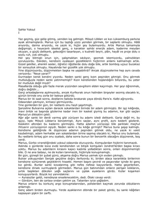 Sahte Yoksul
I
Yaz geçmiş, güz gelip gitmiş, yeniden kış gelmişti. Mösyö Löblan ve kızı Lüksemburg parkına
ayak atmamışlardı. Marius için bu taptığı yüzü yeniden görmek, bir saplantı olmuştu. Hâlâ
arıyordu, daima arıyordu, ne yazık ki, hiçbir şey bulamıyordu. Artık Marius tamamıyla
değişmişti, o heyecanlı idealist genç, o karakter sahibi enerjik adam, kaderine meydan
okuyan, o güçlü delikanlı, geleceğini tasarlayan, o kudretli beyin, plân, hayâl ve proje dolu o
soylu ruh, yok olmuştu.
Her şey bitmişti onun için, çalışmaktan sıkılıyor, gezmek istemiyordu, yalnızlıktan
yoruluyordu. Eskiden, kendisini oyalayan güzelliklerin hiçbirinin anlamı kalmamıştı artık.
Güzel şekiller, ahenkli sesler, öğretici öğütlerde dolu doğa bile, artık bomboş uçsuz bucaksız
bir sonsuzluk olmuştu. Hayatında her güzellik yok olmuştu.
Yine düşünüyordu, düşünmekten başka ne yapabilirdi? Ancak düşüncelerine hep aynı cevabı
veriyordu: "Neye yarar?"
Durmadan kendi kendini yiyordu. Neden sanki genç kızın peşinden gitmişti. Onu görmek
mutluluğuyla neden sanki yetinmemişti? Kızın kendisinden hoşlandığını biliyordu, bu yeter
bir mutluluk değil miydi?
Masallarda olduğu gibi fazla merak yüzünden sevgilisini elden kaçırmıştı. Her şeyi öğrenmek,
doğru değildir...
Gerçi arkadaşlarına açılmıyordu, ancak Kurfeyrak onun halinden birşeyler sezmiş olacaktı ki,
günün birinde onu zorla bir baloya götürdü.
Marius bir iki saat sonra, dostlarını baloda bırakarak yaya döndü Paris'e. Kalbi ağrıyordu.
Odasından çıkmıyor, kimseyi görmüyordu.
Yine günlerden bir gün, bir rastlantı onu hayli şaşırtmıştı.
Şanzeline Bulvarına açılan daracık sokaklardan birinde bir adam görmüştü. Bir işçi kılığında,
mavi önlük ve başında gözlerine kadar inen bir kasket giymiş bu adamın, kar gibi saçları
Marius'un dikkatini çekti.
Ağır ağır sanki bir derdi varmış gibi yürüyen bu adamı izledi delikanlı. Garip değil mi, bu
işçiyi, tıpkı Mösyö Löblan'a benzetmişti. Aynı saçlar, aynı profil, aynı kederli gözlerdi.
Kasketin altından bu kadarını görmüştü. Hatta adamın yürüyüşü bile parktaki meçhul
ihtiyarın yürüyüşünün eşiydi. Neden sanki o bu kılığa girmişti? Marius buna şaşıp kalmıştı.
Kendisine geldiğinde ilk düşüncesi adamın peşinden gitmek oldu, ne yazık ki vakit
kaybetmişti, adam herhalde yan sokaklardan birine sapmış olacaktı ki, Marius onu bulamadı.
Bu rastlantı birkaç gün onu oyaladı, daha sonra bunun bir benzerlik olacağını düşünerek, boş
verdi.
Marius, Gorbo viraneliğindeki yoksul odasında oturuyordu. Komşulardan hiçbirini tanımazdı.
Aslında o günlerde koca evde kendisinden ve bitişik komşuları Jondret'lerden başka kiracı
yoktu. Marius bu adamların kirasını kapıcı kadınla yolladıktan sonra, onları düşünmemişti
bile. O ne ana babayı, ne de kızları tanımazdı, hiçbiriyle konuşmamıştı.
Bir gün, güneşli bir şubat günü, akşama doğru Marius yemek için evden çıkmıştı.
Bulvar yokuşundan Senjak geçidine doğru ilerliyordu ki, birden alaca karanlıkta birilerinin
kendisine sürtünerek geçtiklerini hissetti. Hemen başını çevirdi ve paçavralar içinde iki genç
kız gördü. Bunlar sanki kovalanmış gibi nefes nefese kaçıyorlardı. Hatta geçerlerken,
kendisine dirsek vurmuşlardı görmeden. Marius gün batınımdan onların perişan kılıklarını,
yırtık başlıktan dökülen yağlı saçlarını ve çıplak ayaklarını gördü. Kızlar koşarken
konuşuyorlardı. Büyük kız yanındakine:
— Aynasızlar geldi, neredeyse enselenecektim, dedi. Öteki cevap verdi:
— Gördüm, ben de cartayı ondan çektim ya. Tabanları iyice yağladım.
Marius onların bu korkunç argo konuşmalarından, polislerden kaçmak zorunda olduklarını
anlamıştı.
Genç adam birden durmuştu. Yerde ayaklarının dibinde bir paket gördü, bu sanki kâğıtları
kapsayan şişkin bir zarftı.
 