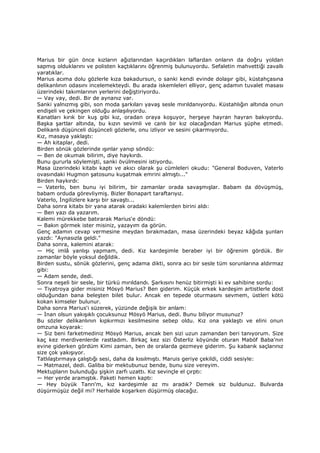 Marius bir gün önce kızların ağızlarından kaçırdıkları laflardan onların da doğru yoldan
sapmış olduklarını ve polisten kaçtıklarını öğrenmiş bulunuyordu. Sefaletin mahvettiği zavallı
yaratıklar.
Marius acıma dolu gözlerle kıza bakadursun, o sanki kendi evinde dolaşır gibi, küstahçasına
delikanlının odasını incelemekteydi. Bu arada iskemleleri elliyor, genç adamın tuvalet masası
üzerindeki takımlarının yerlerini değiştiriyordu.
— Vay vay, dedi. Bir de aynanız var.
Sanki yalnızmış gibi, son moda şarkıları yavaş sesle mırıldanıyordu. Küstahlığın altında onun
endişeli ve çekingen olduğu anlaşılıyordu.
Kanatları kırık bir kuş gibi kız, oradan oraya koşuyor, herşeye hayran hayran bakıyordu.
Başka şartlar altında, bu kızın sevimli ve canlı bir kız olacağından Marius şüphe etmedi.
Delikanlı düşünceli düşünceli gözlerle, onu izliyor ve sesini çıkarmıyordu.
Kız, masaya yaklaştı:
— Ah kitaplar, dedi.
Birden sönük gözlerinde ışınlar yanıp söndü:
— Ben de okumak bilirim, diye haykırdı.
Bunu gururla söylemişti, sanki övülmesini istiyordu.
Masa üzerindeki kitabı kaptı ve akıcı olarak şu cümleleri okudu: "General Boduven, Vaterlo
ovasındaki Hugmon şatosunu kuşatmak emrini almıştı..."
Birden haykırdı:
— Vaterlo, ben bunu iyi bilirim, bir zamanlar orada savaşmışlar. Babam da dövüşmüş,
babam orduda görevliymiş. Bizler Bonapart taraftarıyız.
Vaterlo, Đngilizlere karşı bir savaştı...
Daha sonra kitabı bir yana atarak oradaki kalemlerden birini aldı:
— Ben yazı da yazarım.
Kalemi mürekkebe batırarak Marius'e döndü:
— Bakın görmek ister misiniz, yazayım da görün.
Genç adamın cevap vermesine meydan bırakmadan, masa üzerindeki beyaz kâğıda şunları
yazdı: "Aynasızla geldi."
Daha sonra, kalemini atarak:
— Hiç imlâ yanlışı yapmam, dedi. Kız kardeşimle beraber iyi bir öğrenim gördük. Bir
zamanlar böyle yoksul değildik.
Birden sustu, sönük gözlerini, genç adama dikti, sonra acı bir sesle tüm sorunlarına aldırmaz
gibi:
— Adam sende, dedi.
Sonra neşeli bir sesle, bir türkü mırıldandı. Şarkısını henüz bitirmişti ki ev sahibine sordu:
— Tiyatroya gider misiniz Mösyö Marius? Ben giderim. Küçük erkek kardeşim artistlerle dost
olduğundan bana beleşten bilet bulur. Ancak en tepede oturmasını sevmem, üstleri kötü
kokan kimseler bulunur.
Daha sonra Marius'i süzerek, yüzünde değişik bir anlam:
— Đnan olsun yakışıklı çocuksunuz Mösyö Marius, dedi. Bunu biliyor musunuz?
Bu sözler delikanlının kıpkırmızı kesilmesine sebep oldu. Kız ona yaklaştı ve elini onun
omzuna koyarak:
— Siz beni farketmediniz Mösyö Marius, ancak ben sizi uzun zamandan beri tanıyorum. Size
kaç kez merdivenlerde rastladım. Birkaç kez sizi Österliz köyünde oturan Maböf Baba'nın
evine giderken gördüm Kimi zaman, ben de oralarda gezmeye giderim. Şu kabarık saçlarınız
size çok yakışıyor.
Tatlılaştırmaya çalıştığı sesi, daha da kısılmıştı. Maruis geriye çekildi, ciddi sesiyle:
— Matmazel, dedi. Galiba bir mektubunuz bende, bunu size vereyim.
Mektupların bulunduğu şişkin zarfı uzattı. Kız sevinçle el çırptı:
— Her yerde aramıştık. Paketi hemen kaptı:
— Hey büyük Tanrı'm, kız kardeşimle az mı aradık? Demek siz buldunuz. Bulvarda
düşürmüşüz değil mi? Herhalde koşarken düşürmüş olacağız.
 