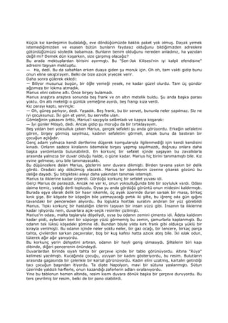 Küçük kız kardeşimin budalalığı, eve döndüğümüzde baktık paket yok olmuş. Dayak yemek
istemediğimizden ve esasen bütün bunların faydasız olduğunu bildiğimizden adreslere
götürdüğümüzü söyledik babamıza. Bunların benim olduğunu nereden anladınız, ha yazıdan
değil mi? Demek dün koşarken, size çarpmış olacağız?
Bu arada mektuplardan birisini ayırmıştı. Bu "Sen-Jak Kilisesi'nin iyi kalpli efendisine"
adresini taşıyan mektuptu.
— Ha, dedi. Bu da sabahlan erken duaya giden şu moruk için. Oh oh, tam vakti gidip bunu
onun eline sıkıştırayım. Belki de bize azıcık yiyecek verir.
Daha sonra gülerek ekledi:
— Biliyor musunuz bugün, bir öğle yemeği yesek, ne kadar güzel olurdu. Tam üç gündür
ağzımıza bir lokma atmadık.
Marius elini cebine attı. Önce birşey bulamadı.
Marius araştıra araştıra sonunda beş frank ve on altın metelik buldu. Şu anda başka parası
yoktu. On altı meteliği o günlük yemeğine ayırdı, beş frangı kıza verdi.
Kız parayı kaptı, sevinçle:
— Oh, güneş parlıyor, dedi. Yaşadık. Beş frank, bu bir servet, bununla neler yapılmaz. Siz ne
iyi çocuksunuz. Đki gün et yenir, bu servetle ulan.
Gömleğinin yakasını örttü, Marius'i saygıyla selâmladı ve kapıya koşarak:
— Đyi günler Mösyö, dedi. Ancak gidip şu moruğu da bir tırtıklayayım.
Beş yıldan beri yoksulluk çeken Marius, gerçek sefaleti şu anda görüyordu. Erkeğin sefaletini
gören, birşey görmüş sayılmaz, kadının sefaletini görmeli, ancak bunu da bastıran bir
çocuğun açlığıdır.
Genç adam yalnızca kendi dertlerine düşerek komşularıyla ilgilenmediği için kendi kendisini
kınadı. Onların sadece kiralarını ödemekle birşey yapmış sayılmazdı, doğrusu onlara daha
başka yardımlarda bulunabilirdi. En korkunç bir sefalet içinde yaşayan bu zavallılarla
arasında yalnızca bir duvar olduğu halde, o güne kadar. Marius hiç birini tanımamıştı bile. Kız
evine gelmese, onu bile tanımayacaktı.
Bu düşüncelere dalan Marius, gözlerini sınır duvara dikmişti. Birden tavana yakın bir delik
gördü. Oradaki alçı dökülmüş olacaktı. Marius bir iskemlenin üzerine çıkarak gözünü bu
deliğe dayadı. Şu bitişikteki aileyi daha yakından tanımak istemişti.
Marius ta iliklerine kadar ürperdi. Gördüğü korkunç bir sefalet yuvası idi.
Gerçi Marius de parasızdı. Ancak ne var ki, onun yoksulluğunda bile bir soyluluk vardı. Odası
daima temiz, yatağı derli topluydu. Oysa şu anda gördüğü görüntü onun midesini kaldırmıştı.
Burada eşya olarak delik bir hasır iskemle, üç ayak üzerinde duran sarsak bir masa, birkaç
kırık şişe. Bir köşede bir köpeğin bile yatmayacağı pırtık iki şilte, bu iğrenç oda gün ışığını
tavandaki bir pencereden alıyordu. Bu loşlukta hortlak suratını andıran bir yüz görebildi
Marius. Tıpkı korkunç bir hastalığın izlerini taşıyan bir insan yüzü gibi. Đnsanın ta iliklerine
kadar işliyordu nem, duvarlara açık-seçik resimler çizilmişti.
Marius'in odası, malta taşlarıyla döşeliydi, oysa bu odanın zemini çimento idi. Âdeta kaldırım
kadar pisti, aylardan beri bir süpürge yüzü görmemiş bu zemin, çamurlarla kaplanmıştı. Bu
odanın tek lüksü köşedeki şömine idi. Bundan böyle yılda kırk frank gibi oldukça yüklü bir
kirayla verilmişti. Bu odanın içinde neler yoktu neler, bir gaz ocağı, bir tencere, birkaç parça
tahta, çivilerden sarkan paçavralar, boş bir kuş kafesi hatta azıcık ateş bile. Đki ıslak odun,
tüterek ağır ağır yanıyordu.
Bu korkunç yerin dehşetini artıran, odanın bir hayli geniş olmasıydı. Şiltelerin biri kapı
dibinde, diğeri pencerenin önündeydi.
Duvarlardan birinde siyah tahta bir çerçeve içinde bir tablo görünüyordu. Altına "Rüya"
kelimesi yazılmıştı. Kucağında çocuğu, uyuyan bir kadını gösteriyordu, bu resim. Bulutların
arasında gagasında bir çelenkle bir kartal görünüyordu. Kadın elini uzatmış, kartalın getirdiği
tacı çocuğun başından itiyordu. Ta dipte Napolyon, mavi bir sütuna yaslanmıştı. Sütun
üzerinde yaldızlı harflerle, onun kazandığı zaferlerin adları sıralanıyordu.
Yine bu tablonun hemen altında, resim kısmı duvara dönük başka bir çerçeve duruyordu. Bu
ters çevrilmiş bir resim, belki de bir pano olabilirdi.
 