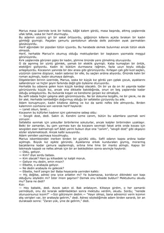 Marius masa üzerinde kırık bir hokka, kâğıt kalem gördü, masa başında, altmış yaşlarında
ufak tefek, sıska bir herif oturmuştu.
Bu adamın yüzünü gri bir sakal örtüyordu, göğsünün kıllarını açıkta bırakan bir kadın
gömleği giymişti. Paçaları çamurlu pantolonun altında delik potinden ayak parmakları
gözüküyordu.
Herif ağzındaki bir pipodan tütün içiyordu. Bu harabede ekmek bulunmaz ancak tütün eksik
olmazdı.
Herif, herhalde Marius'in okumuş olduğu mektuplardan bir başkasını yazmakla meşgul
görünüyordu.
Kırk yaşlarında görünen şişko bir kadın, şömine önünde yere çömelmiş oturuyordu.
O da aşınmış bir yünlü gömlek, yamalı bir eteklik giymişti. Kaba kumaştan bir önlük,
etekliğini gizliyordu. Kadın iki büklüm durmasına rağmen, fazla uzun boylu olduğu
anlaşılıyordu. Kocasının yanında bir dev anası gibi görünüyordu. Kırlaşan çalı gibi kızıl saçları,
yüzünün üzerine düşüyor, kadın sabırsız bir elle, bu saçları ardına atıyordu. Önünde kalın bir
roman açılmıştı, kadın okumaya dalmıştı.
Döşeklerden birinin üzerinde, Marius, sıska bir küçük kız gördü yarı çıplak çocuk, ayaklarını
sallandırıyor ve hiçbir şeyin farkında değil gibi öylesine oturuyordu.
Herhalde bu odasına gelen kızın küçük kardeşi olacaktı. On bir ya da on iki yaşında kadar
görünüyordu küçük kız, ancak ona dikkatle bakıldığında, onun on beş yaşlarında kadar
olduğu anlaşılıyordu. Bu bulvarda koşan ve kendisine çarpan kız olmalıydı.
Bu sefil odada hiçbir çalışma aleti görünmüyordu. Ne bir dokuma tezgâhı, ne bir çıkrık, ne de
bir alet. Herhalde tembelliğin doğurmuş olduğu bir sefalette çürüyordu bu aile.
Adam konuşmuyor, kadın kitabına dalmış ve kız da sanki nefes bile almıyordu. Birden
kaleminin cızırtısına son vererek herif haykırdı:
— Lanet olsun, lanet...
Kocasının bu küfürleri kadının içini çekmesine sebep oldu:
— Sevgili dost, dedi. Sakin ol. Kendini üzme canım, bütün bu adamlara yazmak seni
yoruyor.
Sefalette ısınmak için yoksullar birbirlerine sokulurlar, ancak kalpler birbirinden uzaklaşır.
Belki bir zamanlar, bu çam yarması karı da kocasını sevmişti fakat artık onda kocası için
sevgiden eser kalmamıştı sırf âdet yerini bulsun diye ona "canım", "sevgili dost" gibi okşayıcı
sözler söylemekteydi. Ancak kalbi susuyordu.
Adam yeniden yazmaya koyulmuştu.
Marius iskemlesinden inerken birden bir gürültü oldu. Sefil odanın kapısı ardına kadar
açılmıştı. Büyük kız eşikte göründü. Ayaklarına erkek kunduraları giymiş, morarmış
bacaklarına kadar çamura saplanmıştı, sırtına lime lime bir manto atmıştı. Kapıyı bir
tekmeyle kapadı ve nefes almak için bir an bekledikten sonra sevinçle haykırdı:
— Oldu, geliyor.
— Kim? diye sordu babası.
— Kim olacak? Hani şu kilisedeki iyi kalpli moruk.
— Geliyor mu dedin, emin misin?
— Elbette, o arabayla geliyor.
— Ne dedin arabayla mı gelecek?
— Elbette, herif zengin be! Baba heyecanla yerinden kalktı:
— Hiç değilse, adresi ona iyice anlattın mı? Ya bulamazsa, koridorun dibindeki son kapı
olduğunu söyledin mi? Đster misin şaşırsın? Demek onu kilisede buldun? Mektubumu okudu
mu? Sana ne dedi?
Kızı:
— Hey babalık, dedi. Azıcık sakin ol. Bak anlatayım. Kiliseye girdim, o her zamanki
yerindeydi, onu diz kırarak selâmladıktan sonra mektubu verdim, okudu. Sordu; "nerede
oturuyorsunuz kızım?" —Sizi götüreyim dedim.— "Hayır olmaz, bana adresinizi verin kızımın
alış verişleri var, bir arabayla gelirim," dedi. Adresi söylediğimde adam birden sarardı, bir an
duraksadı sonra: "Zararı yok, yine de gelirim," dedi.
 