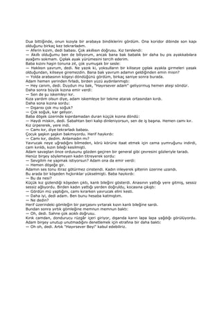 Dua bittiğinde, onun kızıyla bir arabaya bindiklerini gördüm. Ona koridor dibinde son kapı
olduğunu birkaç kez tekrarladım.
— Aferin kızım, dedi babası. Çok akıllısın doğrusu. Kız terslendi:
— Akıllı olduğumu ben de biliyorum, ancak bana bak babalık bir daha bu pis ayakkabılara
ayağımı sokmam. Çıplak ayak yürümesini tercih ederim.
Baba kızını haşin tonuna zıt, çok yumuşak bir sesle:
— Haklısın yavrum, dedi. Ne yazık ki, yoksulların bir kiliseye çıplak ayakla girmeleri yasak
olduğundan, kiliseye giremezdin. Bana bak yavrum adamın geldiğinden emin misin?
— Yolda arabasının köşeyi döndüğünü gördüm, birkaç saniye sonra burada.
Adam hemen yerinden fırladı, birden yüzü aydınlanmıştı:
— Hey canım, dedi. Duydun mu bak, "Hayırsever adam" geliyormuş hemen ateşi söndür.
Daha sonra büyük kızına emir verdi:
— Sen de şu iskemleyi kır.
Kıza yardım olsun diye, adam iskemleye bir tekme atarak ortasından kırdı.
Daha sona kızına sordu:
— Dışarısı çok mu soğuk?
— Çok soğuk, kar geliyor.
Baba döşek üzerinde kıpırdamadan duran küçük kızına döndü:
— Haydi miskin, dedi. Sabahtan beri kalıp dinleniyorsun, sen de iş başına. Hemen camı kır.
Kız ürpererek, yere indi.
— Camı kır, diye tekrarladı babası.
Çocuk şaşkın şaşkın bakmıyordu. Herif haykırdı:
— Camı kır, dedim. Anlamadın mı?
Yavrucak neye uğradığını bilmeden, körü körüne itaat etmek için cama yumruğunu indirdi,
cam kırıldı, kızın bileği kesilmişti.
Adam savaştan önce ordusunu gözden geçiren bir general gibi çevresini gözleriyle taradı.
Henüz birşey söylemeyen kadın titreyerek sordu:
— Sevgilim ne yapmak istiyorsun? Adam ona da emir verdi:
— Hemen döşeğe gir.
Adamın ses tonu itiraz götürmez cinstendi. Kadın inleyerek şiltenin üzerine uzandı.
Bu arada bir köşeden hıçkırıklar yükselmişti. Baba haykırdı:
— Bu da nesi?
Küçük kız gizlendiği köşeden çıktı, kanlı bileğini gösterdi. Anasının yattığı yere gitmiş, sessiz
sessiz ağlıyordu. Birden kadın yattığı yerden doğruldu, kocasına çıkıştı:
— Gördün mü yaptığını, camı kırarken yavrucak elini kesti.
— Daha iyi, dedi adam. Ben bunu hesaba katmıştım.
— Ne dedin?
Herif üzerindeki gömleğin bir parçasını yırtarak kızın kanlı bileğine sardı.
Bundan sonra yırtık gömleğine memnun memnun baktı:
— Oh, dedi. Sahne çok acıklı doğrusu.
Kırık camdan, dondurucu rüzgâr içeri giriyor, dışarıda karın lapa lapa yağdığı görülüyordu.
Adam birşey unutup unutmadığını denetlemek için etrafına bir daha baktı:
— Oh oh, dedi. Artık "Hayırsever Beyi" kabul edebiliriz.
 