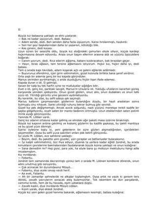 II
Büyük kız babasına yaklaştı ve elini uzatarak:
— Bak ne kadar üşüyorum, dedi. Babası:
— Adam sende, dedi. Ben senden daha fazla üşüyorum. Karısı hırslanmıştı, haykırdı:
— Sen her şeyi başkalarından daha iyi yaparsın, kötülüğü bile.
— Kes çeneni, dedi kocası.
Uzun süren bir sessizlik oldu, büyük kız eteğindeki çamurları eliyle siliyor, küçük kardeşi
hıçkırmasına devam ediyordu. Anası onun başını ellerinin arasına aldı ve yüzünü öpücüklere
boğarak:
— Canım yavrum, dedi. Rica ederim ağlama, babanı kızdıracaksın, bak birazdan geçer.
— Hayır, bırak ağlasın, tam tersine ağlamasını istiyorum. Hıçkır kız, hıçkır daha iyi, dedi
babası.
Tam o sırada kapı tıkırdadı, adam koşarak açtı ve geleni eğilerek selâmladı:
— Buyurunuz efendimiz, içeri girin velinimetim, güzel kızınızla birlikte bana şeref verdiniz.
Orta yaşlı bir adamla genç bir kız kapıda göründüler.
Marius yerinden ayrılmamıştı, o anda duyduğunu hiçbir lisan ifade edemez.
Kapıda duran o idi. O gelmişti.
Seven bir kalp bu tek harfin içine ne mutluluklar sığdığını bilir.
Evet o idi, genç kız, parktaki sevgili, Marius'in Ursula'sı idi. Yokluğu ufuklarını karartan güneş
karşısında yeniden ışıldıyordu. Onun güzel gözleri, onun alnı, onun dudakları ve onun tatlı
yüzü idi. Yitirdiği görüntü yine gecesini aydınlatıyordu.
Bu karanlık, bu izbe, bu sefil odaya ışık saçmıştı.
Marius kalbinin çarpmasından gözlerinin bulandığını duydu, bir hayli aradıktan sonra
bulmuştu onu nihayet. Sanki yitirdiği ruhunu tekrar bulmuş gibi sevindi.
Güzel kız pek değişmemişti. Ancak azıcık solgundu, nazlı yüzünü menekşe renkli kadife bir
şapka gölgeliyordu, siyah saten bir manto bedenini örtmüştü. Uzun eteklerinden saten potinli
minik ayağı görünüyordu.
Yanında M. Löblan vardı.
Genç kız odanın ortasına kadar gelmiş ve elindeki ağır paketi masa üzerine bırakmıştı.
Büyük kız kapının ardına çekilmiş ve kıskanç gözlerini bu kadife şapkaya, bu ipekli mantoya
ve bu güzel yüze dikmişti.
Đçerisi öylesine loştu ki, yeni gelenlerin bir süre gözleri alışmadığından, içeridekileri
seçemediler. Oysa bu sefil yuva sakinleri onları pek belirli görüyordu.
Đyi yüzlü M. Löblan, eve sahibine yaklaştı:
— Beyim, dedi. Bu pakette yeni giysiler, yün çoraplar ve battaniyeler bulacaksınız.
— Đyi kalpli velinimetimiz, bizi ihya ediyor, diyerek ta yerlere kadar eğildi Jondret, bu arada
konukların çevrelerine bakmalarından faydalanarak büyük kızına yaklaştı ve onun kulağına:
— Sana demedim mi? Hep giysi, para yok, ha söyle bana şu molozun mektubunu hangi adla
imzalamıştım.
Kız mırıldandı:
— Fabantu.
Jondret tam zamanında davranmıştı çünkü tam o sırada M. Löbnan kendisine dönerek, onun
adını unutmuş gibi soruyordu.
— Çok acınacak bir durumdasınız Mösyö...
— Fabantu, diye acele cevap verdi herif.
— Aa evet, Fabantu.
— Ah bir zamanlar sahnelerde ne alkışlar toplamıştım. Oysa artık ne yazık ki şansım ters
döndü, zavallı yavrularım ısınacak ateş bulamıyorlar. Tek iskemlem de dün parçalandı,
camımız kırıldı, hem de bu havada, eşim yataklara düştü.
— Zavallı kadın, diye mırıldandı Mösyö Löblan.
— Kızım yaralı, diye ekledi Jondret.
Küçük kız yeni gelen güzel hanıma bakarak, ağlamasını kesmişti, babası kulağına:
 