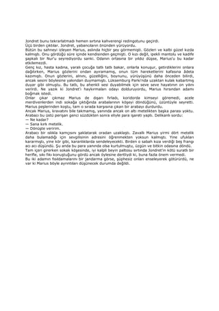 Jondret bunu tekrarlatmadı hemen sırtına kahverengi redingotunu geçirdi.
Üçü birden çıktılar. Jondret, yabancıların önünden yürüyordu.
Bütün bu sahneyi izleyen Marius, aslında hiçbir şey görmemişti. Gözleri ve kalbi güzel kızda
kalmıştı. Onu gördüğü süre içinde kendisinden geçmişti. O kızı değil, ipekli mantolu ve kadife
şapkalı bir Nur'u seyrediyordu sanki. Odanın ortasına bir yıldız düşse, Marius'u bu kadar
etkilemezdi.
Genç kız, hasta kadına, yaralı çocuğa tatlı tatlı bakar, onlarla konuşur, getirdiklerini onlara
dağıtırken, Marius gözlerini ondan ayıramamış, onun tüm hareketlerini kafasına âdeta
kazımıştı. Onun gözlerini, alnını, güzelliğini, boynunu, yürüyüşünü daha önceden bilirdi,
ancak sesini böylesine yakından duymamıştı. Lüksemburg Parkı'nda uzaktan kulak kabartmış
duyar gibi olmuştu. Bu tatlı, bu ahenkli sesi duyabilmek için seve seve hayatının on yılını
verirdi. Ne yazık ki Jondret'i haykırmaları odayı dolduruyordu, Marius hırsından adamı
boğmak istedi.
Onlar çıkar çıkmaz Marius de dışarı fırladı, koridorda kimseyi göremedi, acele
merdivenlerden indi sokağa çıktığında arabalarının köşeyi döndüğünü, üzüntüyle seyretti.
Marius peşlerinden koştu, tam o sırada karşısına çıkan bir arabayı durdurdu.
Ancak Marius, kravatını bile takmamış, yanında ancak on altı metelikten başka parası yoktu.
Arabacı bu üstü perişan genci süzdükten sonra eliyle para işareti yaptı. Delikanlı sordu:
— Ne kadar?
— Sana kırk metelik.
— Dönüşte veririm.
Arabacı bir ıslıkla kamçısını şaklatarak oradan uzaklaştı. Zavallı Marius yirmi dört metelik
daha bulamadığı için sevgilisinin adresini öğrenmekten yoksun kalmıştı. Yine ufukları
kararmıştı, yine kör gibi, karanlıklarda sendeleyecekti. Birden o sabah kıza verdiği beş frangı
acı acı düşündü. Şu anda bu para yanında olsa kurtulmuştu, üzgün ve bitkin odasına döndü.
Tam içeri girerken sokak köşesinde, iyi kalpli beyin paltosu sırtında Jondret'in kötü suratlı bir
herifle, sıkı fıkı konuştuğunu gördü ancak öylesine dertliydi ki, buna fazla önem vermedi.
Bu iki adamın fısıldamalarını bir jandarma görse, şüphesiz onları enseleyerek götürürdü, ne
var ki Marius böyle ayrıntıları düşünecek durumda değildi.
 