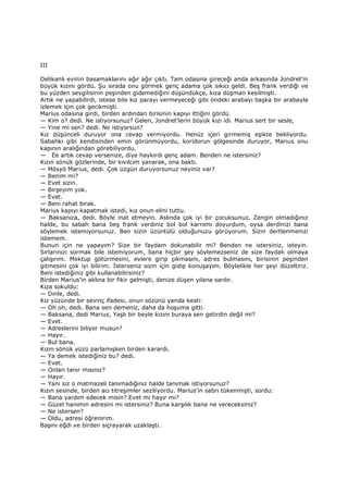 III
Delikanlı evinin basamaklarını ağır ağır çıktı. Tam odasına gireceği anda arkasında Jondret'in
büyük kızını gördü. Şu sırada onu görmek genç adama çok sıkıcı geldi. Beş frank verdiği ve
bu yüzden sevgilisinin peşinden gidemediğini düşündükçe, kıza düşman kesilmişti.
Artık ne yapabilirdi, istese bile kız parayı vermeyeceği gibi öndeki arabayı başka bir arabayla
izlemek için çok gecikmişti.
Marius odasına girdi, birden ardından birisinin kapıyı ittiğini gördü.
— Kim o? dedi. Ne istiyorsunuz? Gelen, Jondret'lerin büyük kızı idi. Marius sert bir sesle,
— Yine mi sen? dedi. Ne istiyorsun?
Kız düşünceli duruyor ona cevap vermiyordu. Henüz içeri girmemiş eşikte bekliyordu.
Sabahki gibi kendisinden emin görünmüyordu, koridorun gölgesinde duruyor, Marius onu
kapının aralığından görebiliyordu.
— Ee artık cevap versenize, diye haykırdı genç adam. Benden ne istersiniz?
Kızın sönük gözlerinde, bir kıvılcım yanarak, ona baktı.
— Mösyö Marius, dedi. Çok üzgün duruyorsunuz neyiniz var?
— Benim mi?
— Evet sizin.
— Birşeyim yok.
— Evet.
— Beni rahat bırak.
Marius kapıyı kapatmak istedi, kız onun elini tuttu.
— Baksanıza, dedi. Böyle inat etmeyin. Aslında çok iyi bir çocuksunuz. Zengin olmadığınız
halde, bu sabah bana beş frank verdiniz bol bol karnımı doyurdum, oysa derdinizi bana
söylemek istemiyorsunuz. Ben sizin üzüntülü olduğunuzu görüyorum. Sizin dertlenmenizi
istemem.
Bunun için ne yapayım? Size bir faydam dokunabilir mi? Benden ne istersiniz, isteyin.
Sırlarınızı sormak bile istemiyorum, bana hiçbir şey söylemezseniz de size faydalı olmaya
çalışırım. Mektup götürmesini, evlere girip çıkmasını, adres bulmasını, birisinin peşinden
gitmesini çok iyi bilirim. Đsterseniz sizin için gidip konuşayım. Böylelikle her şeyi düzeltiriz.
Beni istediğiniz gibi kullanabilirsiniz?
Birden Marius'in aklına bir fikir gelmişti, denize düşen yılana sarılır.
Kıza sokuldu:
— Dinle, dedi.
Kız yüzünde bir sevinç ifadesi, onun sözünü yanda kesti:
— Oh oh, dedi. Bana sen demeniz, daha da hoşuma gitti.
— Baksana, dedi Marius, Yaşlı bir beyle kızını buraya sen getirdin değil mi?
— Evet.
— Adreslerini biliyor musun?
— Hayır.
— Bul bana.
Kızın sönük yüzü parlamışken birden karardı.
— Ya demek istediğiniz bu? dedi.
— Evet.
— Onları tanır mısınız?
— Hayır.
— Yani siz o matmazeli tanımadığınız halde tanımak istiyorsunuz?
Kızın sesinde, birden acı titreşimler seziliyordu. Marius'in sabrı tükenmişti, sordu:
— Bana yardım edecek misin? Evet mi hayır mı?
— Güzel hanımın adresini mi istersiniz? Buna karşılık bana ne vereceksiniz?
— Ne istersen?
— Oldu, adresi öğrenirim.
Başını eğdi ve birden sıçrayarak uzaklaştı.
 