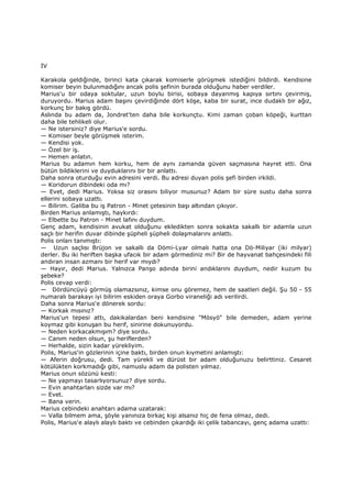 IV
Karakola geldiğinde, birinci kata çıkarak komiserle görüşmek istediğini bildirdi. Kendisine
komiser beyin bulunmadığını ancak polis şefinin burada olduğunu haber verdiler.
Marius'u bir odaya soktular, uzun boylu birisi, sobaya dayanmış kapıya sırtını çevirmiş,
duruyordu. Marius adam başını çevirdiğinde dört köşe, kaba bir surat, ince dudaklı bir ağız,
korkunç bir bakış gördü.
Aslında bu adam da, Jondret'ten daha bile korkunçtu. Kimi zaman çoban köpeği, kurttan
daha bile tehlikeli olur.
— Ne istersiniz? diye Marius'e sordu.
— Komiser beyle görüşmek isterim.
— Kendisi yok.
— Özel bir iş.
— Hemen anlatın.
Marius bu adamın hem korku, hem de aynı zamanda güven saçmasına hayret etti. Ona
bütün bildiklerini ve duyduklarını bir bir anlattı.
Daha sonra oturduğu evin adresini verdi. Bu adresi duyan polis şefi birden irkildi.
— Koridorun dibindeki oda mı?
— Evet, dedi Marius. Yoksa siz orasını biliyor musunuz? Adam bir süre sustu daha sonra
ellerini sobaya uzattı.
— Bilirim. Galiba bu iş Patron - Minet çetesinin başı altından çıkıyor.
Birden Marius anlamıştı, haykırdı:
— Elbette bu Patron - Minet lafını duydum.
Genç adam, kendisinin avukat olduğunu ekledikten sonra sokakta sakallı bir adamla uzun
saçlı bir herifin duvar dibinde şüpheli şüpheli dolaşmalarını anlattı.
Polis onları tanımıştı:
— Uzun saçlısı Brüjon ve sakallı da Dömi-Lyar olmalı hatta ona Dö-Miliyar (iki milyar)
derler. Bu iki heriften başka ufacık bir adam görmediniz mi? Bir de hayvanat bahçesindeki fili
andıran insan azmanı bir herif var mıydı?
— Hayır, dedi Marius. Yalnızca Panşo adında birini andıklarını duydum, nedir kuzum bu
şebeke?
Polis cevap verdi:
— Dördüncüyü görmüş olamazsınız, kimse onu göremez, hem de saatleri değil. Şu 50 - 55
numaralı barakayı iyi bilirim eskiden oraya Gorbo viraneliği adı verilirdi.
Daha sonra Marius'e dönerek sordu:
— Korkak mısınız?
Marius'un tepesi attı, dakikalardan beni kendisine "Mösyö" bile demeden, adam yerine
koymaz gibi konuşan bu herif, sinirine dokunuyordu.
— Neden korkacakmışım? diye sordu.
— Canım neden olsun, şu heriflerden?
— Herhalde, sizin kadar yürekliyim.
Polis, Marius'in gözlerinin içine baktı, birden onun kıymetini anlamıştı:
— Aferin doğrusu, dedi. Tam yürekli ve dürüst bir adam olduğunuzu belirttiniz. Cesaret
kötülükten korkmadığı gibi, namuslu adam da polisten yılmaz.
Marius onun sözünü kesti:
— Ne yapmayı tasarlıyorsunuz? diye sordu.
— Evin anahtarları sizde var mı?
— Evet.
— Bana verin.
Marius cebindeki anahtarı adama uzatarak:
— Valla bilmem ama, şöyle yanınıza birkaç kişi alsanız hiç de fena olmaz, dedi.
Polis, Marius'e alaylı alaylı baktı ve cebinden çıkardığı iki çelik tabancayı, genç adama uzattı:
 