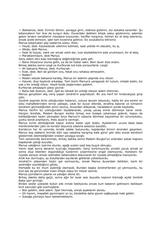 — Baksanıza, dedi. Evinize dönün, yavaşça girin, odanıza gizlenin, sizi sokakta sansınlar. Şu
tabancaların her ikisi de kurşun dolu. Duvardaki delikten bitişik odayı gözlersiniz, adamlar
gelsin bırakın kendilerini meydana koysunlar, herifler kızışınca, hemen bir el ateş edersiniz,
ancak acele etmeyin, işler tam kıvamına gelince. Siz avukatsınız bilirsiniz.
Marius tabancaları alıp ceplerine soktu. Polis:
— Haydi, dedi. Kaybedecek vaktimiz kalmadı, saat yedide mi olacaktı, bu iş.
— Altıda, dedi Marius.
— Saat iki buçuk, vakit var ancak vakit dar, size söylediklerimi asla unutmayın, bir el ateş.
— Meraklanmayın, dedi Marius.
Genç adam elini kapı tokmağına değdirdiğinde polis şefi:
— Bana ihtiyacınız olursa gelin, ya da bir haber salın. Beni Javer diye aratın.
Birkaç dakika sonra Lesgl ve Kurfeyrak kol kola yürüyorlardı. Lesgl:
— Ah baksana Marius, dedi. Kurfeyrak:
— Evet, dedi. Ben de gördüm onu, fakat onu rahatsız etmeyelim.
— Neden?
— Neden olacak baksana kardeş, Marius bir adamın peşinde onu izliyor.
— Hayret, diye haykırdı arkadaşı. Tam bizim Marius'e yaraşacak bir tutum, ortada kadın, kız
yok o bir erkeği izliyor. Haydi bizde peşlerinden gidelim.
Kurfeyrak arkadaşını çekip çevirdi:
— Bana bak dostum, dedi. Đşte bu olmadı bir erkeği izleyen adam izlenmez.
Marius gerçekten alış veriş yapan Jondret'in peşindeydi. Bir ara herif bir hırdavatçıya girip
çıktı.
Jondret peşinde birisi olduğundan habersiz, yoluna devam ediyordu, hatta bir ara kentin en
kötü mahallelerinden birine yaklaştı, yıkık bir duvar dibinde, etrafına bakındı ve kimsenin
kendisini görmediğinden emin olunca, duvardan atlayarak, harabelerin içinde kayboldu.
Marius herifin bu yokluğundan faydalanarak, yavaş yavaş evine dönmeye karar verdi.
Hergün ikindide, Madam Burgon kentte birkaç eve bulaşık yıkamaya giderdi, kapıyı da
kilitlediğinden kadın çıkmadan önce Marius'in odasına dönmesi kaçınılmaz bir zorunluluktu,
çünkü kendi anahtarını, Polis Javer'e vermişti.
Marius evine döndüğünde kapıyı ardına kadar açık buldu. Ayaklarının ucuna basa basa
merdivenlerden çıktı ve koridor boyunca odasına sessizce süzüldü.
Koridorun her iki yanında, kiralık odalar bulunurdu, kapılardan birinin önünden geçerken,
Marius boş odaların birinde dört saçı sakalına karışmış kafa görür gibi oldu ancak kendisini
göstermek istemediğinden oradan yavaşça sıvıştı.
Tam zamanında davranmıştı, birkaç dakika sonra Madam Burgon'un ardından sokak kapısını
kapatarak çıktığı duyuldu.
Marius yatağının üzerine oturdu, aşağı yukarı saat beş buçuk olmuştu.
Yarım saat sonra dananın kuyruğu kopacaktı. Gerçi korkmuyordu yürekli çocuk ancak az
sonra olup bitenleri düşündükçe tüylerinin ürpermesine engel olamıyordu. Kendisini bir
rüyada sanıyor ancak cebindeki tabancalara dokunarak bir rüyada olmadığına inanıyordu.
Artık kar durmuştu, ay bulutlardan sıyrılarak göklerde yükseliyordu.
Jondret'in odasından hiçbir ışık sızmıyordu, ancak Marius duvardaki delikten, kanlı bir
aydınlığın süzüldüğünü gördü.
Herhalde bu bir mum aydınlığı olamazdı. Bundan başka Jondret'lerden çıt çıkmıyordu, bu
kızıl ışık da görünmese insan bitişik odayı bir mezar sanırdı.
Marius çizmelerini çıkardı ve yatağın altına itti.
Birkaç dakika daha geçti, sonra ağır bir ayak sesi duyuldu kapının tokmağı açıldı Jondret
Baba içeri girmişti.
Birden sesler yükseldi bütün aile ininde bekliyordu ancak kurt babanın gelmesini bekleyen
kurt yavrulan gibi susmuşlardı.
— Ben geldim, dedi adam. Đşler tıkırında, ancak ayaklarım dondu.
— Oh hanım, maşallah giyinmişsin iyi iyi, böylelikle daha güven sağlayacak hale geldin.
— Sokağa çıkmaya hazır beklemekteyim.
 