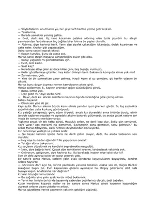 — Söylediklerimi unutmadın ya, her şeyi harfi harfine yerine getireceksin.
— Tasalanma.
— Burada yemekler yenmiş galiba.
— Evet, dedi ana. Üç tane kocaman patates aldırmış olan tuzla pişirdim bu ateşin
yanmasından faydalanarak hiç değilse birer lokma bir şeyler tikindik.
— Aldırma, diye haykırdı herif. Yarın size ziyafet çekeceğim lokantada, ördek kızartması ve
daha neler. Krallar gibi yaşatacağım.
Daha sonra sesini kısarak ekledi:
— Kapan kuruldu. Şunu da ateşe sok.
Marius sanki ateşin maşayla karıştırıldığını duyar gibi oldu.
— Kapıyı yağladın mı gıcırdamaması için.
— Evet, dedi kadın.
— Saat kaç?
— Neredeyse altıyı çalar az önce kilise çanı, beş buçuğu vurmuştu.
— Kızlar gözetlemeye gitsinler, hey kızlar dinleyin beni. Baksanıza komşuda kimse yok mu?
— Zannetmem, çıktı.
— Yine de bir bakmaktan zarar gelmez. Haydi kızım al şu şamdanı, git herifin odasını bir
dikizle.
Marius bunu duyar duymaz hemen karyolasının altına girdi.
Henüz saklanmıştı ki, kapının ardından ışığın süzüldüğünü gördü.
— Baba, kimse yok.
— Đçeri gidin mi? diye sordu herif.
— Hayır, dedi kız. Ancak anahtarını kapının dışında bıraktığına göre çıkmış olmalı.
Babası haykırdı:
— Olsun sen yine de gir.
Kapı açıldı. Marius ailenin büyük kızını elinde şamdan içeri girerken gördü. Bu loş aydınlıkta
sabahkinden daha korkunç görünüyordu.
Kız yatağa yanaşmıştı, genç adam ürperdi, ancak kız duvardaki ayna önünde durdu, elinin
tersiyle saçlarını sıvazladı ve aynadaki aksine bakarak gülümsedi, bu arada çatlak sesiyle son
moda bir romansı mırıldanıyordu:
"Aşkımız ancak bir tek hafta sürdü, Mutluluk anları, ne denli kısa olur, Sekiz gün sevişmek,
neye yarar? Aşk mevsimi hiç bitmemeli, Sevişmenin sonu gelmesin, sonu gelmesin." Bu
arada Marius titriyordu, kızın nefesini duymasından korkuyordu.
Kız pencereye yaklaştı ve yüksek sesle:
— Şu beyaz kefenin içinde Paris ne denli çirkin oluyor, dedi. Bu arada babasının sesi
duyuldu:
— Hey niye bu kadar eğlendin? Ne yapıyorsun orada?
— Yatağın altına bakıyorum.
Kız saçlarını düzeltmek ve kendisini seyretmekle meşguldü.
— Đnek, diye bağırdı herif. Çabuk dön kemiklerini kırarım, kaybedecek vaktimiz yok.
— Geliyorum, geliyorum, diye haykırdı kız. Bu barakada insanın niye vakti olur ki?
Son bir defa aynaya baktı ve kapıyı çekerek çıktı.
Bir saniye sonra Marius, kızların yalın ayak koridorda koşuştuklarını duyuyordu, Jondret
onlara haykırdı:
— Gözünüzü dört açın ha, biriniz parmaklık yanında beklesin ufaklık sen de, Küçük Banker
sokağının başını tut. Evin kapısından gözünü ayırmayın ha. Birşey görürseniz dört nala
buraya koşun. Anahtarınız var değil mi?
Kızların büyüğü homurdandı:
— Bu soğukta yine yalın ayak karda nöbet beklemek.
— Yarın her ikinizin de kürkle bezenmiş satenden potinleriniz olacak, dedi babalan.
Kızlar merdiveni koşarak indiler ve bir saniye sonra Marius sokak kapısının kapandığını
duyarak onların dışarı çıktıklarını anladı.
Marius gözetleme yerine geçmenin vaktinin geldiğini düşündü.
 