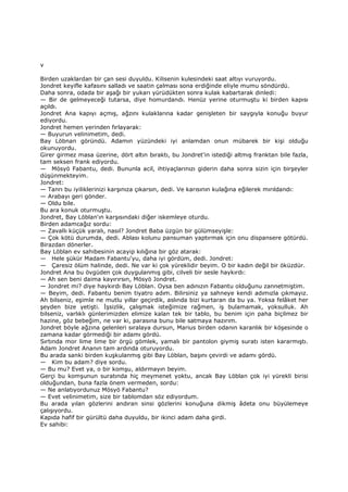 v
Birden uzaklardan bir çan sesi duyuldu. Kilisenin kulesindeki saat altıyı vuruyordu.
Jondret keyifle kafasını salladı ve saatin çalması sona erdiğinde eliyle mumu söndürdü.
Daha sonra, odada bir aşağı bir yukarı yürüdükten sonra kulak kabartarak dinledi:
— Bir de gelmeyeceği tutarsa, diye homurdandı. Henüz yerine oturmuştu ki birden kapısı
açıldı.
Jondret Ana kapıyı açmış, ağzını kulaklarına kadar genişleten bir saygıyla konuğu buyur
ediyordu.
Jondret hemen yerinden fırlayarak:
— Buyurun velinimetim, dedi.
Bay Löbnan göründü. Adamın yüzündeki iyi anlamdan onun mübarek bir kişi olduğu
okunuyordu.
Girer girmez masa üzerine, dört altın bıraktı, bu Jondret'in istediği altmış franktan bile fazla,
tam seksen frank ediyordu.
— Mösyö Fabantu, dedi. Bununla acil, ihtiyaçlarınızı giderin daha sonra sizin için birşeyler
düşünmekteyim.
Jondret:
— Tanrı bu iyiliklerinizi karşınıza çıkarsın, dedi. Ve karısının kulağına eğilerek mırıldandı:
— Arabayı geri gönder.
— Oldu bile.
Bu ara konuk oturmuştu.
Jondret, Bay Löblan'ın karşısındaki diğer iskemleye oturdu.
Birden adamcağız sordu:
— Zavallı küçük yaralı, nasıl? Jondret Baba üzgün bir gülümseyişle:
— Çok kötü durumda, dedi. Ablası kolunu pansuman yaptırmak için onu dispansere götürdü.
Birazdan dönerler.
Bay Löblan ev sahibesinin acayip kılığına bir göz atarak:
— Hele şükür Madam Fabantu'yu, daha iyi gördüm, dedi. Jondret:
— Çaresiz ölüm halinde, dedi. Ne var ki çok yüreklidir beyim. O bir kadın değil bir öküzdür.
Jondret Ana bu övgüden çok duygulanmış gibi, cilveli bir sesle haykırdı:
— Ah sen beni daima kayırırsın, Mösyö Jondret.
— Jondret mi? diye haykırdı Bay Löblan. Oysa ben adınızın Fabantu olduğunu zannetmiştim.
— Beyim, dedi. Fabantu benim tiyatro adım. Bilirsiniz ya sahneye kendi adımızla çıkmayız.
Ah bilseniz, eşimle ne mutlu yıllar geçirdik, aslında bizi kurtaran da bu ya. Yoksa felâket her
şeyden bize yetişti. Đşsizlik, çalışmak isteğimize rağmen, iş bulamamak, yoksulluk. Ah
bilseniz, varlıklı günlerimizden elimize kalan tek bir tablo, bu benim için paha biçilmez bir
hazine, göz bebeğim, ne var ki, parasına bunu bile satmaya hazırım.
Jondret böyle ağzına gelenleri sıralaya dursun, Marius birden odanın karanlık bir köşesinde o
zamana kadar görmediği bir adamı gördü.
Sırtında mor lime lime bir örgü gömlek, yamalı bir pantolon giymiş suratı isten kararmıştı.
Adam Jondret Ananın tam ardında oturuyordu.
Bu arada sanki birden kuşkulanmış gibi Bay Löblan, başını çevirdi ve adamı gördü.
— Kim bu adam? diye sordu.
— Bu mu? Evet ya, o bir komşu, aldırmayın beyim.
Gerçi bu komşunun suratında hiç meymenet yoktu, ancak Bay Löblan çok iyi yürekli birisi
olduğundan, buna fazla önem vermeden, sordu:
— Ne anlatıyordunuz Mösyö Fabantu?
— Evet velinimetim, size bir tablomdan söz ediyordum.
Bu arada yılan gözlerini andıran sinsi gözlerini konuğuna dikmiş âdeta onu büyülemeye
çalışıyordu.
Kapıda hafif bir gürültü daha duyuldu, bir ikinci adam daha girdi.
Ev sahibi:
 