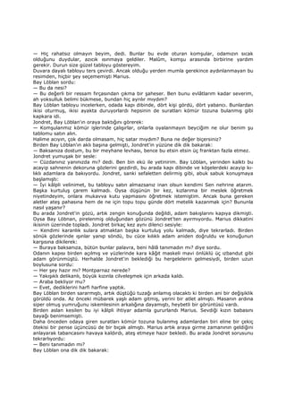 — Hiç rahatsız olmayın beyim, dedi. Bunlar bu evde oturan komşular, odamızın sıcak
olduğunu duydular, azıcık ısınmaya geldiler. Malûm, komşu arasında birbirine yardım
gerekir. Durun size güzel tabloyu göstereyim.
Duvara dayalı tabloyu ters çevirdi. Ancak olduğu yerden mumla gerekince aydınlanmayan bu
resimden, hiçbir şey seçememişti Marius.
Bay Löblan sordu:
— Bu da nesi?
— Bu değerli bir ressam fırçasından çıkma bir şaheser. Ben bunu evlâtlarım kadar severim,
ah yoksulluk belimi bükmese, bundan hiç ayrılır mıydım?
Bay Löblan tabloyu incelerken, odada kapı dibinde, dört kişi gördü, dört yabancı. Bunlardan
ikisi oturmuş, ikisi ayakta duruyorlardı hepsinin de suratları kömür tozuna bulanmış gibi
kapkara idi.
Jondret, Bay Löblan'ın oraya baktığını görerek:
— Komşulanmız kömür işlerinde çalışırlar, onlarla oyalanmayın beyciğim ne olur benim şu
tablomu satın alın.
Halime acıyın, çok darda olmasam, hiç satar mıydım? Buna ne değer biçersiniz?
Birden Bay Löblan'ın aklı başına gelmişti, Jondret'in yüzüne dik dik bakarak:
— Baksanıza dostum, bu bir meyhane levhası, bence bu etsin etsin üç franktan fazla etmez.
Jondret yumuşak bir sesle:
— Cüzdanınız yanınızda mı? dedi. Ben bin ekü ile yetinirim. Bay Löblan, yerinden kalktı bu
acayip sahnenin dekoruna gözlerini gezdirdi, bu arada kapı dibinde ve köşelerdeki acayip kı-
lıklı adamlara da bakıyordu. Jondret, sanki sefaletten delirmiş gibi, abuk sabuk konuşmaya
başlamıştı:
— Đyi kâlpli velinimet, bu tabloyu satın almazsanız inan olsun kendimi Sen nehrine atarım.
Başka kurtuluş çarem kalmadı. Oysa düşünün bir kez, kızlarıma bir meslek öğretmek
niyetindeyim, onlara mukavva kutu yapmasını öğretmek istemiştim. Ancak buna gereken
aletler ateş pahasına hem de ne için topu topu günde dört metelik kazanmak için? Bununla
nasıl yaşanır?
Bu arada Jondret'in gözü, artık zengin konuğunda değildi, adam bakışlarını kapıya dikmişti.
Oysa Bay Löbnan, pirelenmiş olduğundan gözünü Jondret'ten ayırmıyordu. Marius dikkatini
ikisinin üzerinde topladı. Jondret birkaç kez aynı dilenci sesiyle:
— Kendimi karanlık sulara atmaktan başka kurtuluş yolu kalmadı, diye tekrarladı. Birden
sönük gözlerinde ışınlar yanıp söndü, bu cüce kılıklı adam aniden doğruldu ve konuğunun
karşısına dikilerek:
— Buraya baksanıza, bütün bunlar palavra, beni hâlâ tanımadın mı? diye sordu.
Odanın kapısı birden açılmış ve yüzlerinde kara kâğıt maskeli mavi önlüklü üç ızbandut gibi
adam görünmüştü. Herhalde Jondret'in beklediği bu hergelelerin gelmesiydi, birden uzun
boylusuna sordu:
— Her şey hazır mı? Montparnaz nerede?
— Yakışıklı delikanlı, büyük kızınla cilveleşmek için arkada kaldı.
— Araba bekliyor mu?
— Evet, dediklerini harfi harfine yaptık.
Bay Löblan birden sararmıştı, artık düştüğü tuzağı anlamış olacaktı ki birden ani bir değişiklik
görüldü onda. Az önceki mübarek yaşlı adam gitmiş, yerini bir atlet almıştı. Masanın ardına
siper olmuş yumruğunu iskemlesinin arkalığına dayamıştı, heybetli bir görüntüsü vardı.
Birden aslan kesilen bu iyi kâlpli ihtiyar adamla gururlandı Marius. Sevdiği kızın babasını
bayağı benimsemişti.
Daha önceden odaya giren suratları kömür tozuna bulanmış adamlardan biri eline bir çekiç
ötekisi bir pense üçüncüsü de bir bıçak almıştı. Marius artık araya girme zamanının geldiğini
anlayarak tabancasını havaya kaldırdı, ateş etmeye hazır bekledi. Bu arada Jondret sorusunu
tekrarlıyordu:
— Beni tanımadın mı?
Bay Löblan ona dik dik bakarak:
 