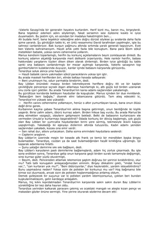 -Vaterlo Savaşı'nda bir generalin hayatını kurtardım. Herif kont mu, baron mu, birşeylerdi.
Bana teşekkür ederken adını söylemişti, fakat sersemin sesi öylesine kısıktı ki iyice
duyamadım. Bu jestim için, en azından bir madalya haketmiştim ben...
Ah budala herif, bana teşekkür edeceğine adını doğru dürüst söylese şu sıralarda daha fazla
işime yarardı. Şu gördüğün tablo ki, en ünlü ressamımız David tarafından yapılmıştır, işte bu
sahneyi canlandırıyor. Bak kurşun yağmuru altında sırtımda yaralı generali taşıyorum. Evet
ben Vaterlo kahramanıyım. Haydi artık yetti fazla bile konuştum. Bana para lâzım sökül
metelikleri babalık, yoksa canını cehenneme yollarım.
Marius kendisini toparlamıştı, herifin bu korkunç açıklamalarını beyni zonklayarak dinledi. Bu
korkunç adamın alçaklığı karşısında mert delikanlı ürperiyordu. Hele nankör herifin, babası
hakkındaki yargılarını tüyleri diken diken olarak dinlemişti. Birden iyice gördüğü bu tablo
sanki ona babasını canlandırmıştı bir mezar açılmıştı karşısında, Vaterlo savaşının top
gümbürtülerini kulaklarında duyuyor, kanlar içinde babasını karşısında görüyordu.
Tenardiye soluk alınca yine haykırdı:
— Haydi babalık canını yakmadan sökül paracıklarını yoksa işin iştir.
Bu arada maskeli heriflerden biri, elinde baltayı havada sallayarak:
— Beni unutmayın ha, odun yarmakta birebirim, dedi.
Bay Löblan önündeki masayı birden tekmeleyerek heriflere doğru itti ve bir kaplan
çevikliğiyle pencereye sıçradı dışarı atlamaya hazırlamıştı ki, altı güçlü kol birden uzanarak
onu zorla içeri çektiler. Bu arada Tenardiye'nin karısı adamı saçlarından yakalamıştı.
Bu gürültüye koridorda bekleyen haydutlar da koşuştular. Marius içinden bir dua mırıldandı.
"Babacığım beni bağışla," diyerek elini tabancasına götürdü. Tam ateş edecekti ki,
Tenardiye'nin yüksek sesi yükseldi:
— Herifin canını cehenneme yollamayın, henüz o altın yumurtlayan tavuk, bana onun ölüsü
değil dirisi gerek.
Kurbanının kaçma çabası Tenardiye'nin aklına başına getirmişti, onun benliğinde iki kişilik
yaşardı. Birisi zalim adam, öbürü kurnaz adam. Birden hileye baş vurdu. Bu arada Marius'de
ateş etmekten vazgeçti, olayların gelişmesini bekledi. Belki de babasının kurtarıcısını ele
vermeden Ursula'yı kurtarmayı başarabilirdi? Odada korkunç bir dövüş başlamıştı, çok güçlü
olan Bay Löblan bir yumrukta haydutlardan birini yere sermiş, tekmesiyle ikisini kapıya
yapıştırmıştı. Yakaladığı iki eşkıyayı dizlerinin altında tutuyordu. Kadın adamı yeniden
saçlarından yakaladı, kocası ona emir verdi:
— Sen rahat dur, atkını yırtacaksın. Daha sonra emrindeki haydutlara seslendi:
— Ceplerini araştırın.
Bay Löblan'ın üzerinde meşin bir kesede altı frank ve temiz bir mendilden başka birşey
bulamadılar. Tenardiye, cüzdan ya da saat bulamadığından hayâl kırıklığına uğramıştı. Đpi
kaparak adamlarına fırlattı.
— Şunu yatağın demirine sıkı sıkı bağlayın, dedi.
Bay Löblan'ı karyolanın paslı demirlerine bağlamışlardı, adam hiç zorluk çıkarmadı. Bu işte
sona erdikten sonra, Tenardiye gelip onun karşısına geçti birden suratı tamamıyla değişmişti,
sinsi kurnaz güler yüzlü oluvermişti.
— Beyim, dedi. Pencereden atlamak istemenize şaştım doğrusu bir yerinizi kırabilirdiniz, olur
mu? Tatlı tatlı konuşalım anlaşacağımızdan eminim. Birşey dikkatimi çekti, "imdat hırsız
var,", "can kurtaran yok mu?", "Beni öldürüyorlar," diye haykırabilir, yardım isteyebilirdiniz?
Bunu yapmadınız neden? Yoksa sizin de polisten bir korkunuz mu var? Hoş bağırsanız bile
kimse sizi duymazdı, ancak sizin de polisten hoşlanmadığınızı anlamış oldum.
Demek gizleyecek bir suçunuz var ki polisten yardım istemiyorsunuz, çoktan beri bundan
kuşkulanmaktayım, gelin kardeşçe anlaşalım.
Marius, hiç kılını kıpırdatmadan Tenardiye'nin karşısında sakin sakin duran Bay Löblan'ın
yürekliliğine bir kez daha hayran oldu.
Tenardiye yerinden kalkarak paravanı çekmiş ve ocaktaki mangalı ve ateşte kızan pençe ve
makasları gözler önüne sermişti. Yine yerine oturarak sözlerine devam etti:
 