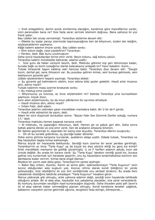 — Evet anlaşabiliriz, demin azıcık sinirlenmiş olacağım, kendinize göre masraflarınız vardır,
sizin paranızdan bana ne? Size fazla zarar vermek istemem doğrusu. Bana yalnızca iki yüz
frank yeter.
Bay Löblan tek cevap vermemişti. Tenardiye sözlerine devam etti:
— Elbette bu kadar parayı üzerinizde taşımayacağınızı ben de biliyorum, sizden tek isteğim,
söyleyeceklerimi yapmanız.
Kâğıt kalemi adamın önüne sürdü. Bay Löblan sordu:
— Elim kolum bağlı, nasıl yazabilirim? Tenardiye:
— Pardon, dedi. Bak bunu unutmuştum.
Daha sonra haydutlardan birine emir verdi: Beyin kolunu, sağ kolunu çözün.
Tenardiye kalemi mürekkebe batırarak, adama uzattı:
— Size şunu da haber vereyim beyim, dedi. Mektubu götüren kişi geri dönünceye kadar,
burada bağlı ve bizim tutsağımız olarak kalacaksınız anlaşıldı mı? Yazın bakalım: Kızım...
Tutsak titreyerek başını kaldırıp eski hancıya baktı. Tenardiye diye devam etti: "Sevgili
kızım, derhal gel, sana ihtiyacım var. Bu pusulayı getiren kimse, seni buraya getirecek, seni
bekliyorum güvenle gel."
Löblan söylenenlerin hepsini yazmıştı. Tenardiye ekledi:
— Şu güvenle gel kelimelerini silelim, kızın aklına kötü şeyler gelebilir. Haydi artık imzanızı
atın, adınız neydi?
Tutsak kalemini masa üzerine bırakarak sordu:
— Bu mektup kime yazıldı?
— Biliyorsunuz ya kızınıza, az önce söylemedim mi? Aslında Tenardiye yine kurnazlıktan
şaşmıyor, küçük diyor,
kızın adını söylemiyordu, bu da onun plânlarının bir ayrıntısı olmalıydı.
— Haydi imzanızı atın, adınız neydi?
— Ürben Fabr, dedi adam.
Tenardiye adamın cebinden çıkan mendildeki markalara baktı. Bir U bir de F gördü.
— Haydi artık adresinizi de yazın, dedi.
Adam bir süre düşünceli durduktan sonra: "Bayan Fabr Sen Dominik Danfer sokağı, numara
17," dedi.
Tenardiye mektubu hemen kaparak karısına verdi:
— Al mektubu, ne yapacağını biliyorsun, dedi. Hemen git ve çabuk geri dön. Daha sonra
baltalı adama döndü ve ona emir verdi. Sen de arabanın arkasına binersin.
Bir dakika geçmemişti ki, dışarıdan bir kamçı sesi duyuldu. Tenardiye ellerini ovuşturdu:
— Oh oh bu süratle giderlerse, üç çeyreğe kadar dönerler.
Daha sonra şömine karşısına kurularak, ayaklarını ateşe uzattı. Odada tutsak, Tenardiye ve
beş hayduttan başka kimse kalmamıştı.
Marius büyük bir heyecanla bekliyordu. Sevdiği kızın üzerine bir esrar perdesi gerilmişti.
Tenardiye'nin az önce "Tarla Kuşu" ya da küçük kız diye sözünü ettiği bu genç kız kimdi?
Artık mendildeki markanın da gizliliği çözülmüştü. U ve F harfleri adamın adıydı, kızın adı
Ursula değildi. Bu arada bir karara vardı: Şu "Tarla Kuşu" lakabını verdiği güzel kız, buraya
gelirse onu kurtarmak için harekete geçerim, onu bu haydutlara bırakmaktansa kanımın son
damlasına kadar veririm. Kimse bana engel olamaz."
Böylece bir yarım saat daha geçti, Tenardiye'nin çenesi açılmıştı.
— Bakın Bay Urben, diyordu. Karım az sonra gelir, sabırsızlanmayın "Tarla Kuşunun" sizin
kızınız olduğundan asla kuşkum yok. Kızınızı rehine olarak kendi bildiğimiz bir yerde
gizleyeceğiz, bize istediğimiz iki yüz bini verdiğinizde onu serbest bırakırız. Bu arada beni
yakalamak istediğiniz takdirde arkadaşım "Tarla Kuşunun" hesabını görür.
Marius çıldıracak gibi olmuştu, artık yalnızca adamın değil, sevdiği kızın hayatında tehlikede
olduğunu anladı. Bir el ateş etse, haydutlar kızı yakalamış olacaklar, ona zarar vereceklerdi.
Bu korkunç durumdan sevdiğini nasıl kurtaracağını düşündü. Daha önceden polis şefi Javer'e
iki el ateş ederek haber vermediğine pişman olmuştu. Kendi kendisine lanetler yağdırdı,
babasının vasiyetini yerine getirmek uğruna, sevgilisini feda etmişti, bilmeyerek...
 