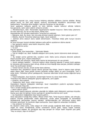 VI
Haydutlar kaçmak için, oraya buraya fırlatmış oldukları silâhların üzerine atıldılar. Birkaç
saniye sonra, bu azılı yedi eşkıya, korkunç durumlarda kendilerini savunmaya hazır
bekliyorlardı. Tenardiye eline bıçağını, cadı karı kocaman bir taş almıştı.
Javer şapkasını kafasına geçirdi ve kılıcı belinde, sopası kolunun altında kollarını
kavuşturarak, sakin sakin odanın ortasına yürüdü:
— Meraklanmayın, dedi. Pencereden kaçamazsınız kapıdan buyurun. Daha kolay çıkarsınız.
Siz tam yedi kişi, biz ise on beş kişiyiz. Rahat olun.
Haydutlardan biri elindeki tabancasını Tenardiye'ye uzatarak:
— Baksana, dedi. Bu Javer, ben ona ateş etmeye cesaret edemem. Senin gözün pek mi?
— Elbette, diyerek Tenardiye tabancayı kaptı. Javer seslendi:
— Zahmet etme dostum bana isabet ettiremezsin. Tenardiye tetiği çekti kurşun duvara
saplandı.
Az önce konuşan haydut elindeki baltasını polis şefinin ayaklarının dibine atarak:
— Sen şeytanın tekisin, sana teslim oluyorum, dedi.
Javer diğerlerine sordu:
— Ya siz?
Hep bir ağızdan:
— Bizde bizde, diye haykırdılar... Đçlerinden Babek:
— Tek bir isteğim var, dedi. Kodeste olduğum süre içinde, benim tütünümü eksik etmeyin.
Javer:
— Bu isteğin yerine getirildi bile, cevabını verdi. Daha sonra arkasına dönerek seslendi:
Haydi çocuklar girin, hepsini bilezikleyin.
Birden erkek sesi olmayan, fakat kadın sesine de benzemeyen bir ses gürledi:
— Azıcık yaklaşın bakalım... Korkunç kadının atkısı düşmüş başında o acayip tüylü şapkası,
bir devanası gibi kocasına siper olmuş, elinde az önce kaptığı kaya parçası, polislere yaklaştı.
Javer hiç korkmadan ilerledi:
— Yaman karısın ana be, ancak bunlar bana sökmez.
Tenardiye Ana, bacaklarını açarak olanca gücüyle taşı fırlattı. Javer'in başına nişan almıştı,
adam başını eğdi, kaya karşıki duvara çarparak sıvalan döktü ve yere yuvarlandı. Tam o
anda Javer, Tenardiye çiftine yaklaşıyordu, kocaman ellerinden biriyle kocayı diğeriyle karıyı
yakaladı.
— Haydi kelepçeler, diye haykırdı. Jandarmalar hemen bu emre itaat ettiler.
Tenardiye Ana ellerine kelepçeler geçince ağlayarak, yere yığıldı:
— Kızlarım, diye sızlandı.
— Tasalanma, dedi. Javer, onları koruyoruz.
Haydutların hepsine kelepçeleri takılmıştı. Javer maskelilerin yüzlerini açmadan hepsine
kendi adlarıyla hitap etti.
Tam o sırada tutsağı gördü adamlarına emir verdi:
— Beyin iplerini çözün.
Daha sonra başına geçerek cebinden çıkardığı bir kâğıda zabıt dilekçesini yazmaya koyuldu.
Daima aynı olan ilk satırları henüz yazmıştı ki, jandarma erlerine emir verdi:
— Şu haydutların bağladıkları beyi karşıma getirin.
Oysa eşkıyaların tutsağı Bay Löblan, Mösyö Urben Fabr, Tarla Kuşunun babası, yok olmuştu.
Kapının önünde jandarmalar nöbet bekliyordu, ancak adam kargaşalık ve karanlıktan
faydalanarak pencereden kaçmış olacaktı. Jandarmalardan biri pencereye koşup baktı
kimseleri göremedi. Đp merdiven dışarı sarkıyordu. Javer dişlerinin arasından mırıldandı:
— Vay anasına! Đyi malmış...
Bu olayların ertesi günü, sıska solgun bir erkek çocuğu ayağında delik deşik bir pantolon,
neşeli bir türkü mırıldanarak Gorbo viranesinin önüne geldi. Kapıyı kapalı bularak,
tekmelemeye başladı. Bu gürültüye saçı başı perişan bir ihtiyar kadın koşarak çıka geldi,
"Hey ne oluyor, kapı mı kırılıyor?"
 