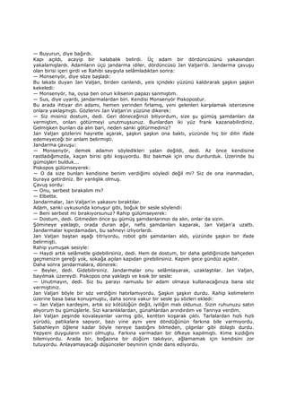 — Buyurun, diye bağırdı.
Kapı açıldı, acayip bir kalabalık belirdi. Üç adam bir dördüncüsünü yakasından
yakalamışlardı. Adamların üçü jandarma idiler, dördüncüsü Jan Valjan'dı. Jandarma çavuşu
olan birisi içeri girdi ve Rahibi saygıyla selâmladıktan sonra:
— Monsenyör, diye söze başladı:
Bu lakabı duyan Jan Valjan, birden canlandı, yeis içindeki yüzünü kaldırarak şaşkın şaşkın
kekeledi:
— Monsenyör, ha, oysa ben onun kilisenin papazı sanmıştım.
— Sus, diye uyardı, jandarmalardan biri. Kendisi Monsenyör Piskopostur.
Bu arada ihtiyar din adamı, hemen yerinden fırlamış, yeni gelenleri karşılamak istercesine
onlara yaklaşmıştı. Gözlerini Jan Valjan'ın yüzüne dikerek:
— Siz misiniz dostum, dedi. Geri döneceğinizi biliyordum, size şu gümüş şamdanları da
vermiştim, onları götürmeyi unutmuşsunuz. Bunlardan iki yüz frank kazanabilirdiniz.
Gelmişken bunları da alın bari, neden sanki götürmediniz?
Jan Valjan gözlerini hayretle açarak, şaşkın şaşkın ona baktı, yüzünde hiç bir dilin ifade
edemeyeceği bir anlam belirmişti.
Jandarma çavuşu:
— Monsenyör, demek adamın söyledikleri yalan değildi, dedi. Az önce kendisine
rastladığımızda, kaçan birisi gibi koşuyordu. Biz bakmak için onu durdurduk. Üzerinde bu
gümüşleri bulduk...
Piskopos gülümseyerek:
— O da size bunları kendisine benim verdiğimi söyledi değil mi? Siz de ona inanmadan,
buraya getirdiniz. Bir yanlışlık olmuş.
Çavuş sordu:
— Onu, serbest bırakalım mı?
— Elbette.
Jandarmalar, Jan Valjan'ın yakasını bıraktılar.
Adam, sanki uykusunda konuşur gibi, boğuk bir sesle söylendi:
— Beni serbest mi bırakıyorsunuz? Rahip gülümseyerek:
— Dostum, dedi. Gitmeden önce şu gümüş şamdanlarınızı da alın, onlar da sizin.
Şömineye yaklaştı, orada duran ağır, nefis şamdanları kaparak, Jan Valjan'a uzattı.
Jandarmalar kıpırdamadan, bu sahneyi izliyorlardı.
Jan Valjan baştan aşağı titriyordu, robot gibi şamdanları aldı, yüzünde şaşkın bir ifade
belirmişti.
Rahip yumuşak sesiyle:
— Haydi artık selâmetle gidebilirsiniz, dedi. Hem de dostum, bir daha geldiğinizde bahçeden
geçmenizin gereği yok, sokağa açılan kapıdan girebilirsiniz. Kapım gece gündüz açıktır.
Daha sonra jandarmalara, dönerek:
— Beyler, dedi. Gidebilirsiniz. Jandarmalar onu selâmlayarak, uzaklaştılar. Jan Valjan,
bayılmak üzereydi. Piskopos ona yaklaştı ve kısık bir sesle:
— Unutmayın, dedi. Siz bu parayı namuslu bir adam olmaya kullanacağınıza bana söz
vermiştiniz.
Jan Valjan böyle bir söz verdiğini hatırlamıyordu. Şaşkın şaşkın durdu. Rahip kelimelerin
üzerine basa basa konuşmuştu, daha sonra vakur bir sesle şu sözleri ekledi:
— Jan Valjan kardeşim, artık siz kötülüğün değil, iyiliğin malı oldunuz. Sizin ruhunuzu satın
alıyorum bu gümüşlerle. Sizi karanlıklardan, günahlardan arındırdım ve Tanrıya verdim.
Jan Valjan peşinde kovalayanlar varmış gibi, kentten koşarak çıktı. Tarlalardan hızlı hızlı
yürüdü, patikalara sapıyor, bazı yine aynı yere döndüğünün farkına bile varmıyordu.
Sabahleyin öğlene kadar böyle nereye bastığını bilmeden, çılgınlar gibi dolaştı durdu.
Yepyeni duyguların esiri olmuştu. Farkına varmadan bir öfkeye kapılmıştı. Kime kızdığını
bilemiyordu. Arada bir, boğazına bir düğüm takılıyor, ağlamamak için kendisini zor
tutuyordu. Anlayamayacağı düşünceler beyninin içinde dans ediyordu.
 
