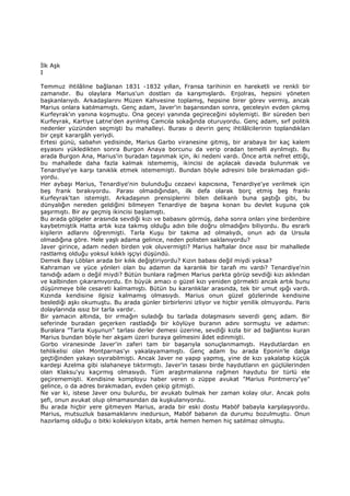 Đlk Aşk
I
Temmuz ihtilâline bağlanan 1831 -1832 yıllan, Fransa tarihinin en hareketli ve renkli bir
zamanıdır. Bu olaylara Marius'un dostları da karışmışlardı. Enjolras, hepsini yöneten
başkanlarıydı. Arkadaşlarını Müzen Kahvesine toplamış, hepsine birer görev vermiş, ancak
Marius onlara katılmamıştı. Genç adam, Javer'in başarısından sonra, geceleyin evden çıkmış
Kurfeyrak'ın yanına koşmuştu. Ona geceyi yanında geçireceğini söylemişti. Bir süreden beri
Kurfeyrak, Kartiye Latne'den ayrılmış Camcıla sokağında oturuyordu. Genç adam, sırf politik
nedenler yüzünden seçmişti bu mahalleyi. Burası o devrin genç ihtilâlcilerinin toplandıkları
bir çeşit karargâh yeriydi.
Ertesi günü, sabahın yedisinde, Marius Garbo viranesine gitmiş, bir arabaya bir kaç kalem
eşyasını yükledikten sonra Burgon Anaya borcunu da verip oradan temelli ayrılmıştı. Bu
arada Burgon Ana, Marius'in buradan taşınmak için, iki nedeni vardı. Önce artık nefret ettiği,
bu mahallede daha fazla kalmak istememiş, ikincisi de açılacak davada bulunmak ve
Tenardiye'ye karşı tanıklık etmek istememişti. Bundan böyle adresini bile bırakmadan gidi-
yordu.
Her aybaşı Marius, Tenardiye'nin bulunduğu cezaevi kapıcısına, Tenardiye'ye verilmek için
beş frank bırakıyordu. Parası olmadığından, ilk defa olarak borç etmiş beş frankı
Kurfeyrak'tan istemişti. Arkadaşının prensiplerini bilen delikanlı buna şaştığı gibi, bu
dünyalığın nereden geldiğini bilmeyen Tenardiye de başına konan bu devlet kuşuna çok
şaşırmıştı. Bir ay geçmiş ikincisi başlamıştı.
Bu arada gölgeler arasında sevdiği kızı ve babasını görmüş, daha sonra onları yine birdenbire
kaybetmiştik Hatta artık kıza takmış olduğu adın bile doğru olmadığını biliyordu. Bu esrarlı
kişilerin adlarını öğrenmişti. Tarla Kuşu bir takma ad olmalıydı, onun adı da Ursula
olmadığına göre. Hele yaşlı adama gelince, neden polisten saklanıyordu?
Javer girince, adam neden birden yok oluvermişti? Marius haftalar önce ıssız bir mahallede
rastlamış olduğu yoksul kılıklı işçiyi düşündü.
Demek Bay Löblan arada bir kılık değiştiriyordu? Kızın babası değil miydi yoksa?
Kahraman ve yüce yönleri olan bu adamın da karanlık bir tarafı mı vardı? Tenardiye'nin
tanıdığı adam o değil miydi? Bütün bunlara rağmen Marius parkta görüp sevdiği kızı aklından
ve kalbinden çıkaramıyordu. En büyük amacı o güzel kızı yeniden görmekti ancak artık bunu
düşünmeye bile cesareti kalmamıştı. Bütün bu karanlıklar arasında, tek bir umut ışığı vardı.
Kızında kendisine ilgisiz kalmamış olmasıydı. Marius onun güzel gözlerinde kendisine
beslediği aşkı okumuştu. Bu arada günler birbirlerini izliyor ve hiçbir yenilik olmuyordu. Paris
dolaylarında ıssız bir tarla vardır.
Bir yamacın altında, bir ırmağın suladığı bu tarlada dolaşmasını severdi genç adam. Bir
seferinde buradan geçerken rastladığı bir köylüye buranın adını sormuştu ve adamın:
Buralara "Tarla Kuşunun" tarlası derler demesi üzerine, sevdiği kızla bir ad bağlantısı kuran
Marius bundan böyle her akşam üzeri buraya gelmesini âdet edinmişti.
Gorbo viranesinde Javer'in zaferi tam bir başarıyla sonuçlanmamıştı. Haydutlardan en
tehlikelisi olan Montparnas'yı yakalayamamıştı. Genç adam bu arada Eponin'le dalga
geçtiğinden yakayı sıyırabilmişti. Ancak Javer ne yapıp yapmış, yine de kızı yakalatıp küçük
kardeşi Azelma gibi islahaneye tıktırmıştı. Javer'in tasası birde haydutların en güçlülerinden
olan Klaksu'yu kaçırmış olmasıydı. Tüm araştırmalarına rağmen haydutu bir türlü ele
geçirememişti. Kendisine komployu haber veren o züppe avukat "Marius Pontmercy'ye"
gelince, o da adres bırakmadan, evden çekip gitmişti.
Ne var ki, istese Javer onu bulurdu, bir avukatı bulmak her zaman kolay olur. Ancak polis
şefi, onun avukat olup olmamasından da kuşkulanıyordu.
Bu arada hiçbir yere gitmeyen Marius, arada bir eski dostu Maböf babayla karşılaşıyordu.
Marius, mutsuzluk basamaklarını inedursun, Maböf babanın da durumu bozulmuştu. Onun
hazırlamış olduğu o bitki koleksiyon kitabı, artık hemen hemen hiç satılmaz olmuştu.
 