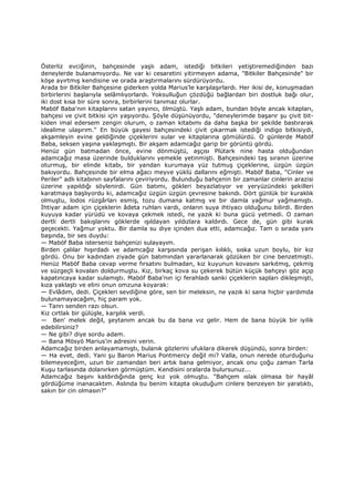 Österliz evciğinin, bahçesinde yaşlı adam, istediği bitkileri yetiştiremediğinden bazı
deneylerde bulanamıyordu. Ne var ki cesaretini yitirmeyen adama, "Bitkiler Bahçesinde" bir
köşe ayırtmış kendisine ve orada araştırmalarını sürdürüyordu.
Arada bir Bitkiler Bahçesine giderken yolda Marius'le karşılaşırlardı. Her ikisi de, konuşmadan
birbirlerini başlarıyla selâmlıyorlardı. Yoksulluğun çözdüğü bağlardan biri dostluk bağı olur,
iki dost kısa bir süre sonra, birbirlerini tanımaz olurlar.
Maböf Baba'nın kitaplarını satan yayıncı, ölmüştü. Yaşlı adam, bundan böyle ancak kitapları,
bahçesi ve çivit bitkisi için yaşıyordu. Şöyle düşünüyordu, "deneylerimde başarır şu çivit bit-
kiden imal edersem zengin olurum, o zaman kitabımı da daha başka bir şekilde bastırarak
idealime ulaşırım." En büyük gayesi bahçesindeki çivit çıkarmak istediği indigo bitkisiydi,
akşamleyin evine geldiğinde çiçeklerini sular ve kitaplarına gömülürdü. O günlerde Maböf
Baba, seksen yaşına yaklaşmıştı. Bir akşam adamcağız garip bir görüntü gördü.
Henüz gün batmadan önce, evine dönmüştü, aşçısı Plütark nine hasta olduğundan
adamcağız masa üzerinde bulduklarını yemekle yetinmişti. Bahçesindeki taş sıranın üzerine
oturmuş, bir elinde kitabı, bir yandan kurumaya yüz tutmuş çiçeklerine, üzgün üzgün
bakıyordu. Bahçesinde bir elma ağacı meyve yüklü dallarını eğmişti. Maböf Baba, "Cinler ve
Periler" adlı kitabının sayfalarını çeviriyordu. Bulunduğu bahçenin bir zamanlar cinlerin arazisi
üzerine yapıldığı söylenirdi. Gün batımı, gökleri beyazlatıyor ve yeryüzündeki şekilleri
karatmaya başlıyordu ki, adamcağız üzgün üzgün çevresine bakındı. Dört günlük bir kuraklık
olmuştu, lodos rüzgârları esmiş, tozu dumana katmış ve bir damla yağmur yağmamıştı.
Đhtiyar adam için çiçeklerin âdeta ruhları vardı, onların suya ihtiyacı olduğunu bilirdi. Birden
kuyuya kadar yürüdü ve kovaya çekmek istedi, ne yazık ki buna gücü yetmedi. O zaman
dertli dertli bakışlarını göklerde ışıldayan yıldızlara kaldırdı. Gece de, gün gibi kurak
geçecekti. Yağmur yoktu. Bir damla su diye içinden dua etti, adamcağız. Tam o sırada yanı
başında, bir ses duydu:
— Maböf Baba isterseniz bahçenizi sulayayım.
Birden çalılar hışırdadı ve adamcağız karşısında perişan kılıklı, sıska uzun boylu, bir kız
gördü. Onu bir kadından ziyade gün batımından yararlanarak gözüken bir cine benzetmişti.
Henüz Maböf Baba cevap verme fırsatını bulmadan, kız kuyunun kovasını sarkıtmış, çekmiş
ve süzgeçli kovalan doldurmuştu. Kız, birkaç kova su çekerek bütün küçük bahçeyi göz açıp
kapatıncaya kadar sulamıştı. Maböf Baba'nın içi ferahladı sanki çiçeklerin sapları dikleşmişti,
kıza yaklaştı ve elini onun omzuna koyarak:
— Evlâdım, dedi. Çiçekleri sevdiğine göre, sen bir meleksin, ne yazık ki sana hiçbir yardımda
bulunamayacağım, hiç param yok.
— Tanrı senden razı olsun.
Kız cırtlak bir gülüşle, karşılık verdi.
— Ben' melek değil, şeytanım ancak bu da bana vız gelir. Hem de bana büyük bir iyilik
edebilirsiniz?
— Ne gibi? diye sordu adam.
— Bana Mösyö Marius'in adresini verin.
Adamcağız birden anlayamamıştı, bulanık gözlerini ufuklara dikerek düşündü, sonra birden:
— Ha evet, dedi. Yani şu Baron Marius Pontmercy değil mi? Valla, onun nerede oturduğunu
bilemeyeceğim, uzun bir zamandan beri artık bana gelmiyor, ancak onu çoğu zaman Tarla
Kuşu tarlasında dolanırken görmüştüm. Kendisini oralarda bulursunuz...
Adamcağız başını kaldırdığında genç kız yok olmuştu. "Bahçem ıslak olmasa bir hayâl
gördüğüme inanacaktım. Aslında bu benim kitapta okuduğum cinlere benzeyen bir yaratıktı,
sakın bir cin olmasın?"
 