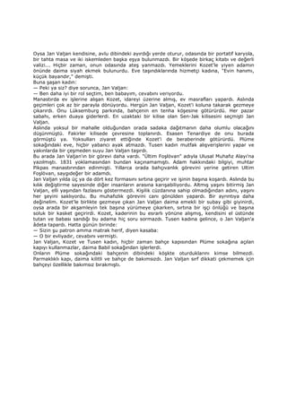 Oysa Jan Valjan kendisine, avlu dibindeki ayırdığı yerde oturur, odasında bir portatif karyola,
bir tahta masa ve iki iskemleden başka eşya bulunmazdı. Bir köşede birkaç kitabı ve değerli
valizi... Hiçbir zaman, onun odasında ateş yanmazdı. Yemeklerini Kozet'le yiyen adamın
önünde daima siyah ekmek bulunurdu. Eve taşındıklarında hizmetçi kadına, "Evin hanımı,
küçük bayandır," demişti.
Buna şaşan kadın:
— Peki ya siz? diye sorunca, Jan Valjan:
— Ben daha iyi bir rol seçtim, ben babayım, cevabını veriyordu.
Manastırda ev işlerine alışan Kozet, idareyi üzerine almış, ev masrafları yapardı. Aslında
geçimleri çok az bir parayla dönüyordu. Hergün Jan Valjan, Kozet'i koluna takarak gezmeye
çıkarırdı. Onu Lüksemburg parkında, bahçenin en tenha köşesine götürürdü. Her pazar
sabahı, erken duaya giderlerdi. En uzaktaki bir kilise olan Sen-Jak kilisesini seçmişti Jan
Valjan.
Aslında yoksul bir mahalle olduğundan orada sadaka dağıtmanın daha olumlu olacağını
düşünmüştü. Fakirler kilisede çevresine toplanırdı. Esasen Tenardiye de onu burada
görmüştü ya. Yoksulları ziyaret ettiğinde Kozet'i de beraberinde götürürdü. Plüme
sokağındaki eve, hiçbir yabancı ayak atmazdı. Tusen kadın mutfak alışverişlerini yapar ve
yakınlarda bir çeşmeden suyu Jan Valjan taşırdı.
Bu arada Jan Valjan'ın bir görevi daha vardı. "Ültim Foşlövan" adıyla Ulusal Muhafız Alayı'na
yazılmıştı. 1831 yoklamasından bundan kaçınamamıştı. Adam hakkındaki bilgiyi, muhtar
Pikpas manastırından edinmişti. Yıllarca orada bahçıvanlık görevini yerine getiren Ultim
Foşlövan, saygıdeğer bir adamdı.
Jan Valjan yılda üç ya da dört kez formasını sırtına geçirir ve işinin başına koşardı. Aslında bu
kılık değiştirme sayesinde diğer insanların arasına karışabiliyordu. Altmış yaşını bitirmiş Jan
Valjan, elli yaşından fazlasını göstermezdi. Kişilik cüzdanına sahip olmadığından adını, yaşını
her şeyini saklıyordu. Bu muhafızlık görevini canı gönülden yapardı. Bir ayrıntıya daha
değinelim. Kozet'le birlikte gezmeye çıkan Jan Valjan daima emekli bir subay gibi giyinirdi,
oysa arada bir akşamleyin tek başına yürümeye çıkarken, sırtına bir işçi önlüğü ve başına
soluk bir kasket geçirirdi. Kozet, kaderinin bu esrarlı yönüne alışmış, kendisini el üstünde
tutan ve babası sandığı bu adama hiç soru sormazdı. Tusen kadına gelince, o Jan Valjan'a
âdeta tapardı. Hatta günün birinde:
— Sizin şu patron amma matrak herif, diyen kasaba:
— O bir evliyadır, cevabını vermişti.
Jan Valjan, Kozet ve Tusen kadın, hiçbir zaman bahçe kapısından Plüme sokağına açılan
kapıyı kullanmazlar, daima Babil sokağından işlerlerdi.
Onların Plüme sokağındaki bahçenin dibindeki köşkte oturduklarını kimse bilmezdi.
Parmaklıklı kapı, daima kilitli ve bahçe de bakımsızdı. Jan Valjan sırf dikkati çekmemek için
bahçeyi özellikle bakımsız bırakmıştı.
 