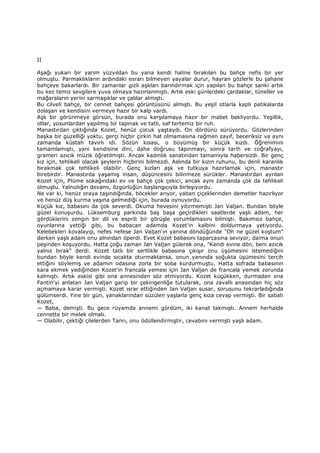 II
Aşağı yukarı bir yarım yüzyıldan bu yana kendi haline bırakılan bu bahçe nefis bir yer
olmuştu. Parmaklıkların ardındaki esrarı bilmeyen yayalar durur, hayran gözlerle bu şahane
bahçeye bakarlardı. Bir zamanlar gizli aşkları barındırmak için yapılan bu bahçe sanki artık
bu kez temiz sevgilere yuva olmaya hazırlanmıştı. Artık eski günlerdeki çardaklar, tüneller ve
mağaraların yerini sarmaşıklar ve çalılar almıştı.
Bu cilveli bahçe, bir cennet bahçesi görüntüsünü almıştı. Bu yeşil otlarla kaplı patikalarda
dolaşan ve kendisini vermeye hazır bir kalp vardı.
Aşk bir görünmeye görsün, burada onu karşılamaya hazır bir mabet bekliyordu. Yeşillik,
otlar, yosunlardan yapılmış bir tapınak ve tatlı, saf tertemiz bir ruh.
Manastırdan çıktığında Kozet, henüz çocuk yaştaydı. On dördünü sürüyordu. Gözlerinden
başka bir güzelliği yoktu, gerçi hiçbir çirkin hat olmamasına rağmen zayıf, beceriksiz ve aynı
zamanda küstah tavırlı idi. Sözün kısası, o büyümüş bir küçük kızdı. Öğrenimini
tamamlamıştı, yani kendisine dini, daha doğrusu tapınmayı, sonra tarih ve coğrafyayı,
grameri azıcık müzik öğretilmişti. Ancak kadınlık sanatından tamamıyla habersizdi. Bir genç
kız için, tehlikeli olacak şeylerin hiçbirini bilmezdi. Aslında bir kızın ruhunu, bu denli karanlık
bırakmak çok tehlikeli olabilir. Genç kızları aşk ve tutkuya hazırlamak için, manastır
birebirdir. Manastırda yaşamış insan, düşüncesini bilinmeze sürükler. Manastırdan ayrılan
Kozet için, Plüme sokağındaki ev ve bahçe çok çekici, ancak aynı zamanda çok da tehlikeli
olmuştu. Yalnızlığın devamı, özgürlüğün başlangıcıyla birleşiyordu.
Ne var ki, henüz oraya taşındığında, böcekler arıyor, yaban çiçeklerinden demetler hazırlıyor
ve henüz düş kurma yaşına gelmediği için, burada oynuyordu.
Küçük kız, babasını da çok severdi. Okuma hevesini yitirmemişti Jan Valjan. Bundan böyle
güzel konuşurdu. Lüksemburg parkında baş başa geçirdikleri saatlerde yaşlı adam, her
gördüklerini zengin bir dil ve esprili bir görüşle yorumlamasını bilmişti. Bakımsız bahçe,
oyunlarına yettiği gibi, bu babacan adamda Kozet'in kalbini doldurmaya yetiyordu.
Kelebekleri kovalayıp, nefes nefese Jan Valjan'ın yanına döndüğünde "Oh ne güzel koştum"
derken yaşlı adam onu alnından öperdi. Evet Kozet babasını taparcasına seviyor, daima onun
peşinden koşuyordu. Hatta çoğu zaman Jan Valjan gülerek ona, "Kendi evine dön, beni azıcık
yalnız bırak" derdi. Kozet tatlı bir sertlikle babasına çıkışır onu üşümesini istemediğini
bundan böyle kendi evinde sıcakta oturmaktansa, onun yanında soğukta üşümesini tercih
ettiğini söylemiş ve adamın odasına zorla bir soba kurdurmuştu. Hatta sofrada babasının
kara ekmek yediğinden Kozet'in francala yemesi için Jan Valjan de francala yemek zorunda
kalmıştı. Artık eskisi gibi ona annesinden söz etmiyordu. Kozet küçükken, durmadan ona
Fantin'yi anlatan Jan Valjan garip bir çekingenliğe tutularak, ona zavallı anasından hiç söz
açmamaya karar vermişti. Kozet ısrar ettiğinden Jan Valjan susar, sorusunu tekrarladığında
gülümserdi. Yine bir gün, yanaklarından süzülen yaşlarla genç kıza cevap vermişti. Bir sabah
Kozet,
— Baba, demişti. Bu gece rüyamda annemi gördüm, iki kanat takmıştı. Annem herhalde
cennette bir melek olmalı.
— Olabilir, çektiği çilelerden Tanrı, onu ödüllendirmiştir, cevabını vermişti yaşlı adam.
 